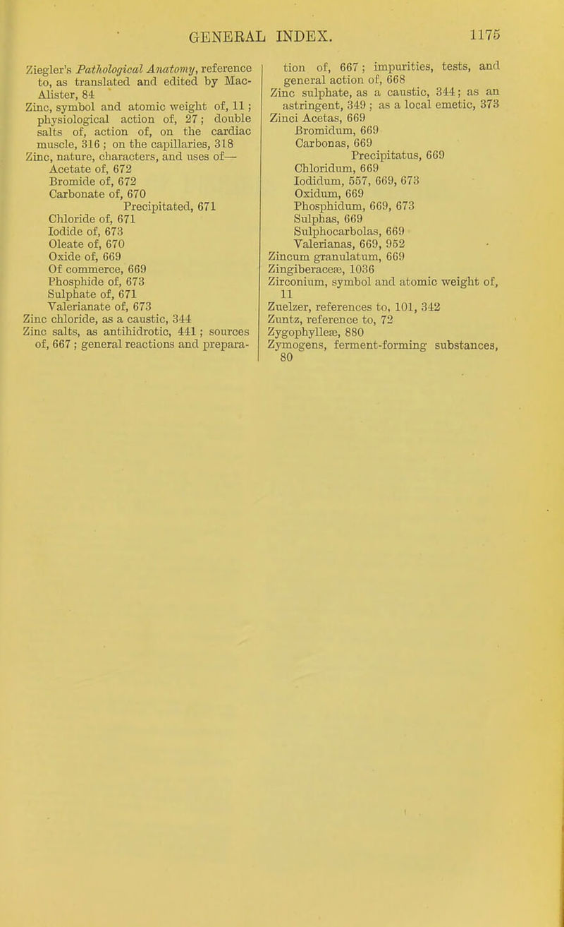Ziegler's Pathological Anatomy, reference to, as translated and edited by Mac- Alister, 84 Zinc, symbol and atomic weight of, 11; physiological action of, 27; double salts of, action of, on the cardiac muscle, 316 ; on the capillaries, 318 Zinc, nature, characters, and uses of— Acetate of, 672 Bromide of, 672 Carbonate of, 670 Precipitated, 671 Chloride of, 671 Iodide of, 673 Oleate of, 670 Oxide of, 669 Of commerce, 669 Phosphide of, 673 Sulphate of, 671 Valerianate of, 673 Zinc chloride, as a caustic, 344 Zinc salts, as antihidrotic, 441; sources of, 667 ; general reactions and prepara- tion of, 667; impurities, tests, and general action of, 668 Zinc sulphate, as a caustic, 344; as an astringent, 349 ; as a local emetic, 373 Zinci Acetas, 669 Bromidum, 669 Carbonas, 669 Precipitatus, 669 Chloridum, 669 lodidum, 557, 669, 673 Oxidirai, 669 Phosphidum, 669, 673 Sulphas, 669 Sulphocarbolas, 669 Valerianas, 669, 952 Zincum granulatum, 669 Zingiberacefe, 1036 Zirconium, symbol and atomic weight of, 11 Zuelzer, references to, 101, 342 Zuntz, reference to, 72 Zygophylleffi, 880 Zymogens, ferment-forming substances,