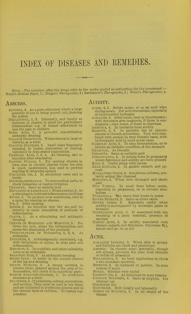 INDEX OF DISEASES AND REMEDIES. Abscess. Alcohol, 4. As a pure stimulant where a large quantity of pus is being poured out, draining the system Belladoxxa, 2, 3. Internally, and locally as liniment or plaster, to abort the preliminary inflammation—e.g. of breast—afterwards to ease the pain in addition Bonio Acid, 2. A powerful non-irritating antiseptic dressing Calcitoi Phosphate. Where abscess is large or chronic, as a tonic Calcium Sulphide, 3. Small doses frequently repeated, to hasten maturation or healing, especially in deep-seated suppuration Cahbolic Acid, 1, 2, 4. As dressing, and as injection after evacuation Caustic Potash, 3. For opening abscess in liver, also in chronic abscess where the skin is much undermined, also used to prevent scarring if otherwise opened CoD-LtVEn Oil, 3. In scrofulous cases and in hectic CouNTEB-rRRiTATio.N. To surrounding parts, to check formation or hasten irritation CnEASOTE. Same as carbolic acid Emplastkuii Asimoniaci c. Hydhaugtro, 2. As a stimulant to indolent inflammatory swellings Ether, 3. To produce local anesthesia, used as a spray for opening an abscess. ICB, 1. After opening Iodine, 2. As injection into the sac, and in- ternally to cause absorption of products of inflammation Oakum, 1. As a stimulating and antiseptic dressing Oleate op MoRPnixE axd Mercury, 3. Re- lieves the pain, allays the inflammation, and causes the absorption of the products Permaxqanate of Potassiu.m, 2, 3, 4. As antiseptic Poultices, 3. Advantageously medicated, e.g. with belladonna or opium, to allay pain and inflammation Re-sorcix, 2. In syphilitic and other unhealthy sores as an antiseptic Salicylic Acid, 2. As antiseptic dressing Sheet Lead. Is useful in the chronic abscess of the leg as a dressing SiLVHR Nitrate, 2. A strong solution in nitrous ether, painted around the area of in- flammation, will check it in superficial parts Sodium Auno-THRcuLORiUK, 1. In scrofulous abscesses as a tonic Sulphides, 3. Of potassium, sodium, ammonium, and calcium. They nnist be used in low doses, and are indicated in scrofulous abscess and in the chronic boils of chiUlren. To hasten sup- puration Acidity. Acids, 2, 3. Before meals, or as an acid wine during meals. For acid eructations, especially of sulphuretted hydrogen Alkalies, 3. After meals, best as bicarbonates; with flatulence give magnesia, if there is con- stipation ; lime water, if there is diarrhoea Ammonia, 4. In headache from acidity Bismuth, 2, 3. In gastritis due to chronic abscess or chronic alcoholism. Very well com- bined with arsenic in very chronic cases, with hydrocyanic acid in more acute cases Cabbolic Acid, 2. To stop fermentation, or to relieve an irritable condition of the stomach Charcoal. As biscuits Cbeasote. Same as carbolic acid Ipecacuaxha, 3. In minim doses in pregnancy where flatulence and acidity are both present Kixo, 2. Useful along with opium Lead Acetate, 2. In gastric catarrh and py- rosis Manganese Oxide, 2. Sometimes relieves, pro- bably acting like charcoal Mercury, 3. When liver deranged and stools pale Nux Vomica. In small doses before meals, especially in pregnancy, or in chronic alco- holism Pulsatilla. HI v. every four hours in water SiLTOR Ni'iHATE, 2. Same as silver oxide Silver Oxide, 2. Especially useful when acidity is accompanied by ueuralgio pains in stomach Sulphurous Acid, 2. If associated with the vomiting of a pasty material, presence of sarcinffi Tannic Acid, 2. In acidity associated with chronic catarrh and flatulence. Glycerine Til j, tannic aoid gr. iv, as pill Acne. Alkaline Lotions, 2. When skin is greasy and follicles are black and prominent Amenic. In chronic acne; generallj', though not always, prevents the acne from bromide or iodide of potassium Belladonna, 3. As local application to check a too abundant secretion Bi.sMUTH, 2. As ointment or powder. In acne rosacea if acute Borax. Solution very useful Cajeput Oil, 4. As stimulant in acne rosacea Calcium Sulphide, 3. Same as sulphur. For internal use Cod-Liver Oil Glycerine. Both locally and Internally Iodide oe Sult-hur, 3. In all stages of the disease