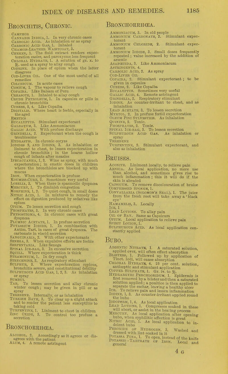 Beonchitis, Chronic. Beonchoerh(ea. Camphor Cannabis Indica, 1. In very clironie cases CAnBOLio Acid. As inhalfttion or as spray CAnnoxic Acid Gas, 1. Inhaled CHAMOIS-LEATHKn WAIS'I'COAT, 3. Cheken, 1. The fluid extract renders expec- toration easier, and paroxysms less frequent Chloral Hydkatb, 1. A solution of gr. x. to 3i. used as a spray to allay cough CoDisiNE. In place of opium when the latter disagrees CoD-LrvEB Oil. One of the most useful of all remedies CoLCHicuM. In acute oases CONIUM, 1. The vapour to relieve cough Copaiba. Like Balsam of Peru Creasote, 1. Inhaled to allay cough Crude Petroleum, 1. In capsules or pills in chronic bronchitis CuBEBS, 2, 4. Like Copaiba Digitalis. Where heart is feeble, especially in the aged Emetics Eucalyptus. Stimulant expectorant Galbanum, 3. Like Ammoniacum Gallic Acid. With profuse discharge Grixdelia, 2. Expectorant when the cough is troublesome Hydrastis. In chronic coryzn Iodides 2, and Iodine, 3. As inhalation or liniment to chest, to lessen expectoration In chronic bronchitis ; in the hoarse hollow cough of infants after measles Ipecacuanha, 1, 3. Wine as spray, with much expectoration; in emetic doses in children where the bronchioles are blocked up with mucus Iron. When expectoration is profuse Koumiss-Cure, 2. Sometimes very useful Lobelia, 3. When there is spasmodic dyspnoea Mercury, 1. To diminish congestion Morphine, 1, 2. To quiet cough, in small doses Nitric Acid, 1. In mixtures to remedy the effect on digestion produced by sedatives like opium Opium. To lessen secretion and cough Phosphates, 3. In very chronic cases Physostigma, 4. In olu-onic oases with great dyspnoea Plumbic Acetate, 1. In profuse secretion Potassium Iodide, 1. In combination with Antim. Tart, in cases of great dyspnoea. The carbonate in viscid secretion Sanguinabia, 2. With other expectorants Senega, 3. When expulsive efforts are feeble Sbrpentaria. Like Senega Spinal Ice-bag, 3. In excessive secretion Squill. Where expectoration is thick Stramonium, 1. In dry cough Strychnine, 2. As respiratory stimulant Sulphur, 3. Where expectoration cgpious, bronchitis severe, and constitutional debility Sulphurous Acid Gas, 1, 2, 3. As inhalation or spray SUMBUL Tar. To lessen secretion and allay chronic winter cough; may be given in pill or as spray Teiusbkne. Internally, or as inhalation Turkish Bath, 3. To clear up a slight attack and to render the patient less susceptible to taking cold Turpentine, 1. Liniment to cliest in children Zinc OxroE, 3. To control too profuse a secretion Beonchoeeikea. Alcohol, 2. Accordingly as it agrees or dis- agrees with the patient Alum, 4. A remote astringent Ammoniacum, 3. In old people Ammonium Carbonate, 2. Stimulant expec- torant Ammonium Chlokidk, 3. Stimulant expec- torant Ammonium Iodide, 3. Small doses frequently repeated ; value increased by the addition of arsenic Asafostida, 3. Like Ammoniacum Astringents, 4. Carbolic Acid, 2. As spray CoD-LiVER Oil Copaiba, 2. Stimulant expectorant ; to be given in capsules Cubebs, 2. Like Copaiba Eucalyptus. Sometimes very useful Gallic Acid, 4. Remote astringent Grindblia, 2. Respiratory stimulant Iodine. As counter-irritant to chest, and as inhalation Lead Acetai'B, 3. To lessen secretion Myrtol, 2. In profuse foetid expectoration Oleum Pini Sylvestris. As inhalation Quinine, 2. Tonic. Phosphates, 2. Tonic. Spinal Ice-bag, 3. To lessen secretion Sulphurous Acid Gas. As inhalation or spray Tkrebene Turpentine, 2. Stimulant expectorant, and also as inhalation Beuises. Aconite. Liniment locally, to relieve pain Arnica. As local application, no more use than alcohol, and sometimes gives rise to much inflammation ; this it will do it the skin is abraded Capsicum. To remove discolouration of bruise Compressed Sponge, 1. Convallaria (Solomon's Seal), 1. The juice from the fresh root will take away a ' black eye' Hamamelis, 3. Locally Ice, 1 Lead Lotions. To allay pain Oil of Bay. Same as Capsicum Opium. Local application to relieve pain Spirit Lotion, 1. Sulphurous Acid. As local application con- stantly applied Bubo. Argentic Nitratb, 1. A saturated solution, applied over, will often effect absorption Bllstbrs, 1. Followed up by application of Tmct. lodi, will cause absorption Chloral Hydratb, 4. 25 per cent, solution, antiseptic and stimulant application Copper Sulphate, 1. Gr. iv. to 3j. Htdrarqyri Perchlorldum. 1. Epidermis is first removed by a blister and then a saturated solution applied ; a poultice is then applied to separate the eschar, leaving a healthy ulcer Ice. To relieve pain and lessen inflammation Iodine, 1, 3. As counter-irritant applied round the bubo Iodoform, 1,4. As local application Lead Lotions, 1. Compresses soaked in these will abort, or assist in the healing process Mercury. As local application after opening bubo, when syphilitic alTection is great NiTOic Acid, 1. As local application to in- dolent bubo Peroxide of Hydrogen, 3. Washed and dressed with lint soaked in it IZ'ltl^ ^5Jf^° °P'=°' of tl'o knife geJieral '™^™ °^ ^^ G