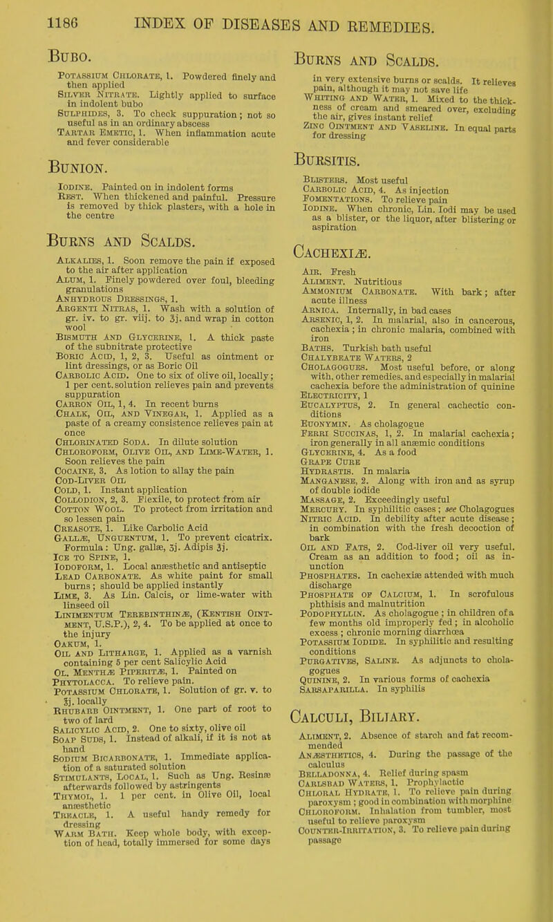Burns and Scalds. Bubo. Potassium Ciiloiiatb, I. Powdered finely and then applied SiLVKH Nitrate. Lightly applied to surface in indolent bubo Snu'HiDKS, 3. To check suppuration; not so useful as in an ordinary abscess Tajitak Emetic, 1. When inflammation acute and fever considerable Bunion. lODlKB. Painted on in indolent forms Best. When thickened and painful. Pressure is removed by thick plasters, with a hole in the centre Burns and Scalds. Alkalies, 1. Soon remove the pain if exposed to the air after application Alttm, 1. Finely powdered over foul, bleeding granulations Anhydrous Dressing.'', 1. Argenti Nitras, 1. Wash with a solution of gr. iv. to gr. viij. to 3j. and wrap in cotton wool Bismuth and Glycerine, 1. A thick paste of the subnitrate protective BoBic Ac CD, 1, 2, 3. Useful as ointment or lint dressings, or as Boric Oil Cahbolic Acid. One to six of olive oil, locally; 1 per cent, solution relieves pain and prevents suppuration Carrok Oil, 1, 4. In recent bums Chalk, Oil, and Vinbgak, 1. Applied as a paste of a creamy consistence relieves pain at once Chlorinated Soda. In dilute solution Chloroform, Olive Oil, and Limb-Watee, 1. Soon relieves the pain Cocaine, 3. As lotion to allay the pain Cod-Liver Oil Cold, 1. Instant application Collodion, 2, 3. Flexile, to protect from air Cotton Wool. To protect from irritation and so lessen pain Crkasote, 1. Like Carbolic Acid G-ALL^, Ungubntum, 1. To prevent cicatrix. Formula : Ung. gallce, 5j. Adipis 3j. Ice to Spine, 1. Iodoform, 1. Local ancesthetic and antiseptic Lead Carbonate. As white paint for small burns ; should be applied instantly Lime, 3. As Lin. Calcis, or lime-water with linseed oil LmiMKNTUM TEREBINTHIN.aS, (KENTISH OINT- MENT, TJ.S.P.), 2, 4. To be applied at once to the injury Oakum, 1. Oil and Litharge, 1. Applied as a varnish containing 6 per cent Salicylic Acid Ol. MKNTHiE PiPBRiTiE, 1. Painted on Phytolacca. To relieve pain. Potassium Chlorate, 1. Solution of gr. v. to 5j. locally Rhubarb Ointment, 1. One part of root to two of lard Salicylic Acid, 2. One to sixty, olive oil Soap Suds, 1. Instead of alkali, if it is not at hand Sodium Bicarbonate, 1. Immediate applica- tion of a saturated solution Stimulants, Local, 1. Such as TJng. BesiniB afterwards followed by astringents Thymot,, 1. 1 per cent, in Olive Oil, local aniosthotic Trf-aclk, 1. A useful handy remedy for dressing Warm Bath. Keep whole body, with excep- tion of head, totally immersed for some days in very extensive burns or scalds. It relieves pain, although it may not save life Whiting and Water, 1. Mixed to the thick- ness of cream and smeared over, exoludini? the air, gives instant relief Zinc Ointmknt and Vasemnk. In equal parts for dressing Bursitis. Blisters. Most useful Cahbolic Acid, 4. As injection Fomentations. To relieve pain lODDtB. When chronic, Lin. lodi may be used as a blister, or the liquor, after blistering or aspiration Cachexi.<e. Am. Fresh Aliment. Nutritious Ammonium Cabbonate. With bark; after acute illness Arnica. Internally, in bad cases Arsenic, 1, 2. In malarial, also in cancerous, cachexia ; in chronic malaria, combined with iron Baths. Turkish bath useful Chalybeate Waters, 2 Cholagogubs. Most useful before, or along with, other remedies, and especially in malarial cachexia before the administration of quinine ELECTRicrry, 1 Eucalyptus, 2. In general cachectic con- ditions EuoNYMiN. As cholagogue Fbrri Sucoinas, 1, 2. In malarial cachexia; iron generally in all anaemic conditions Glycerine, 4. As a food Grape Cure Hydrastis. In malaria Manganese, 2. Along with iron and as syrup of double iodide Massage, 2. Exceedingly useful Mercury. In syphilitic cases; see Gholagogues Nitric Acid. In debility after acute disease; in combination with the fresh decoction of bark Oil and Fats, 2. Cod-liver oil very useful. Cream as an addition to food; oil as in- unction Phosphates. In cachexice attended with much discharge Phosphate op Calcium, 1. In scrofulous phthisis and malnutrition Podophyllin. As cholagogue ; in children of a few months old improperly fed ; in alcoholic excess ; chronic morning diarrhoea Potassium Iodide. In syphilitic and resulting conditions Purgatives, Saline. As adjuncts to ohola- gogues . ^ . Quinine, 2. In various forms of cachexia Sarsaparilla. In syphilis Calculi, Biliary, Aliment, 2. Absence of starch and fat recom- mended ANiUSTHKTics, 4. During the passage of the calculus Belladonna, 4. Relief during spasm Carlsbad Water.s, 1. Prophylactic CnuORAL Hydrate. 1. To relieve pain during paroxysm ; good in combination with morphine Chloroform. Inlmliition from tumbler, most useful to relieve paroxysm CouNTKR-lRRiTATioN, 3. To relieve pain during passage