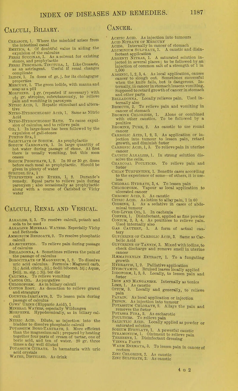 Calculi, Biliaey. Cancer. Creasote, 1. Where tlie misoliief arises from the intestinal canal Emetics, 4. Of doubtful value in aiding the expulsion of the calculus Febri Succinas, 1. As a solvent for existing stones, and prophylactic Perm Perchlor. Tlnctura, 1, Like Oreasote, as an astringent. Useful if renal changes complicate Iridin, 1. In doses of gr. j. for its cholagogue properties Mercury, 1. The green iodide, with manna and soap as a pill Morphine. gr. (repeated if necessary) with ^ gr. atropine, subcutaneous) y, to relieve pain and vomiting in paroxysm Nitric Acid, 1. Hepatic stimulant and altera- tive Nitro-Hybrochloric Acid, 1. Same as Nitric Acid Nitbo-Htbrochloric Bath. To cause expul- sion of calculus, and to relieve pain Oil, 1. In large doses has been followed by the expulsion of gall-stones PuRTON Spa, 1 Salicylate of Sodium. As prophylactic Sodium Cabbonatb, 1. In large quantity of hot water during passage of stone. At first there is usually vomiting, but this soon ceases Sodium Phosphate, 1, 2. In 20 or 30 gr. doses before each meal as prophylactic. Should be given in plenty of water Sprudel Spa, 1 Turpentine and Ether, 1, 2. Durande's remedy. Equal parts to relieve pain during paroxysm ; also occasionally as prophylactic along with a course of Carlsbad or Vichy water Calculi, Eenal and Vesical. Alkalies, 2, 3. To resolve calculi, potash and soda to be used Alkaline Mineral Waters. Especially Vichy and Bethesda Ammonium Bknzoate, 2. To resolve phosphatic calculi Anesthetics. To relieve pain during passage of calculus Belladonna, 4. Sometimes relieves the pain of the passage of calculus Borocitratk op Magnesium, 1, 2. To dissolve uric acid calculus. Formula : Magnesii carb. 3j.; Acid, citric, 3ij.; Sodii biborat. 3ij.; AquK, 5vilj. m. sig.; 3ij. ter die Calumba. To relieve vomiting Castor Oil. As purgative Ohloropobm. As In biliary calculi Cotton Root. As decoction to relieve gravel and strangury Countrr-Iubitants, 3. To lessen pain during passage of calculus Cows' Urinb (Hippuric Aoid), 1 Mineral Waters, especially Wildungen Morphine. Hypodermically, as in biliary cal- culi Nitric Acid. Dilute, as injection into the bladder to dissolve phosphatic calculi Potassium Boro-Tartratb, 2. More efficient than the magnesium salt; prepared by heating together four parts of cream of tartar, one of boric aoid, and ten of water. 20 gr. three times a day well diluted Potassium Citrate. In hematuria with uric acid crystals Water, Distilled. As drink Acetic Acid. As injection into tumours Acid Nitrate op Mercury Acids. Internally in cancer of stomach Aluminium Sulphate, 1. A caustic and disin- fectant application Abgenti Nitras, 1. A saturated solution in- jected in several places; to be followed by an injection of common salt of a strength of 1 in 1,000 Arsenic, 1, 2, 3, 4. As local application, causes cancer to slough out. Sometimes successful when the. knife fails, but is dangerous. In- ternally, in cancer in stomach lessens vomiting. Supposed to retard growth of cancer in stomach and other parts Belladonna. Locally relieves pain. ITsed in- ternally also Bismuth, 2. To relieve pain and vomiting in cancer of stomach Bromine Chlorides, 1. Alone or combined with other caustics. To be followed by a poultice Bbominb, Pure, 2. As caustic to use round cancer Oarbolco Acid, 1, 2, 3. As application or in- jection into tumour to lessen pain, retard growth, and diminish fcetor Cabbonic Acid, 1, 3. To relieve pain in uterine cancer Caustic Alicalies, 1. In strong solution dis- solve the cells. Chabcoal Poultices. To relieve pain and fcetor Chian Tubpentine, 1. Benefits cases according to the experience of some—of others, it is use- less Chlobal Hydrate, 3, 4. To lessen pain Chloroform. Vapour as local application to ulcerated cancer Chromic Acid, 2. As caustic CiTBic Acid. As lotion to allay pain, 1 in 60 CoDBiNB, 1. As a sedative in cases of abdo- minal tumour CoD-LrvEB Oil, 1. In cachexia Coffee, 1. Disinfectant, applied as fine powder Conium, 2, 3, 4. As poultices to relieve pain. Used internally also Gas Cautery, 1. A form of actual cau- tery Glycemne of Cabbolic Acid, 3. Same as Car- bolic Aoid Glycbbine of Tannin, 3. Mixed withiodine,to check discharge and remove smell in uterine cancer H^iu.toxylin Extract, 1. To a fungating growth Hydeastb, 1, 2. Palliative application Hyoscyamus. Bruised leaves locally applied Iodoform, I, 2, 3. Locally, to lessen pain and fcetor Iron and Manganese. Internally as tonics Lime, 1. As caustic Opium, 3. Locally and generallj, to relieve pain Papain. As local application or injection Pepsin. As injection into tumour Potassium Chlorate, 2. Allays the pain and removes the fcetor PoTASSA FusA, 2. As esoharotio Poultioics. To relieve pain Salicylic Acid. Locally applied as powder or saturated solution Sodium Ethylate, 1. A powerful caustic Stramonium, 1. Ointment to relieve pain Terebene, 1. Disinfectant dressing Vienna Paste Warm ENB^LATA, 3. To lessen pain in cancer of rectum Zinc Chloride, 2. As caustic Zinc Sulphai-e, 2. As caustic 4 a 2