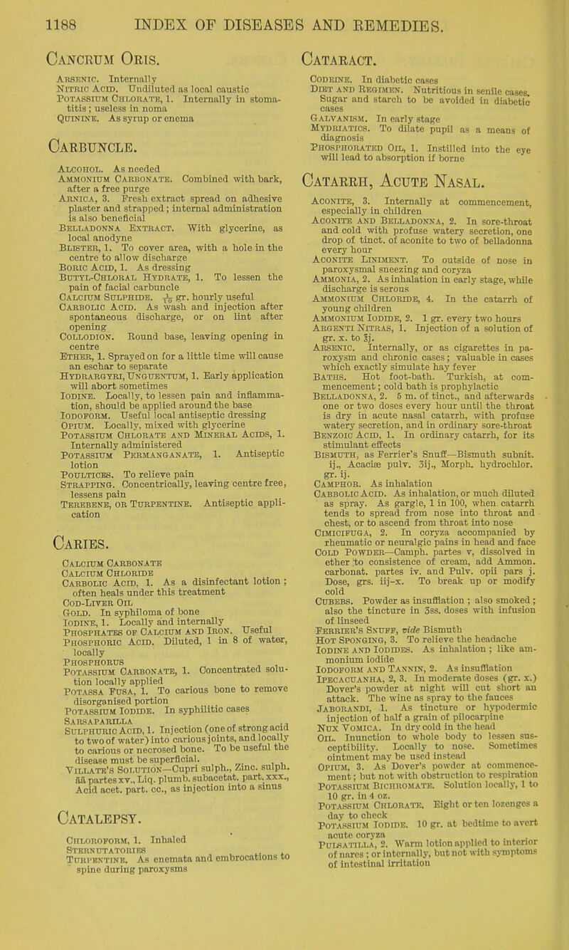 Cancrum Oris. Cataract. AnSKNic. Internally Nitric Acid. Undiluteil as local oaustio Potassium Ciii.or\tr, 1. Internally In stoma- titis ; useless in noma Quinine. As syrup or enema Carbuncle. Alcohol. As needed Ammonium Carbonatk. Combined with bark, after a free purge Arnica, 3. Fresh extract spread on adhesive plaster and strapped; internal administration is also beneficial Belladonna Extract. With glycerine, as local anodyne Blister, 1. To cover area, with a hole in the centre to allow discharge Boric Acid, 1. As dressing Butyl-Chloral Hydrate, 1. To lessen the pain of facial carbuncle Calcium Sctlphide. ^ gr. hourly useful Cabbolic Acid. As wash and injection after spontaneous discharge, or on lint after opening Collodion. Round base, leaving opening in centre Ether, 1. Sprayed on for a little time will cause an eschar to separate Hydrargyri, TJngubntum, 1. Early application will abort sometimes Iodine. Locally, to lessen pain and inflamma- tion, should be applied aroimdthe base Iodoform. Useful local antiseptic dressing Opium. Locally, mixed with glycerine Potassium Chlorate and Mineral Acids, 1. Internally administered Potassium Permanganate, 1. Antiseptic lotion Poultices. To relieve pain Strapping. Concentrically, leaving centre free, lessens pain Terebene, or Turpentine. Antiseptic appli- cation Caeies. Calcium Carbonate Calcium Chloride Carbolic Acid, 1. As a disinfectant lotion; often heals under this treatment Cod-Liver Oil Gold. In syphiloma of bone Iodine,!. Locally and internally Phosphates op Calcium and Iron. Useful Phosphoric Acid. Diluted, 1 in 8 of water, locally Phosphorus Potas.sium Carbonate, 1. Concentrated solu- tion locally applied Pota.ssa Fusa, 1. To carious bone to remove disorganised portion Potassium Iodide. In syphilitic oases Sarsaparilla ^ ^ Sulphuric Acid, 1. Injection (one of strong acid to two of water) into carious joints, and locally to carious or necrosed bone. To be useful the disease must be superficial. Viliate's Solution—Cupri sulph.. Zinc, sulpli. aa partesXV., Liq. plumb, subacetat. part, xxx.. Acid acet. part, oc, as injection into a smus Catalepsy. Chloroform, 1. Inhaled Stern UTAToniES . Turpentine. As enemata and embrocations to spine during paroxysms CODEINK. In diabetic cases Diet and Regimen. Nutritious in senile cases. Sugar and starch to be avoided in diabetic cases Galvanism. In early stage Mydriatics. To dilate pupil as a means of diagnosis Phosphorated Oil, 1. Instilled into the eye will lead to absorption if borne Catarrh, Acute Nasal. Aconite, 3. Internally at commencement, especially in children Aconite and Belladonna, 2. In sore-throat and cold with profuse watery secretion, one drop of tinct. of aconite to two of belladonna every hour Aconite Liniment. To outside of nose in paroxysmal sneezing and coryza Ammonia, 2. As inhalation in early stage, while discharge is serous Ammonium Chloridb, 4. In the catarrh of young children Ammonium Iodidk, 2. 1 gr. every two hours Argenti NiTR.iS, 1. Injection of a solution of gr. X. to 5j. Arsenic. Internally, or as cigarettes in pa- roxysm and chronic cases; valuable in cases which exactly simulate hay fever Baths. Hot foot-bath. Turkish, at com- mencement ; cold bath is prophylactic Belladonna, 2. 5 m. of tinct., and afterwards one or two doses every hour until the throat is dry in acute nasal catarrh, with profuse watery secretion, and in ordinary sore-throat Benzoic Acid, 1. In ordinary catarrh, for its stimulant effects Blsmuth, as Ferrier's Snuff—Bismuth subnit. ij., Acaciee pulv. 3ij., Morph. hydrochlor. gr. ij. Camphor. As inhalation Cabbolic Acid. As inhalation, or much diluted as spray. As gargle, 1 in 100, when catarrh tends to spread from nose into throat and chest, or to ascend from throat into nose CiMlciPUGA, 2. In coryza accompanied by rheumatic or neuralgic pains in head and face Cold Powder—Camph. partes v, dissolved in ether to consistence of cream, add Ammon. carbonat. partes iv. and Pulv. opii pars j. Dose, grs. iij-x. To break up or modify cold CUBEBS. Powder as insufflation ; also smoked ; also the tincture in 3ss. doses with infusion of linseed Ferrier's Snuff, vide Bismuth Hot Sponging, 3. To relieve the headache Iodine and Iodides. As inhalation ; like am- monium iodide Iodoform .vnd Tannin, 2. As insufflation Ipecacuanha, 2, 3. In moderate doses (gr. x.) Dover's powder at night will cut short an attack. The wine as spray to the fauces Jaborandi, 1. As tincture or hypodermic injection of halt a grain of pilocarpine Nux Vomica. In dry cold in the head Oil. Inunction to whole body to lessen sus- ceptibility. Locally to nose. Sometimes ointment may be used instead Opium, 3. As Dover's powder at commence- ment ; but not with obstruction to respiration Potassium Bichromate. Solution locally, 1 to 10 gr. in 4 oz. PoT.\.ssnjM Chlorate. Eight or ton lozenges a day to check P0T.\s8iUM Iodide. 10 gr. at bedtime to avert acute coryza PuLWA i iM.A, 2. Warm lotion ajiplicd to mtcnor of nares ; or internally, but not with symptoms ol intestinal irritation