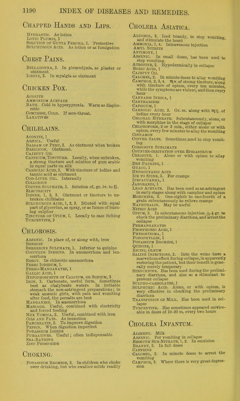 Chapped Hands and Lips. Hypuastis. As lotion LoTio Plumbi, 1 Solution of Gutta PERcnx, 1. Protective Suu'iiunous Acid. As lotion or as fumigation Chest Pains. Bklladonna, 3. In pleurodynia, as plaster or ointment Iodine, 3. In myalgia as ointment Chicken Pox. ACOXITE Ammonium Acktatk Bath. Cold in hyperpyrexia. Warm as diapho- retic Compress, Cold. If sore-throat. Laxatives Chilblains. Aconite, 1 Abnica. Useful Balsam of Peru, 3. As ointment when broken Basilicon. Ointment. Cajeput Oil Capsicum, Tincture. Locally, when unbroken, a strong tincture and solution of gum arabic in equal parts on silk Carbolic Acid, 2. With tincture of iodine and tannic acid as ointment CoD-Ijm;R Oil. Internally Collodion Copper Sulphate, 1. Solution of, gr. iv. to 5j. Electricity Iodine, 1, 2, 3. Ointment or tincture to un- broken chilblains Sulphurous Acm, 1, 2, 3. Diluted with equal part of glycerine, as spray, or as fumes of burn- ing sulphur Tincture of Opium, I. Locally to ease itching Turpentine, 2 Chlorosis. Arsenic. In place of, or along with, iron Benzoin Berberine Sulphate, 1. Inferior to quinine CoccuLUS iNDicus. In amenorrhoea and leu- corrhoea Ergot. In chlorotic amenorrhoea Ferri Iodidum, 1. Perro-Manganatbs, 1 Gallic Acid, 1 Hypophosphite of CALcnjM, OB Sodium, 3 Iron. 3. Carbonate, useful form. Sometimes best as chalybeate waters. In irritable stomach the non-astrlngcnt preparations; in weak anjemic girls, with pain and vomiting after food, the persalts are best ALanganese. In amenorrhoea Mas.sagb. Useful, combined with electricity and forced feeding Nux Vomica, 2. Useful, combined with iron Oils and Fats. As inunction Pancreatin, 2. To improve digestion Pepsin. When digestion imperfect Potassium Iodide Purgatives. Useful; often indispensable Sba-Bathinq Zinc Phosphide Choking. PoTASsnr.M BnoMrDE, 3. In children who choke over drinking, bnt who swallow solids readily Choleka Asiatica. Alcohol, 2. Iced brandy, to stop vomitine and stimulate the heart ' Ammonia, 1, 4. Intravenous injection Amyl NmuTE AJITIMONY, 1 Arsenic In small doses, has been used to stop vomiting. Atropine, 2. Hypodermlcally in collapse Boric Acm, 1 Cajeput Oil Calomel, 2. In minute doses to allay vomiting Camphor, 2, 3,4. in v. of strong tincture, along with tincture of opium, every ten minutes, whUe the symptoms are violent, and then every hour Cannabis Indica, 1 Cantharidbs Capsicum, 1 Carbolic Acm, 2. Gr. ss. along with niij. of iodine every hour Chloral Hydrate. Subcutaneonsly, alone, or with morphine in the stage of collapse Chloroform, 2 or 3 min., either alone or with opium, every few minutes to allay the vomiting Cinnamon Copper Salts. Sometimes flsed to stop vomit- ing Corrosive Subumatb CoUNTER-miUTATION OVER BPIGASTKroM Crkasote, 1. Alone or with opium to allay vomiting Dry Packing, 1 GUACO, 1 Hydrocyanic Acm Ice to Spine, 3. For cramps Ipecacuanha, 1 Jaborandi, 1 Lead Acetate. Has been used as an astringent in early stages along with camphor and opium Morphine, 3. One-eighth to one-fourth of a grain subcutaneously to relieve cramps Naphthalin. May be useful Nitric Acm Opium, 2. In subcutaneous injection Jj-J gr. to check the preliminary diarrhoea, and arrest the collapse PermAN ganates Phosphoric Acm, 1 Physostigma, 1 podophtllin, 1 Potassium BROMmB, 1 Quinine, 1 BioiNi, Oleum Saline Injections, 2. Into the veins have a marvellous effect during collapse, in apparently restoring the patient, but their benefit is gene- rally merely temporary Strychnine. Has been used during the prelimi- nary diarrhoea, and also as a stimulant to prevent collapse SULPHO-CARBOLATES, 1 Sulphuric Aero. Alone, or with opium, is very efEeotive in checking the preliminary diarrhoea Transfusion op Milk. Has been used in col- lapse Turpentine. Has sometimes appeared service- able in doses of 10-20 m. every two hours Cholera Infantum. Alimknt. Milk Arsenic For vomiting in collapse Bismuth Sub-Nituatb, I, 2. In emulsion Brandy, 2. In full doses OA.FP'RINiii Calomel, 2. In minute doses to arrest the vomiting Camphor, 2. Where there is very groat depres- sion