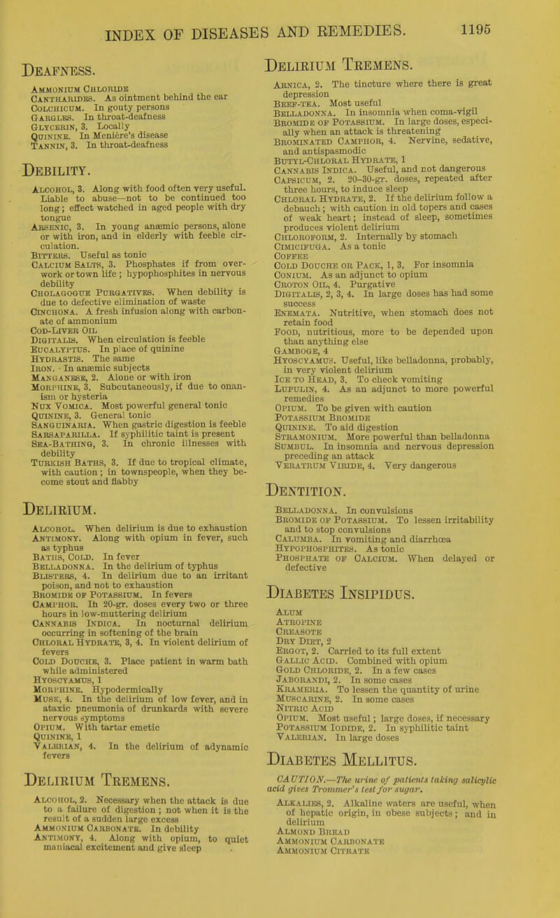 DEAFIfESS. Ammonium Chlobidk Cantharides. As ointment behind the ear C30LCHICCM. In gouty persons Gabgles. In throat-deafness Glycerin, 3. Locally Quinine. In Meniere's disease Tannin, 3. In throat-deafness Debility. Alcohol, 3. Along with food often very useful. Liable to abuse—not to be continued too long; effect watched in aged people with dry tongue Arsenic, 3. In young anaemic persons, alone or with iron, and in elderly with feeble cir- culation. Bitters. Useful as tonic Calcium Salts, 3. Phosphates if from over- work or town life ; hypophosphites in nervous debility Cholagogue Purgativks. When debility is due to defective elimination of waste Cinchona. A fresh infusion along with carbon- ate of ammonium CoD-LlVEB Oil Digitalis. When circulation is feeble Eucalyptus. In place of quinine Hydrastis. The same Iron. ■ In anemic subjects Manganese, 2. Alone or with iron Morphine, 3. Subcutaneously, if due to onan- ism or hysteria Nux Vomica. Most powerful general tonic Quinine, 3. General tonic Sakguinaria. When gastric digestion is feeble Sahsapakilla. If syphilitic taint is present Sea-Bathing, 3. in chronic illnesses with debility Turkish Baths, 3. If due to tropical climate, with caution; in townspeople, when they be- come stout and flabby Delirium. Alcohol. When delirium is due to exhaustion Antimony. Along with opium in fever, such aa typhus Baths, Cold. In fever Belladonna. In the delirium of typhus Blisters, 4. In delirium due to an irritant poison, and not to exhaustion Bromide of Potassium. In fevers Cami'HOR. lb 20-gr. doses every two or three hours in low-muttering delirium Cannabis Indica. In nocturnal delirium occurring in softening of the brain Chloral Hydrate, 3, i. In violent delirium of fevers Cold Douche, 3. Place patient in warm bath while administered Hyoscyamus, 1 MoRi'HiNE. Hypodermically Musk, i. In the delirium of low fever, and in ataxic pneumonia of drunkards with severe nervous symptoms Opium. With tartar emetic Quinine, 1 Valerian, 4. In the delirium of adynamic fevers Delirium Tremens. Alcohol, 2. Necessary when the attack is due to a failure of digestion ; not when it is the result of a sudden large excess Ammonium Oahbonatk. In debility Antimony, 4. Along with opium, to quiet maniacal excitement and give sleep Delirium Tremens. Abnica, 2. The tincture where there is great depression Beef-tea. Most useful Belladonna. In insomnia when coma-vigil Bkomide of Potassium. In large doses, especi- ally when an attack is threatening Brominated Camphor, 4. Nervine, sedative, and antispasmodic Butyl-Chloral Hydrate, 1 Cannabis Indica. Useful, and not dangerous Capsicum, 2. 20-30-gr. doses, repeated after three hours, to induce sleep Chloral Hydrate, 2. If the delirium follow a debauch; with caution in old topers and cases of weak heart; instead of sleep, sometimes produces violent delirium Chloroform, 2. Internally by stomach CiMicrfUOA. As a tonic Coffee Cold Douche or Pack, 1, 3. For insomnia CoNiuM. As an adjunct to opium Groton Oil, 4. Purgative Digitalis, 2, 3, 4. In large doses has had some success Enemata. Nutritive, when stomach does not retain food Food, nutritious, more to be depended upon than anything else Gamboge, 4 Hyoscyamus. Useful, like belladonna, probably, in very violent delirium Ice to Head, 3. To check vomiting LupuLix, 4. As an adjunct to more powerful remedies Opium. To be given with caution Potassium Bromide Quinine. To aid digestion Stramonium. More powerful than belladonna SuMBUL. In insomnia and nervous depression preceding an attack Veratrum Viride, 4. Very dangerous Dentition. Belladonna. In convulsions Broiude of Potassium. To lessen irritability and to stop convulsions Calumba. In vomiting and diarrhoea Hypophosphites. As tonic Phosphate of Calcium. When delayed or defective Diabetes Insipidus. Alum Atropine Creasotb Dry Diet, 2 Ergot, 2. Carried to its full extent Gallic Acid. Combined with opium Gold Chloridb, 2. In a few cases Jaborandi, 2. In some cases Krameiua. To lessen the quantity of urine Muscarine, 2. In some cases Nitric Acid Opium. Most useful; large doses, if necessary Potassium Iodide, 2. In syphilitic taint Valerian. In large doses Diabetes Mellitus. CAUTION.—Tlie urine of patients taking saliq/lic acid giues Trammer's test for sugar. Alkaliijs, 2. Alkaline waters are useful, when of hepatic origin, in obese subjects; and in delirium Almond Bread Ammonium Carbonate Ammonium Citrate
