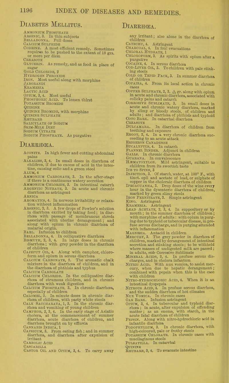 Diabetes Mellitus. Ammonium Phosphate Arsknic, 3. In thiu subjects Belladoxna. Pull doSBS Calcium Suu'hide Codeine. A most efficient remedy. Sometimes requires to be pushed to the extent of 18 grs. or more per diem Crkasots Glycbiun. As remedy, and as food in place of sugar Gold Chloride, 2 Hydkogbn Peroxidb Iron. Most useful along with morphine Jaborandi KllAMERIA Lactic Acid Opium, 3, 4. Most useful Phosphoric Acid. To lessen thirst Potassium Bromide Quinine QumiNE Bromidb, with morphine Quinine Sulphate B HUB ARB Salicylate of Sodium Skim-Milk Diet Sodium Citrate Sodium Phosphate. As purgative DlAERH(EA. Aconite. In high fever and cutting abdominal pains Alkalies, 3, 4. In small doses in diarrhoea of children, if due to excess of acid in the intes- tine, causing colic and a green stool Alum, 4 Ammonium Carbonate, 3. In the after-stage if there is a continuous watery secretion Ammonium Chloride, 3. In intestinal catarrh Argentic Nitrate, 3. In acute and chronic diarrhoea as astringent Arnica Aromatics, 4. In nervous irritability or relaxa- tion without inflammation Arsenic, 2, 3. A few drops of Fowler's solution in diarrhoea excited by taking food; in diar- rhoea with passage of membranous shreds associated with uterine derangement; and along with opium in chronic diarrhoea of malarial origin. Bael. Infusion to children Belladonna, 4. In colliquative diarrhoea Bismuth, 2, 3, 4. In large doses in chronic diarrhoea ; with grey powder in the diarrhoea of children Cajeput Oil, 4. Along with camphor, chloro- form and opium in serous diarrhoea Calcium Carbonate, 2. The aromatic chalk mixture in the diarrhoea of children, and in the diarrhoea of phthisis and typhus Calcium Carbolate Calcium Chloride. In the colliquative diar- rhoea of strumous children, and in chronic diarrhoea with weak digestion Calcium Phosphate, 3. In chronic diarrhoea, especially of children Calomel, 2. In minute doses in chronic diar- rhoea of children, with pasty white stools Calx Saccharata, 1, 3. In the chi-onic diar- rhoea and vomiting of young children Camphor, 2, 3, 4. In the early stage of Asiatic cholera, at the commencement of summer diarrhoea, acute diarrhoea of children, and diarrhoea brought on by effluvia Cannabis Indica, 1 Capsicum, 3. Prom eating fish ; and in summer diarrhoea, and diarrhoea after expulsion of irritant Oarbolic Acid OAfiCARILLA Castor Oil and Opium, 3, 4. To carry away AND REMEDIES. DiARRHCEA. any irritant; also alone in the diarrhoea of children Catechu, 4. Astringent Charcoal, 4. In foul evacuations Chloral Hydrate, 1 Chloroform, 3. As spirits with opium after a purgative Cocaine, 4. In serous diarrhoea Cod-Liver Oil, 3. To children with pale stink- ing stools Cold or Tepid Pack, 3. In summer diarrhoea of children Copaiba, 4. From its local action in chronic cases Copper Sulphate, 2, 3. Jjjgr. along with opium m acute and chronic diarrhoea, associated with colicky pains and catarrh Corrosive Sublimate, 3. In small doses in acute and chronic watery diarrhoea, marked by slimy or bloody stools, of children and adults ; and diarrhoea of phthisis and typhoid COTO Bark. In catarrhal diarrhoea Creasotb Dulcamara. In diarrhoea of children from teething and exposure Ergot, 2, 4. In a very chronic diarrhoea suc- ceeding to an acute attack Erigeron Canadense Eucalyptus, 4. In catarrh Flannel Binder. Adjunct in children &AJAS. In chronic diarrhoea GuARANA. In convalescence HiEMATOXYLON. MUd astringent, suitable to children from its sweetish taste Ice TO Spine, 3 Injection, 3. Of starch water, at 100° F., with tinct. opii and acetate of lead, or sulphate of copper in the choleraic diarrhoea of children Ipecacuanha, 3. Drop doses of the wine every hour in the dysenteric diarrhoea of children, marked by green slimy stools Iron Pernitrate, 3. Simple astringent Kino. Astringent Krambria. Astringent Lead Acetate, 2, 3, 4. In suppository or by mouth; in the summer diarrhoea of children; with morphine of adults: with opium in purg- ing due to typhoid or tubercular disease, in pro- fuse serous discharge, and in purging attended with inflammation Magnesia. Antacid in children Mercury, 3. The grey powder in diarrhcea of children, marked by derangement of intestinal secretion and stinking stools; to be withheld where masses of undigested mUk are passed ; in adults, vide Corrosive SubUmate Mineral Acids, 2, 4. In profuse serous dis- charges, and in cholera infantum Nitric Acid. With nux vomica, to assist mer- cury, when due to hepatic derangement; combined with pepsin when this is the case with children Nitro-hydhochlorio Acid, 4. When it is an intestinal dyspepsia Nitrous Acid, 4. In profuse serous diarrhcea, and the sudden diarrhoea of hot climates Nux Vomica. In chronic cases Oak Bark. Infusion astringent Opium, 3, 4. In tubercular and typhoid diar- rhoea ; in acute, after expulsion of offending matter; as an enema, with starch, in the acute fatal diarrhoea of children Pei'SIN. Along with nitro-hydroohloric acid in infantile diarrhoea Podophyllum, 3. In chronic diarrhoea, with high-coloured, pale or frothy stools Potassium Chlouatk. In clironic oases with mucilaginous stools PuiSATiLLA. In catarrhal QUININK Rhubarb, 3, 4. To evacuate intestine
