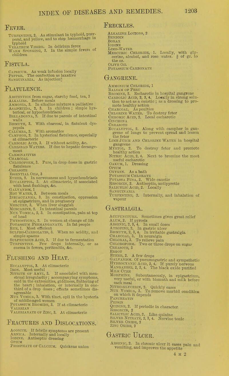 Preckles. Fever. TcrnPENTiN'E, 2. As stimulant in typlioid, puer- peral, and yellow, and to stop hemorrhage in typhoid Veilvtru.m VinnDK. In delirium ferox W-UiM Spoxgixg, 3. In the simple fevers ot ohildi'en Fistula. C.vrsicuJi. As weak infusion locally Peppkb. The confection as laxative SAXGUDJAniA. As injection] Flatulence. Abstention from sugar, starchy food, tea, 3 Alkalies. Before meals Ammonia, 3. In alkaline mixture a palliative AsAPCETiDA, 2, 3. In children; simple hys- terical, or hypochondriacal Belladonna, 2. If due to paresis of intestinal walls Bismuth, 3. With charcoal, in flatulent dys- pepsia •Calumba, 2. With aromatics CAJtPHon, 2. In hysterical flatulence, especially at climacteric Carbolic Aced, 3. If without acidity, &c. Carlsbad Waters. If due to hepatic derange- ment CARMDIATmSS ■Charcoal Chloroform, 3. Pure, in di-op doses in gastric flatulence ■Creasote Essentlvl Oils, 3 Etiier, 2. In nervousness and hypochondriasis EucALYPTOL, 3. At climacteric, if associated with heat flushings, &C. Galvanism, 1 Hot Water, 3. Between meals Ipecacuanha, 3. In constipation, oppression at epigastrium, and in pregnancy ilERCuRY, 3. When liver sluggish Muscarine, 2. In intestinal paresis Nux Vomica, 2, 3. In constipation, pain at top of head Physostirma, 2. In women at change of life Potassium Permangaxate. In fat people EuE, 1. Most eflloient Sulpho-Carbolates, 3. When no aoiditj-, and simple spasms Sulphurous Acm, 3. It due to fermentation Turpentine. Few drops internally, or as enema in fevers, peritonitis, &c. Flushing and Heat. EucALYPTOL, 3. At climacteric Iron. Moat useful Nitrite op Amyl, 3. If associated with men- strual irregularity; accompanying symptoms, cold in the extremities, giddiness, fluttering of the heart; inhalation, or internally in one- third of a drop doses ; effects sometimes dis- agreeable Nux Vomica, 3. With tinot. opii in the hysteria of middle-aged women Potassium Bromide, 3. If at climacteric VALKnU.N Valebianaits of Zinc, 3. At climacteric Fractures and Dislocations. AcoNi'i-E. If febrile symptoms are present Arnica. Internally and locally Iodine. Antiseptic dressing Opium Phospiiate of Calcium. Quickens union Alkaline Lotions, 2 Benzoin Borax lODINB Limb-Water Mercuric Chloride, 1. Locally, with gly- cerine, alcohol, and rose water. | of gr. to the oz. Olive Oil Potassium Carbonate Gangrene. Ammonium Chloride, 1 Balsam of Peru Brominb, 2. Escharotic in hospital gangrene Cabbolic Acid, 2, 3, 4. Locally in strong solu- tion to act as a caustic ; as a dressing to pro- mote healthy action Charcoal. As poultice Chlorine Water. To destroy fetor Chromic Acid, 2. Local escharotic Cinchona Creasote EUCALYPTOL, 2. Along with camphor in gan- grene of lungs to prevent spread and lessen the fetor Lime Juice and Chlorine Water in hospital gangi-ene Myrtol, 2. To destroy fetor and promote healthy action Nitric Acid, 2, 4. Next to bromine the most useful escharotic Oakum, 1. Dressing Opium Oxygen. As a bath POTASSIU.M Chlorate Potass A Pus a, 2. Wide canstio Eesorcin, 2. Antiseptic, antipyretic Salicylic Acm, 2. Locally Sanquinaria Turpentine, 2. Internally, and inhalation of vapour Gastralgia. Acupuncture. Sometimes gives great relief Alum, 2. If pyrosis Arsenic, 2, 3, 4. In small doses Atropine, 2. In gastric ulcer Bismuth, 2, 3, 4. In irritable gastralgia Charcoal, 3. In neuralgia Chloral, 3. To relieve pain Chloroform. Two or three drops on sugar Creasote, 3 Ergot Ether, 2. A few th-ops Galvanism. Of pneumogastric and sympathetic Hydrocyanic Acid, 2, 4. If purely nervous Manga,\ese, 2, 3, 4. The black oxide purified Milk Curb Morphine. Subcutaneously, in epigastrium, very useful, or with bismuth and milk before each meal Nitro-glycerin, 2. Quickly eases Nux Vomica, 3. To remove morbid condition on which it depends Pancre.\.tin Pepsin Quinine, 2. If periodic in character Eesorcin, 2 Salicylic Acid, 2. Like quinine SiLTOR NITR.VTE, 2, 3, 4. Nervine tonic Silver Oxide, 2 Zinc O.xide, 2 Gastric Ulcer. AR.SENIC, 2. In chronic ulcer it eases pain and voimtuig, and improves the appetite 4 H 2