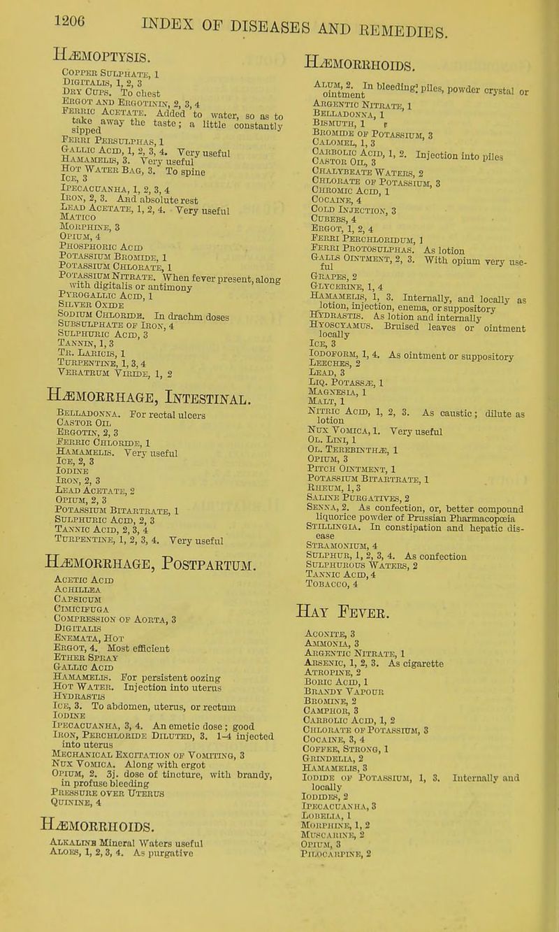H-^;MorTYsis. Goiter Sulphate, 1 Digitalis, 1, 2, 3 Dhy GUI'S. To chest Eugot and EituoTi.vn,', 2, 3 4 ^^^l'^ ^CETATK. Added to water, so as to ItpeA^^''^ constantly PEiini Peksulpius, 1 Gallic Acid, 1, 3, 3, 4. Very useful Hamameijs, 3. Very useful Hot Water Bag, 3. To spine Ice, 3 Ipecacuanha, 1, 2, 3,4 Ii:oN-, 2, 3. And absolute rest ^t:ad Acetate, 1, 2, 4. Very useful Matico MOilPHIXE, 8 Opium, 4 Phosphobic Acn) Potassium Bromide, 1 Potassium Ghlop^te, 1 Potassium Nptbate. When fever present, along with digitalis or antimony Pykogallic Acid, 1 Silver Oxide Sodium Chloride. In drachm doses SUBSULPHATE OF IROX, 4 SuLPHTEic Acid, 3 Tannin, 1,3 Tr. Laeicis, 1 tubpentdtb, 1, 3, 4 VEBATEUM VlEIDE, 1, 2 ILemokrhage, Intestinal. Belladonna. For rectal ulcers Castor Oil Ergotlv, 2, 3 -Pebbic Chloride, 1 Hamamelis. Very useful Ice, 2, 3 Iodine Iron, 2, 3 Lead Acetate, 2 Opium, 2, 3 Potassium BitartPvATb, 1 Sulphuric Acid, 2, 3 Tannic Acid, 2, 3, 4 Turpbntlve, 1, 2, 3, 4. Very useful HiEMORRHAGB, POSTPARTUM. Acetic Acm Achillea Capsicum Cimicipuga Compression of Aorta, 3 Digitalis ent3mata, hot Ergot, 4. Most efficient Ether Spbay g-allio accd Hamamelis. For persistent oozing Hot Wateb. Injection into uterus Hydrastis Ice, 3. To abdomen, uterus, or reotum Iodine Ipecacuanha, 3, 4. An emetic dose; good Iron, Perchloride Dilu'itsd, 3. 1-4 injected into uterus Mechanical Excitation op Vomiting, 3 Kux Vomica. Along with ergot Opium, 2. 3j. dose of tincture, with brandy, in profuse bleeding Pressure over Ui-erus Quinine, 4 HAEMORRHOIDS. ^ototment' ^''''^'^ or Argentic Nitrato:, 1 Belladonna, 1 Bismuth, 1 t BBOMros OF Potassium, 3 Calomel, 1, 3 cS'itT'^'I-i^'--to piles Chalybeate Waters, 2 Chlobate op Potassium, 3 Cheomic Acid, 1 Cocaine, 4 Cold Injection, 3 CUBEBS, 4 Ergot, 1, 2, 4 Febri Perchlobidum, I Ferei Pbotosulphas. As lotion Galls Ointment, 2, 3. With opium very use- Grapes, 2 Glycerine, 1, 4 Hamamells, 1, 3. Internally, and locally as lotion, mjection, enema, or suppository Hydrastis. A.s lotion and intemaUy Hyoscyamus. Bruised leaves or ointment locally Ice, 3 Iodoform, 1, 4. As ointment or suoDOsitorv Leeches, 2 fi- j Lead, 3 LiQ. POTASSiE, 1 Magn-esla, 1 Malt, 1 Nitric Acid, 1, 2, 3. As caustic; dUute as lotion Nux Vomica, 1. Very useful Ol. Lrsi, 1 OL. TEBEBKTHiE, 1 Opium, 3 Pitch Ointment, 1 Potassium Bitaeteate, 1 Rheum, 1,3 Saline Puegatives, 2 Senna, 2. As confection, or, better compound liquorice powder of Prussian Pharmacopoeia Stillingia. In constipation and hepatic dis- ease STB.VMONIUM, 4 Sulphue, 1, 2, 3, 4. As confection SULPHUBOUS WaTEES, 2 Tannic Acm, 4 Tobacco, 4 Hay Feyer. Hjsmorriioids. Alkalinb Mineral Waters useful Aloes, I, 2,3, 4. A? purgative Aconite, 3 Ammonia, 3 Argentic Nitrate, 1 Arsenic, 1, 2, 3. As cigarette Atropine, 2 Boric Acid, 1 Brandy Vapour Bromine, 2 Camphor, 3 Carbolic Acid, 1, 2 Chlorate of PoTASsnrw, 3 Cocaine, 3, 4 Coffee, Strong, 1 Grl\dell\, 2 Hamamelis, 3 Iodide of Potassium, 1, 3. Internally and locally Iodides, 2 Ipecacuanha, 3 loiielia, 1 Morphlne, 1, 2 muscauine, 2 Opium, 3 PiLOCAKPINB, 2