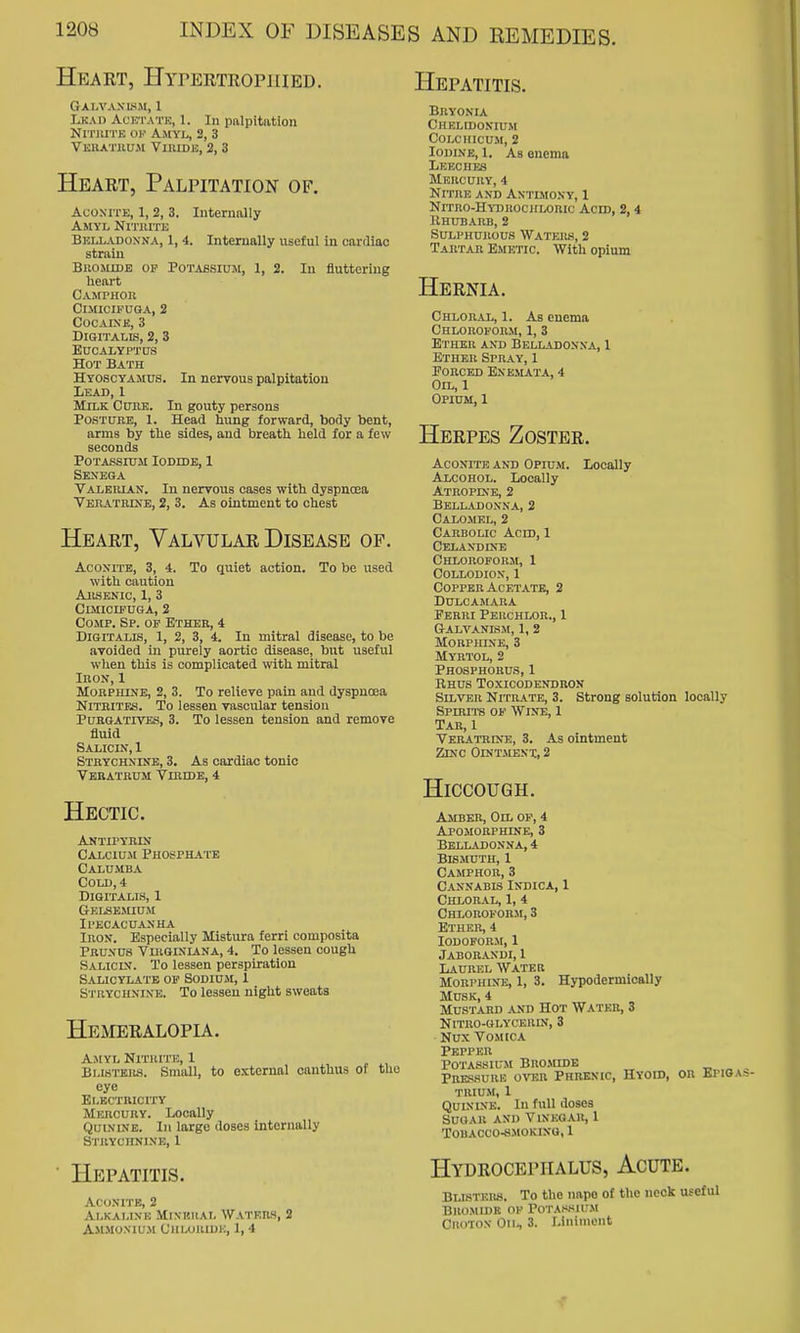 Heart, HyrERTROPJiiED. Galvaxls.m, 1 Lkad AcK'i'ATK, 1. In palpitation NrriUTK 01'' Amyl, 2, 3 Vkbatiium ViiUDii;, 2, 3 Heart, Palpitation of. Hepatitis. Aconite, 1, 2, 3. Amyl Nitjute Belladon na, 1, 4. stiaiu Bromide op Potabsiuji, 1, 2 heart Internally Internally useful in cardiac In fluttering Camphou Cimicifuga, 2 Cocaine, 3 Digitalis, 2, 3 Eucalyptus Hot Bath Hyoscyamus. In nervous palpitation Lead, 1 Milk Cure. In gouty persons Postuhe, I. Head hung forward, body bent, arms by the sides, and breath held for a few seconds Potassium Iodide, 1 Senega Valeiuan. In nervous cases with dyspnosa Vekatmne, 2, 3. As ointment to chest Heart, Valvular Disease op. Aconite, 3, 4. To quiet action. To be used with caution AllSENIC, 1, 3 CmiciPUGA, 2 CoMP. Sp. of Ether, 4 Digitalis, 1, 2, 3, 4. In mitral disease, to be avoided in purely aortic disease, but useful when this is complicated with mitral InoN, 1 Morphine, 2, 3. To relieve pain and dyspnoea Nitrites. To lessen vascular tension Purgatives, 3. To lessen tension and remove fluid Salicin, 1 Strychnine, 3. As cardiac tonic Teratrum Viridb, 4 Hectic. Antipyrin Calcium Phos-phai'e Calumba Cold, 4 Digitalis, 1 Gelse.miuji Ipecacuanha Iron. Especially Mistura ferri composita PRUNU8 VliiQiNiANA, 4. To lessen cough Salicin. To lessen perspiration Salicylate of Sodium, 1 Stuychnine. To lessen night sweats Hemeralopu. Amyl Nituitk, 1 Bi.WTBRS. Small, to external canthus of the eye Et,ECTUIClTY Mercury. Locally Quinine. Iu largo doses internally Strychnine, 1 Hepatitis. Bryonia Chelidonium colchicum, 2 Iodine, 1. As onema Leeches Mercury, 4 Nitre and Antimony, 1 NlTRO-HYDROClrLORIC ACID, 2, 4 JlHUBARB, 2 Sui^PiiuRous Waters, 2 Tartar Emetic. With opium Hernia. Chloral, 1. As enema CHLOROFORM, 1, 3 Ether and Belladonna, X Ether Spray, 1 EoncBD Enbmata, 4 Oil, 1 Opium, 1 Herpes Zoster. Aconite and Opium. Locally Alcohol. Locally Atropine, 2 Belladonna, 2 Calomel, 2 Carbolic Acid, 1 Celandine Chloroforsi, I Collodion, 1 Copper Acetate, 2 Dulcamara Ferri Perchlor., 1 Galvanism, 1, 2 Morphine, 3 Myrtol, 2 Phosphorus, 1 Rhus Toxicodendron Silver NrrnATE, 3. Strong solution locally Spnui-s OF Wine, 1 Tar, 1 Veratrine, 3. As ointment Zinc Odjt-menx, 2 Hiccough. Aconite, 2 Alkaline Mixkiial Waters, 2 AMM0XIU.M CHLOIUDK, 1, 4 Amber, Oil op, 4 Apomorphine, 3 Belladonna, 4 Bismuth, 1 Cajiphor, 3 Cannabis Indica, 1 Chloral, 1, 4 Chloroform, 3 Ether, 4 Iodoform, 1 Jaborandi, 1 Laurel Water MoRPHiNTS, 1, 3. Hypodermically Musk, 4 Mustard and Hot Water, 3 NlTRO-OLYCEUrX, 3 Nux Vomica Pepper Potassium Bro.mide , Prkssurk over Phrenic, Hyoid, or Bpioas- TRIUM, 1 Quinine. In full doses Sugar and Vinegar, 1 Tobacco-smoking, 1 Hydrocephalus, Acute. Blisters. To the nape of the neck useful Bromide of Potaksium CuoTOX On, 3. Liniment