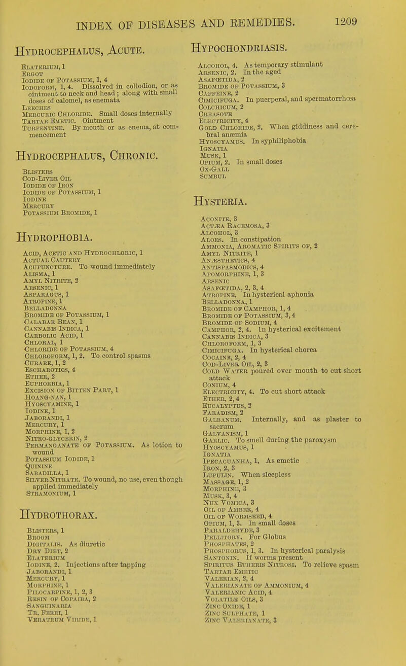 Hydrocephalus, Acute. Hypochondriasis. Elatkmum, 1 Ekgot Iodide op Potassium, 1, 4 loDOFOiiM, 1, 4. Dissolved in collodiGn, or as ointment to neck and head; along with small doses of calomel, as enemata Leech Ks Mercuric Chmiudb. Small doses internally Tartar Emetic. Ointment TuRPENTiNK. By mouth or as enema, at com- mencement Hydrocephalus, Chronic. Blisters CoD-Lr\'i;R On, Iodide of Irox Iodide of Potassium, 1 Iodine Mercury Potassium Bromidb, 1 Hydrophobia. Acid, Acetic and Hydroohlobic, 1 Actual CAnTEUv Acupuncture. To wound immediately Alibma, 1 Amyl Nitrite, 2 Arsenic, 1 Asparagus, 1 Atropete, 1 Belladonna Brojude op Potassium, 1 Calabar Bean, 1 Cannabls Lsdica, 1 Carbolic Acid, 1 Chloral, 1 Chloride op Potassium, 4 Chloroform, 1,2. To control spasms Curare, 1, 2 escharotics, 4 Ether, 2 Euphorbia, 1 Excision op Bitten Part, 1 hoano-nan, 1 Hyoscyamine, 1 Iodine, 1 Jaborandi, 1 Mercury, 1 Morphine, 1, 2 Nitro-glycerln, 2 Per>langanate of Potassium. As lotion to wound Potassium Iodide, 1 Quinine Sabadilla, 1 Silver Nitrato;. To wound, no use, even though applied Immediately Stramonium, 1 Hydrotiiorax. Blisteiw, 1 BnooM Digitalis. As diuretic Dry Diet, 2 Elate RiuM Iodine, 2. Injections after tapping Jaborandi, 1 Mercury, 1 Morphine, 1 PiLOCARPLNK, 1, 2, 3 Kkhin of Copaiba, 2 Saxgulvauia Tr. Ferri, 1 Vbratrum VnirnE, 1 Alcohol, 4. As temporary stimulant Arsenic, 2. In the aged asafcetida, 2 Bromide op Potassium, 3 Caffeine, 2 CiMiciPUGA. In puerperal, and spermatorrhoea CoLcnicuM, 2 Creasote Electricity, 4 Gold Chloride, 2. When giddiness and cere- bral anfemia Hyoscyamus. In syphiliphobia IGNATIA Musk, 1 Opium, 2. In small doses Ox-Gall SUMBUL Hysteria. Aconite, 3 ACTjEA Racbmosa, 3 Alcohol, 3 Aloes. In constipation Ammonl\., Aromatic Spibits op, 2 Amyl Nitrme, 1 An,esthetics, 4 Antispasmodics, 4 Aj'omorphine, 1, 3 Arsenic ASAPffiTIDA, 2, 3, 4 Atropine. In hysterical aphonia Belladonna, 1 Bromide of Camphor, 1, 4 Bromide of Potassium, 3,4 Bromide op Sodium, 4 Camphor, 2, 4. In hysterical exoitemont Cannabis Indica, 3 Chloroform, 1, 3 CisnciFUGA. In hysterical chorea Cocaine, 2, 4 Cod-Liver Oil, 2, 3 Cold Water poured over mouth to cut short attack CONIUM, 4 Electricity, 4. To cut short attack Ether, 2,4 eucalyttus, 2 Faradism, 2 Galbanum. Internally, and as plaster to sacrum Galvanlsm, 1 G.WLic. To smell during the paroxysm Hyoscyamus, 1 iGNATIA Ipecacu^vnha, 1. As emetic Iron, 2, 3 LupuLiN. Wlien sleepless Massage, 1, 2 Morphine, 3 Musk, 3, 4 Nux Vomica, 3 Oil of Amber, 4 Oil of Worjiseed, 4 Opium, 1, 3. In small doses Paraldehyde, 3 Pellitory. For Globus Phosphates, 2 Phosphorus, 1, 3. In hysterical paralysis Santonin. If worms present Spiritus EniERK Nitrosi. To relieve spasm Tahtar Emetic Valerian, 2, 4 Valerianate of Ammonium, 4 Valerianic Acid, 4 Volatile Oii^h, 3 Zinc Oxide, 1 Zinc Sulphate, 1 Zinc VALEUtANA'n:, 3