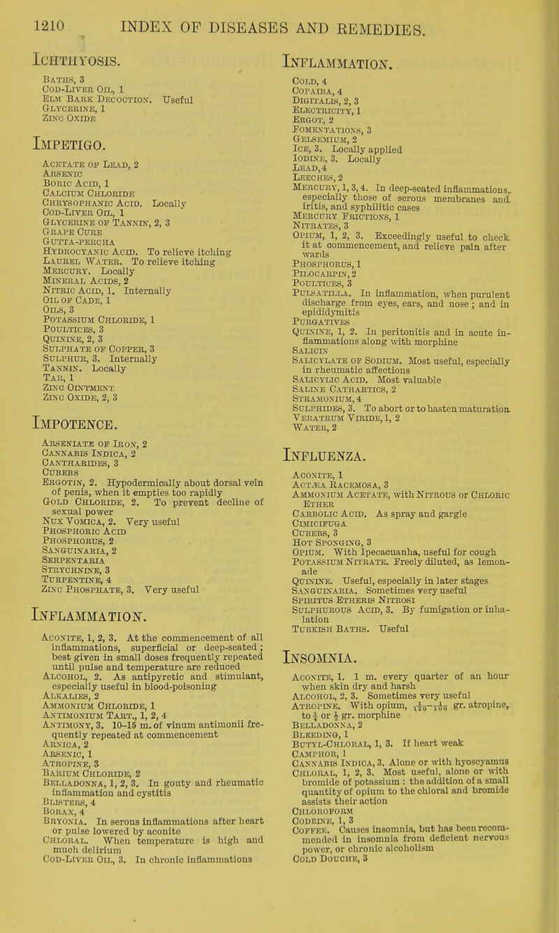ICHTHrOSIS. Baths, 3 Cod-Liver On,, 1 Elm Bark Dkcoctiox. Useful Glycerine, 1 Zinc Oxide Impetigo. Acetate op Lead, 2 Arsenic Boric Acid, 1 Calcium Chloride CmiYsoPHANic Acid. Locally CoD-LrvER Oil, 1 Glycerine op Tannin, 2, 3 Grape Cure GUTTA-PEnCHA Hydrocyanic Acid. To relieve itcMng LA0RBL Water. To relieve itching Mercury. Locally Mineral Acids, 2 Nitric Acid, 1. Internally Oil op Cade, 1 Oils, 3 Potassittm Chloride, 1 Poultices, 3 Quinine, 2, 3 Sulphate of Copper, 3 SuLPHUK, 3. Internally Tannin. Locally Tar, 1 Zinc Ointment Zinc Oxide, 2, 3 Impotence. Arseniatb op Iron, 2 Cannabis Indica, 2 Canthabides, 3 Cubebs Bkgotin, 2. Hypodermically about dorsal vein of penis, when it empties too rapidly Gold Chloride, 2. To prevent decline of sexual power Nux Vomica, 2. Very useful Phosphoric Acid Phosphorus, 2 Sanguinaria, 2 Serpextakia Strychnine, 3 Turpentine, 4 Zinc Phosphate, 3. Very useful Inflammation. Aconite, 1, 2, 3. At the commencement of all inflammations, superficial or deep-seated; best given in small doses frequently repeated until pulse and temperature are reduced Alcohol, 2. As antipyretic and stimulant, especially useful in blood-poisoning Alkalies, 2 Ammonium Chloride, 1 Antimonium Tart., I, 2, 4 Antimony, 3. 10-15 m. of vinum antimonii fre- quently repeated at commencement Arnica, 2 Ar-senic, 1 Atropine, 3 Barium Chloride, 2 Belladonna, 1, 2, 3. In gouty and rheumatic inliammation and cystitis Blliters, 4 Borax, 4 Bryonia. In serous inflammations after heart or pulse lowered by aconite Chloral. When temperature is high aud much delirium Cod-Liver Oil, 3. In chronic inflammations Inflammation. Cold, 4 Copaiba, 4 Digitalis, 2,3 Electricity, 1 Ergot, 2 Fomentations, 3 Gelskmium, 2 Ice, 3. Locally applied Iodine, 3. Locally Lead, 4 Leeches, 2 Mercury, 1,3,4. In deep-seated inflammations, especially those of serous membranes aud iritis, and syphilitic cases Mercury Frictions, 1 NlTRAlTSS, 3 Opium, 1, 2, 3. Exceedingly useful to cheek it at commencement, and relieve pain after wards Phosphorus, 1 PlLOCARPIN, 2 Poultices, 3 Pulsatilla. In inflammation, when purulent discharge from eyes, eais, and nose ; and in epididymitis Purgatives Quinine, 1, 2. In peritonitis aud in acute in- flammatious along with morphine Salicin Salicylate of Sodium. Most useful, especially in rheivmatic affections Salicylic Acid. Most valuable Saline Cathartics, 2 Stramonium, 4 Sulphides, 3. To abort or to hasten maturatioa Veuatrum YmiDE, 1, 2 Water, 2 Influenza. ACONITO, 1 ACT.«A BACEMOSA, 3 Ammonium Acetate, withNri'ROUS or Chloric Ether Carbolic Acid. As spray and gargle Clmicipuga Cubebs, 3 Hot Sponging, 3 Opium. With Ipecacuanha, useful for cough Potassium Nn'RATE. Freely diluted, as lemon- ade Quinine. Useful, especially in later stages Sanguinaria. Sometimes very useful Spibitus Etheris Nitrosi Sulphurous Acid, 3. By fumigation or inha^ lation Turkish Baths. Useful Insomnia. Aconite, 1. 1 m. every quarter of an hour when skin dry and harsh Alcohol, 2, 3. Sometimes very useful Atropine. With opium, f^s-yoo gr. atropine^ to i or 4 gr. morphine Belladonna, 2 Blkedino, 1 Butyl-Chloral, 1, 3. If lieart weak Camphor, 1 Cannabis Indica, 3. Alone or with hyoscyamus Chloral, 1, 2, 3. Most useful, alone or with bromide of potassium : the addition of a small quantity of opium to the chloral and bromide assists their action Chloroform Codeine, 1, 3 Coffee. Causes insomnia, but has boenrecom- moudod in insomnia from deficient nervous power, or chronic alcoholism Cold Douche, 3