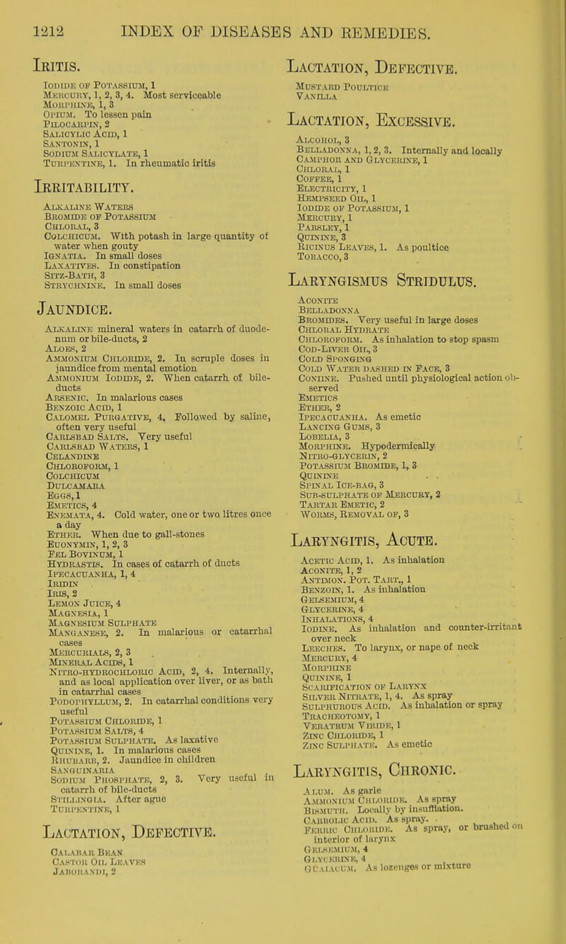 Iritis. loDiDK OF Potassium, 1 Mkhcuhv, 1, 2, 3, 4. Most serviceable MoiU'lltNK, i, 3 OritrJi. To lessen pain PlLOCAlU'IX, 2 Sai-icylic Acid, 1 Sastonuj, 1 Sodium Sai,icyk:Vtk, 1 TuKPKXTiNE, 1. In rheumatic iritis Irritability. AuiAXlXE Watees bnomidk of potassiuji Chloral, 3 CoLCHicuii. With potash in large quantity of water when gouty IGXATIA. In small doses Laxatives. In constipation Sitz-Bath, 3 Stkychxixe. In small doses Jaundice. Alkali\e mineral waters In catarrh of duode- num or bile-ducts, 2 Aloes, 2 Amio.Niuji Chloride, 2. In soniple doses in jaundice from mental emotion AjtJtoxiuM Iodide, 2. When catarrh of bile- ducts Arsenic. In malarious cases Benzoic Acid, 1 C-VLOJiEL PuRGATR'E, 4, FoUowed by saline, often very useful Carlsbad Salts. Very useful Carlsbad Waters, 1 Celandine CHLOROFOHil, 1 colchicum Dulcamara Bugs,! Emetics, 4 EXEMATA, 4. Cold water, one or two litres once a day Ether. When due to gall-stones euonymin, 1, 2, 3 Pel Bovinum, 1 Hydrastls. In cases of catarrh of ducts Ipecacuanha, 1, 4 IMDIN Iris, 2 Lemon Juice, 4 m.vgnksia, 1 Magnesium Sulphate Manganese, 2. In malarious or catarrhal cases mercurl4.ls, 2, 3 . Mineral Acids, 1 KiTRo-HYDROcuLORic AciD, 2, 4. Internally, and as local application over liver, or as bath in catorrlial cases PouorifYLLUM, 2. In catarrhal conditions very useful Potassium Chloride, 1 Pot.uisiu.m Salts, 4 Pota.ssiu.m SuLPHA'i'E. As laxativc Quinine, 1. In malarious cases Khuuarb, 2. Jaundice in children Sanhuinaria SodujM Phosi'hato, 2, 3. Very useful in catarrh of bile-ducts Sitli.lnqia. After ague TUUPEXTINE, 1 Lactation, Defective. Cai.ahar Bkan CA.-i lOll Oil. Lkavks JAIIOIIAXDI, 2 Lactation, Defective. Mustard Poultick Vanilla Lactation, Excessive. Alcohol, 3 Belladonna, 1,2, 3. Internally and locally Camphor and Glycerlve, 1 CHLORAJy, 1 COPPEE, 1 Electricity, 1 Hempseed OUj, 1 Iodide of Potassium, 1 Mercury, 1 P.uosley, 1 Quinine, 3 RiciNUS Leaves, 1. As poultice Tobacco, 3 Laryngismus Stridulus. Aconite Belladonna Bromides. Very useful in large doses Chloral Hydrate Chloroform. As inhalation to stop spasm Cod-Liver Oil, 3 Cold Sponging Cold Water dashed in Face, 3 CoNUNE. Pushed until physiological action ob- served Emetics Ether, 2 Ipecacuanha. As emetic Lancing Gums, 3 Lobelia, 3 MoRPHiXE. Hypodermically Nitro-glycerdj, 2 Potassium BroiMide, 1, 3 QUINDCB . . Spinal Ice-bag, 3 Sub-sulphate of Mercury, 2 Tahtar Emetic, 2 Worms, Removal of, 3 Laryngitis, Acute. Acetic Acid, 1. As inhalation Aconite, 1, 2 Antuion. Pot. Tart., 1 Benzoin, 1. As inhalation Gelsejiium, 4 Glycerine, 4 Inhalations, 4 Iodine. As inhalation and counter-irritant over neck Leeches. To larynx, or nape of neck Mercury, 4 Morphine QULNINE, 1 SCAJUFICATION OF LARYNX Silver Nitrate, 1, 4. As spray SULPHUROUS Acii). As inhalation or spray t11-a.chf.0t0my, 1 Veratrum Virh)i:, 1 Zinc Chloride, 1 Zinc Sulphai i:. As emetic Laryngitis, Chronic. Alum. As garle Ammonium Ciii.oiunE. As spray Bismuth. Locally by insufflation. C^uiliol.ic Ac III. As spray. Ferric Ciiloiiiiii:. As spray, or brushed on interior of liuyiix Gelskmiu.m, 4 Gl.VCEKINK, 4 G CAiAL UM. As lozenges or mixture