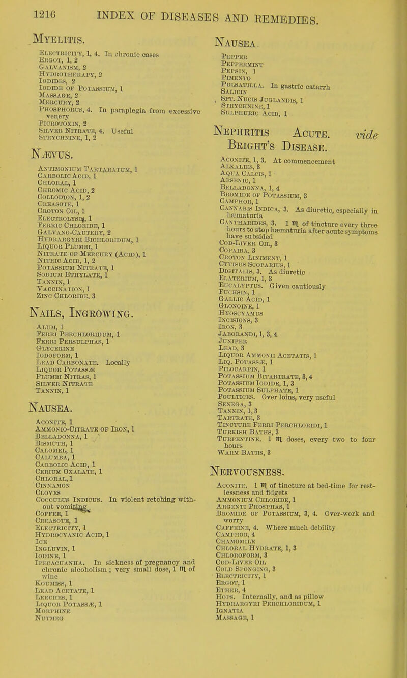 Myelitis. Nausea. Ki.KcTiiiciTY, 1, 4. Ill chronic cases EliaoT, 1, 2 G.\.l,VAMSM, 2 HVDllOTIlKllAl'Y, 2 lODIDKH, 2 lODroU 01^ POTAHSIUM, 1 Maswagk, 2 MlvllCUllY, 2 PnospHoiiu.s, 4. In paraplegia from excessive renery PlCllOTOXIN, 2 SiL\T3ii Nitrate, 4. Useful S'l'HYCHNIXK, 1, 2 AXTISIO-NIUM TaRTAJIATUJI, 1 Carbolic AcLD, 1 Chloral, 1 Chromic Acid, 2 Collodion, 1, 2 CllEASOTE, 1 Croton Oil, 1 ELKCTItOLYSIiJ, 1 Ferric Chloride, 1 6aLVAX0-CAU'J'E1!T, 2 Hydrargyri Biciiloridum, 1 Liquor Plumbi, 1 Nitrate op Mercury (Acid), 1 Nitric Acid, 1, 2 Potassium Nitrate, 1 Sodium Ethylate, 1 Tax.nix, 1 Taccixatiox, 1 Zinc Chloride, 3 Nails, Ingrowing. Alum, 1 Ferri Perchloridum, 1 Ferri Pehsulphas, 1 GLY'CERIXE Iodoform, 1 Lead Carbonate. Locally Liquor PoTASsiE Plumbi Nitras, 1 Silver Nitrate Tannin, 1 Nausea. Aconite, 1 Ammonio-Citrate op Ikon, 1 Belladonna, 1 Bu-iMUTn, 1 Calomel, 1 Calumba, 1 Carbolic Acid, 1 Cerium Oxalate, 1 Chloral,! Cinnamon Ci.ovia CoccuLUS Indicus. In violent retching with- out vomiiiing COEFEE, 1 Cjii;.\so'I'e, 1 El-KCTRICITY, 1 Hydrocyanic Acid, 1 Ice ingluvin, 1 lODLNE, 1 Ipecacuanha. In sickness of pregnancy and chronic alcoholism ; very sniiill dose, 1 lU of wine KoUMlHH, 1 Lead Acetate, 1 Lkkchus, 1 LiQUoji Potass/E, I MURl'UINE vide Plil'l'KR Phppermint Pephin, ] Plmento Pui^ATiLLA. In gastric catarrh Salicin , Spt. Nucis Juolandw, 1 Strychnine, 1 Sulphuric Acid, 1 Nephritis Acute. Bright's Disease. Aconite, 1, 3. At commencement AlKj^ld:k, 3 Aqua Calcis, 1 Arsenic, 1 Belladonna, 1, 4 Bromide of Pota.S8ium, 3 C.VMPHOR, 1 Canxabb Indica, 3. As diuretic, especially in hiematiiria C.iXTHARiDES, 3. 1 ITl Of tincture every three hours to stop htematnria after acute symptoms have subsided CoD-LiVER Oil, 3 Copaiba, 3 Crotox LrNniEXT, 1 CyTISUS SCOPARIUS, 1 DiGiT.u-LS, 3. As diuretic Elaterium, 1, 3 Eucalyptus. Given cautiously FUCHSIX, 1 Gallic Acid, 1 Gloxoine, 1 Hyoscyamus ixcbioxs, 3 Iron, 3 Jaborandi, 1, 3, 4 Juniper Lead, 3 Liquor Ajijionii Acetatis, 1 LiQ. Pot.\,«s.t;, 1 PiLOCAIlPIX, 1 Potassium Bh-artrate, 3,4 Potassium Iodide, 1, 3 Potassium Sulphate, 1 Poultick'!. Over loins, very useful Sexeoa, 3 Tanxix, 1,3 Tartrate, 3 Tincture Ferri Perchloridi, 1 Turkish Baths, 3 TuRPKXTLNE. 1 HI doscs, every two to four hours War.m Baths, 3 Nervousness. AcoxiTE. 1 m of tincture at bed-time for rest- lessness and fidgets Ammonium Chloiudk, 1 Akbexti Phosphas, I Brojiu)e of Potassium, 3, 4. Over-work and worry Caffklxe, 4. Where much debility CAMl'lIOIt, 4 Chamomile Chloral Hydrate, 1, 3 Chloroform, 3 Con-Lm^ii Oil Cold Si'oxfiixn, 3 Elkctricity, 1 ElIliOT, 1 K l'HEIl, 4 Hops. Internally, and as pillow Hydraugyri Pkiichlouidu.m, 1 lONATIA