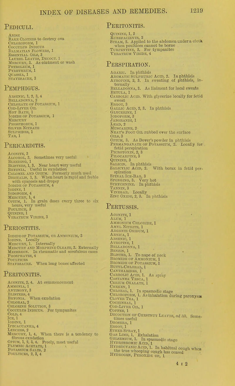 Pediculi. An'ise Bake Clothes to destroy ova CHLOllOFOnM, 1 cocculus indicus Dal.ma'itax Flowehs, 1 EssBNTiAi, Oils, 3 LAunBL Leatos, Decoct. 1 ilERcunY, 3. As ointinent or wash Petroleum, 1 PYIlETIinU.M, 1 Quassia, 1 Stavesacbe, 3 Pemphigus. Arsenic, 1, 2, 3, 4 Bell.u)oxxa, 2 Culorate or Potassium, 1 CoD-LmcR OrL Hot Bath, 1 Iodide op Potassium, 1 Mercury Phosphobus, 1 Silver Nitrate Sulphides, 1 Tah, 1 Peeicarditis. Aconite, 3 Alcohol, 3. Sometimes very useful Bleedixg, 1 BLisTEits, 1, 3. Near heart very useful Bryonia. Useful in exudation Calomel axd Opium. Formerly much used Di&iT^iXis, 1,3. When heart is rapid and feeble with cyanosis and dropsy lODiDB OP Potassium, 4 Iodine, 1 iodoform, 4 Meiicury, 1, 4 Opium, 1. In grain doses every three to six hours, very useful Poultice, 3 Quinine, 1 VER.rrRU.^1 ViniDE, 3 Periostitis. Iodide OP Potassium, or Ammonium, 3 Iodine. Locally Mercury, 1. Internally Mercitry and Morphine Oleate, 3. Externally Mbzereon. In rheumatic and scrofulous cases Phosphates, 4 Poultices Stavesacbe. When long bones affected Peritonitis. Aconite, 2, 4. At commencement Ammonia, 1 Antimony, 3 Bli.stehs, 4 Bryonia. When exudation Chloral, 2 Chlobink Solution, 3 CoccuLus iNDicus. For tympanites Cold, 4 Ice, 1 Iodine, 1 Ipecacuanh^i, 4 LEECUE.S, 2 Mercury, 1, 4. When there is a tendency to fibrous exudation Opium, 1, 2, 3, 4. Freely, most useful Plumbic Acetate, I \ PoTASHiu.w Salts, 2 Poultices, 2, 3, 4 Peritonitis. Quinine, 1, 2 EUBEPACniNTS, 3 Steam, 2. Applied to the abdomen under a cloth when poultices cannot be borne Turpentine, 2. For tympanites Tebatrum Vibide, 4 Perspiration. Agabic. In phthisis Aromatic Sulphuric Aero, 2. In phtlusis Atropine, 2, 3. In sweating of phthisis, in- ternally Belladonna, 3. As liniment for local sweats Betula, 1 Cabbolic Acid. With glycerine locally for fetid sweat Ergot, 3 Gallic Acid, 2, 3. In phthisis G-LYCERLNE, 1 lODOPOBM,3 Jabobandi, 1 Lead, 2 MUSCABINi:, 2 • Neat's Foot On, rubbed over the surface Oils, 3 Opiuji, 3. As Dover's powder in phthisis Permanganate of Po'i'assiu.m, 2. Locally for fetid perspiration PiCBOTOXIN, 2, 3 Pilocarpine, 3 Quinine, 3 Salicin. In phthisis Salicylic Acid, 2. With borax in fetid per- spiration Spinal Ice-Bag, 3 Sponging, 3. Very hot Strychnine. In phthisis Tannin, 3 Vinegar. Locally Zinc Oxide, 2, 3. In phthisis Pertussis. Aconite, 1 Alum, 1 Ammonium Chloride, 1 Amyl Nitrite, 1 Argenti Oxidum, I Arnica, 1 Arsenic, 1 Atropine, 1 Belladonna, I Benzin, 1 Blister, 1. To nape of neck Bromide op Ammonium, 1 Bromide op Potassium, 1 Butyl-Chloiuvl, 1 Canthabedes, 1 Cabbolic Acid, 1. As spray Castanka Vesca, 1 Cerium Oxalate, 1 Cheken, 1 Chloral, 1. In spasmodic stage Chlokopobsi, 1. As inhalation during paroxvsiB Clover Tea, 1 Cochineal, 1 Cod-Liver Oil, 1 Coffee, 1 Decoction op Chestnut Leaves, nd lib. Some- times useful Droser.^,, 1 Ergot, 1 Ether Sprat, 1 Gas Lime, 1. Exhalation Gelsemium, 1. In spasmodic stage Hydbobromio Acid, 1 Hydrocyanic Acid, I. In habitual cough when the true whooping cough has ceased Hydrogen, Peroxide of, 1 4 I 2