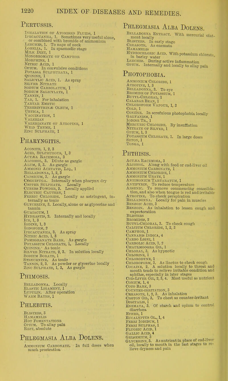 Pertussis. IXHALATIO-V OP AtOJILSKD FLUIDS, 1 Ii'BCACUANHA, 1. Sometimes Tory usof111 iiloue, or combined with bromide of ammonium Lkkciies, 1. To nape of neck Lohklia, 1. In spasmodic stage Mtlk Diet, 1 MONOBROMATK OF CAJirHOlX MoiirirorE, 1 Krrnio Acm, 1 Oi'itJM. In convulsive conditions POTASSA Sl7LrHUI!ATA, 1 QUIXINE, 1 Salicylic Acid, 1. As spray Sn-wm Nitrate SODI0M CAHBOLATUM, 1 Sodium Salicylate, 1 Tanxin, 1 Tab, I. For inbalation Taetar Emetic TEiiEBrsTHiN^ Oleum, 1 XJetica, 1 Vaccikation, 1 Valerian Talehianatb of Atropine, 1 Wild Thyme, 1 Zinc Sulphate, 1 Pharyngitis. Aconite, 1, 2, 3 Acid, Sulphurous, 1, 3 ActjEA Bacemosa, 3 Alcohol, 3. Dilute as gargle Alum, 2, 3. As gargle Ajuionii Acetatis, Liq., 1 Belladonna, 1, 2, 3 Capsicum, 3. As gargle Ceucifuga. Internally when pharynx di-j- Copper Sulphate. Locally Cubebs Po'vvder, 2. Locally applied Electric Cautery, 1 Ferric Chloride. Locally as astringent, in- ternally as tonic G-LYCEumE, 3. Locally, alone or as glycerine and tannin GUAIACUM, 1 Hydrastis, 2. Internally and locally Ice, 1, 3 Iodine, 1, 3 Iodoform, 2 Ipecacuanha, 3. As spray Nitric Acid, 1, 3 Pomeokanate Bark. As gargle Potassium Chlorate, 1. Locally QuiKLXE. ■ As tonic Silver Nitrattj, 2, 3. In solution locally Sodium Boratie, 1 Strychnine. As tonic Tannds, 2, 3. As powder or glycerine locally Zinc Sulphate, 1, 3. As gargle Phimosis. Phlegmasia Alba Dolens. Belladonna. Locally Elastic Ligament, 1 LupuLiN. After operation Wabm Baths, 1 Phlebitis. Blisters, 3 Hamamelis Hot Fomentations Opium. To allay pain Eest, absolute Phlegmasia Alba Dolens. Ammonium Carbonate, In full doses when much prostration With mercui-ial oiut- Belladonna Extract. ment locally Blistkrs. In early stage Crkasote. As euemata Hamasielis Htorochloric Acid. With potassium chlorate in barley water Leeches. During active inflammation Opium. Internally and locally to allay pain Photophobia. Ammonium Chloride, 1 Atropixe, 1, 3 Belladonna, 3. To eye Bromide of Potassium, 1 Bui-yl-Chloral, 1 Calabar Bean, 1 Chloroform Vapour, 1, 3 Cold, 1 Coniine. In scrofulous photophobia locallv Galvanism, 1 Iodine Tr., 1 Mercuric Chloride. By insufllation Nitrate of Silver, 1 Opium, 1, 3 Potassium Chlorate, 1. In large doses Seton, 1 Tonga, 1 Phthisis. ACTiEA HaCEMOSA, 3 Alcohol. Along with food or cod-liver oil Ammonium Carbonate, 1 Ammonium Chloride, 1 Ammonium Urate, I Antimonium Tartaeatum, 1 Antipyrin. To reduce temperature AR.SEXIC. To remove commencing consolida- tion, and also when tongue is red and irritable Atropine. To check perspu'ation Belladonna. Locally for pain in muscles Benzoic Acid, 3 Benzoin. As inhalation to lessen cough and. expectoration Busters Bromides, 2 Bui-yl-Chloral, 3. To check cough Calcium Chloride, 1, 2, 3 Camphor, I Cannabis Indica, 4 Carbo Ligni, 1 Carbolic Acid, 1, 2 Chaulmoogua Oil, 1 Chloral, 3. As hypnotic Chlorine, 1 C)lL0U0DYNE, 1 Chloroform, 3. As linctus to cheek cough Cocaine, 2. A solution locally to throat and mouth tends to relieve irritable condition and aphthte, especially in later stages CoD-LrvEU Oil, 2,3, 4. Most useful as nutrient Conium, 1,4 Goto Bark, 3 Counter-irritation, 3 Creasote, 1, 2, 3. As inhalation Croton Oil, 3. To chest as counter-irritant Digitalis, 1 Enemata, 3. Of starch and opium to control diarrhoea Ether, 1 BUCALYITUS Ol., 1, 4 FEBRI I0DIDU.M, 1 Ferri Sulphas, 1 Fluoric Acid, i Gallic Acid, 4 Gelskmium, 3 Glycerine, 3. As nutrient in place of cod-livcr- oil, locally to mouth in the last stages to re- lieve dryness and pain