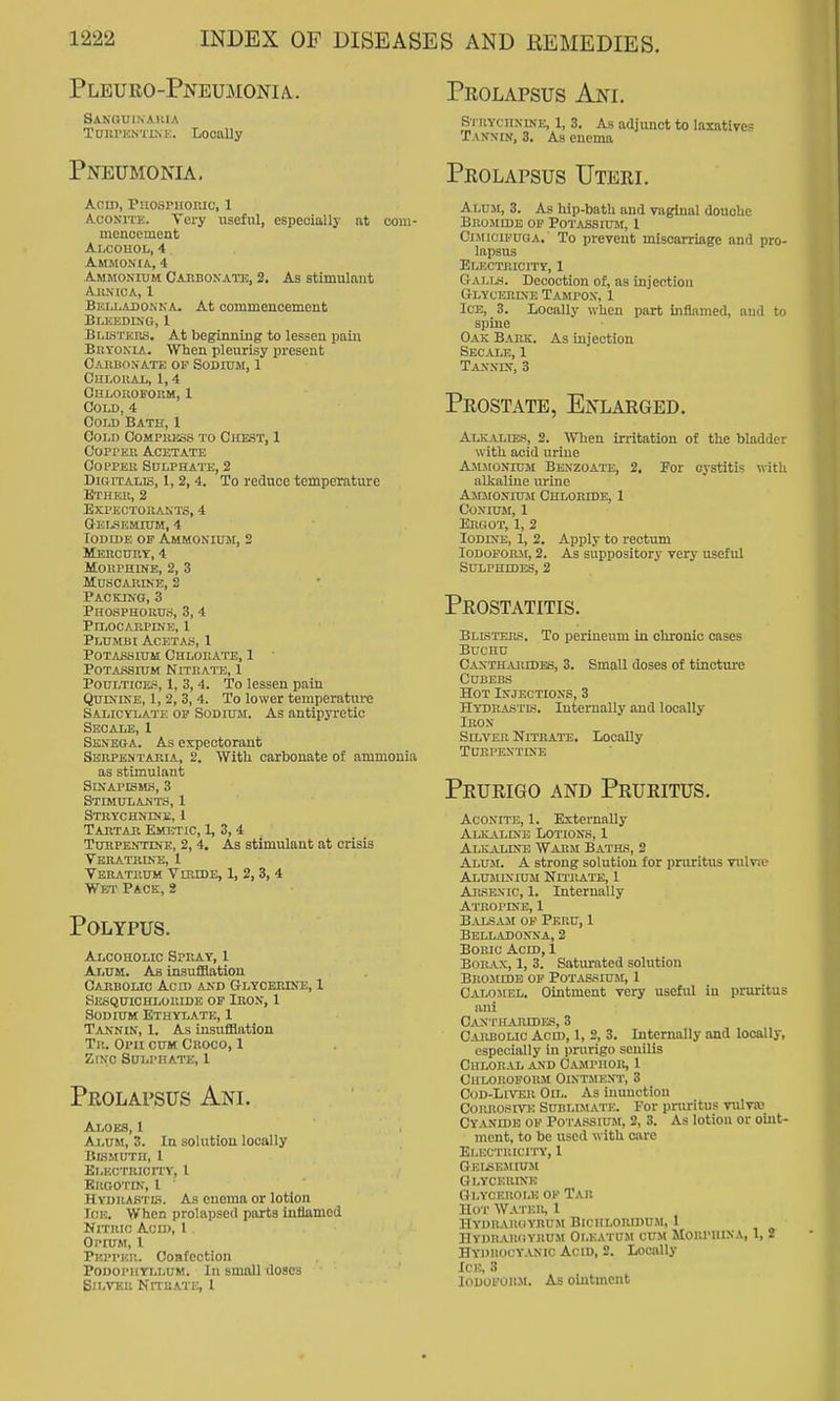 Pleuro-Pneumonia. SA.KOUINAKIA TanrnNTLNE. Locally Pneumonia. Acn), PnosniORic, 1 AcONiTK. Very useful, especially at com- menoement Alcouol, 4 Ammonia, 4 Ammonium Caebonatb, 2. As stimulant AllXlCA, 1 Beixadokka. At commeucement Bleediko, 1 BLLSTEns. At beginning to lessen pain BuYOKLA. When pleurisy present Oaiibonate op Sodium, 1 culoiiai,, 1,4 CajLOUOFOUM, 1 Cou), 4 Cold Bath, 1 Cold Compukss to Chest, 1 CoprER Acetate COPPEE Sulphate, 2 Digitalis, 1, 2, 4. To reduce temperature Ethek, 2 Bxpectokanto, 4 g-elsem.ium, 4 Iodide of Ammoniuji, 2 MEncHRT, 4 Morphine, 2, 3 Muscarine, 2 Packing, 3 Phosphorus, 3, 4 Pilocarpine, 1 PLUMBI ACETAiS, 1 Potassium Chlorate, 1 Potassium Nitrate, 1 Poultices, 1, 3, 4. To lessen pain Quinine, 1, 2, 3, 4. To lower temperature Salicylate op Sodium, As antipyretic Secale, 1 Senega. As expectorant Sebpbntaria, 2. With carbonate of ammonia as stimulant SiNAl'ISMS, 3 Stimulants, 1 Strychnine, 1 Tartae Emetic, 1, 3, 4 Tuhpen'TINe, 2, 4. As stimulant at crisis Vbiiathine, 1 Vbrateum Vibide, 1, 2, 3, 4 Wet Pack, 2 Polypus. Alcoholic Spray, 1 Alum. As insuflHatiou Caiibolio Ac id and Glycerine, 1 Sesquichloiude op Iron, 1 Sodium Ethylate, 1 Tannin, 1. As insufflation Tr. Oi'ii cum Croco, 1 ZiNO Sulphate, 1 Prolapsus Ani. Aloes, 1 Alum, 3. In solution locally Bismuth, 1 Blectricity, I Brootin, 1 ■ Hydrastis. As enema or lotion lOE. When prolapsed parts inflamed Nitric Acn), I Opium, I Pepper. Ooafcotion Podophyllum. In small doses Silver Nitrate, I Prolapsus Anl Si iiYCHNiNE, 1, 3. As adjunct to laxatives Tannin, 3. As enema Prolapsus Uterl Alum, 3. As hip-bath and vaginal douche BEOJIIDE Olf POTASSIL-M, 1 CiMicu.'UGA. To prevent miscarriage and pro- lapsus Electricity, 1 Gali.s. Decoction of, as injection Glycerdje Tampon, 1 Ice, 3. Locally when part iiiflnmed, and to spine Oak Bark. As injection Secale,1 Tan.vin, 3 Prostate, Enlarged. Alkalies, 2. When irritation of the bladder with acid urine Ammonium Benzoate, 2. For cystitis with alkaline urine Ammonium Chloride, 1 CONIUM, I Ergot, 1, 2 lODDfB, 1, 2. Apply to rectum Iodoform, 2. As suppository very useful Sulphides, 2 Prostatitis. Blisters. To perineum in chronic cases BUCHU Canthaeides, 3. Small doses of tincture CUBEBS Hot Injections, 3 HYDRA.STK. Internally and locally Iron Silver Nitrate. Locally Turpentine Prurigo and Pruritus. Aconite, 1. Externally Alkaline Lotions, I AlKjVUNe Warm Baths, 2 Alu-ai. a strong solution for pruritus vulva? Aluminium Nitrate, 1 AitsExic, 1. Internally Atropine, 1 BalsjVM op Peru, 1 Belladonna, 2 Boric Acid, 1 Borax, 1, 3. Saturated solution Bromide op Potassium, 1 Calomel. Ointment very useful in pruritus ani Canthaecdes, 3 Caebolic Ach), 1, 2, 3. Internally and locally, especially in prurigo senilis Chlor al and Camphor, 1 Chloroform Ointment, 3 CoD-LrvER Ou.. As inunction CojuiosiTE Sublimate. For pruritus vulva; Cyanidb of Potassium, 2, 3. As lotion or oint- ment, to be used with care Electricity, 1 Gkijsemium Glycerine Gi.ycerole of Tar Hot Water, 1 hyiiraiuiyrum bichloridum, 1 Hydrargyrum Olkatum cum Morphina, 1, 2 Hydrocyanic Acid, 2. Locally Ice, 3 Iodoform. As ointment