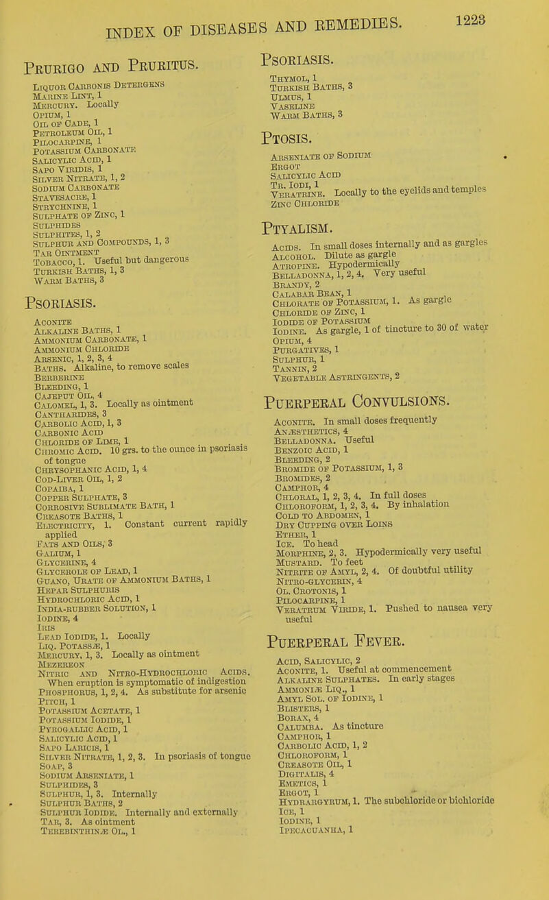 Prueigo and Pruritus. LlQUOU O.UUIONIS DETEllQliSS Marine Lint, 1 Mj.;rouiiy. Loonlly Ol'IDM, 1 Oil of Cade, 1 Petboledm Oil, 1 PlLOCAItPlKE, 1 POTASSinM CARBONA'I'E Salicylic Acid, 1 Sapo Vuimis, 1 Silver Nitrate, 1, 2 Sodium Carbonate Stavesacre, 1 Stetchxdje, 1 Sulphate op Zinc, 1 Sulphides Sulphites, 1, 2 Sulphur and Compoiixds, 1, 6 Tar Ois'tment Tobacco, 1. Useful but cinngerous Turkish Baths, 1, 3 Warm Baths, 3 Psoriasis. Aconite Alkaline Baths, 1 Ammonium Carbonate, 1 AiiMONiuJt Chloride Arsenic, 1, 2, 3, 4 Baths. Alkaline, to remove scales Berberine BLEBDrNG, 1 Cajeput Oil, 4 Calomel, 1, 3. Locally as ointment Cantharides, 3 Carbolic Acid, 1, 3 Carbonic Acid Chloride of Lime, 1 ... Chromic Acid. 10 grs. to the ounce in psoriasis of tongue Curysophanic Acm, 1, 4 Cod-Liver On,, 1, 2 Copaiba, 1 Copper Sulphate, 3 Corrosive Sublimate Bath, 1 Creasote Baths, 1 , . •,, EiJSOTRiciTY, 1. Constant current rapidly applied Fats and Oils, 3 Galium, 1 Glycerine, 4 Glycerole op Lead, 1 Guano, Urate op Ammonium Baths, 1 Hepar Sulphums Hydrochloric Acid, 1 India-rubber Solution, I Iodine, 4 IRI.S Le.vd Iodidb, 1. Locally LIQ. POTASSiE, 1 Mercury, 1, 3. Locally as ointment Mezeiuson Nitric and Nitro-Hydrochloric Acids. When eruption is symptomatic of indigestion PnoHPiiORUS, 1,2,4. As substitute for arsenic Pitch, 1 Potassium Acetate, 1 Potassium Iodide, 1 Pyrogallic Acid, 1 S^u.tcYLic Acid, 1 Sapo Laricis, 1 Silver NrmAun, 1, 2, 3. Soap, 3 Sodium Ahseniate, 1 Sulphides, 3 Sulphur, 1, 3. Internally SULI'HUR B.vnis, 2 Sui.PiiUR loDiDK. Internally and externally Taii, 3. As ointment TEKEBINTHINyE OL., 1 Psoriasis. Thymol, 1 Turkish Baths, 3 Ulmus, 1 Vaseline Wabm Baths, 3 Ptosis. Aksenu-te op Sodium Ergot Salicylic Acm Vera°tr^n4. Locally to the eyelids and temples ZKC Chlobidb Ptyalism. In psoriasis of tongue Acids. In small doses internally and as gargles Alcohol. DUute as gargle Atropine. Hypodermically Belladonna, 1, 2,4, Very useful Brandy, 2 Calabar Bean, 1 Chlorate OF Potassiuji, 1. As gargle Chloridb op Zinc, 1 Iodide OP Potassium , ,„ ^ „i„„ Iodine. As gargle, 1 of tincture to 30 of watei Opium, 4 Purgatives, 1 Sulphur, 1 Tannin, 2 Vegetable Astringents, 2 Puerperal Convulsions. Aconite. In small doses frequently Anaesthetics, 4 Belladonna. Useful Benzoic Acid, 1 Bleeding, 2 Bromide op Potassium, 1, 3 Brojicdes, 2 Casiphor, 4 Chloral, 1, 2, 3, 4. In full doses Chloroform, 1, 2, 3, 4. By inhalation Cold to Abdomen, 1 Dry CurpDJG over Loins Ether, 1 Ice. To head Morphine, 2, 3. Hypodermically very useful Mustard. To feet Nitrite op Amyl, 2, 4. NlTRO-GLYCEIUN, 4 Ol. Cbotonis, 1 Pllocarpinb, 1 Veratrum Viridb, 1. useful Of doubtful utUity Pushed to nausea very Puerperal Fever. Acid, Salicylic, 2 Aconite, 1. Useful at commencement AlkjAline Sulphates. In early stages Ammonite Liq., 1 Ajiyl Sol. op Iodine, 1 Blisters, 1 Borax, 4 Calumba. As tinctvire Camphor, 1 Caiibolic Acid, 1, 2 Chloroform, 1 Creasote Oil, 1 Digitalis, 4 Emetics, 1 Ergot, 1 Hydrargyrum, 1. The subohloride or bichloride Ice, 1 Iodine, 1 Ipecacuanha, 1