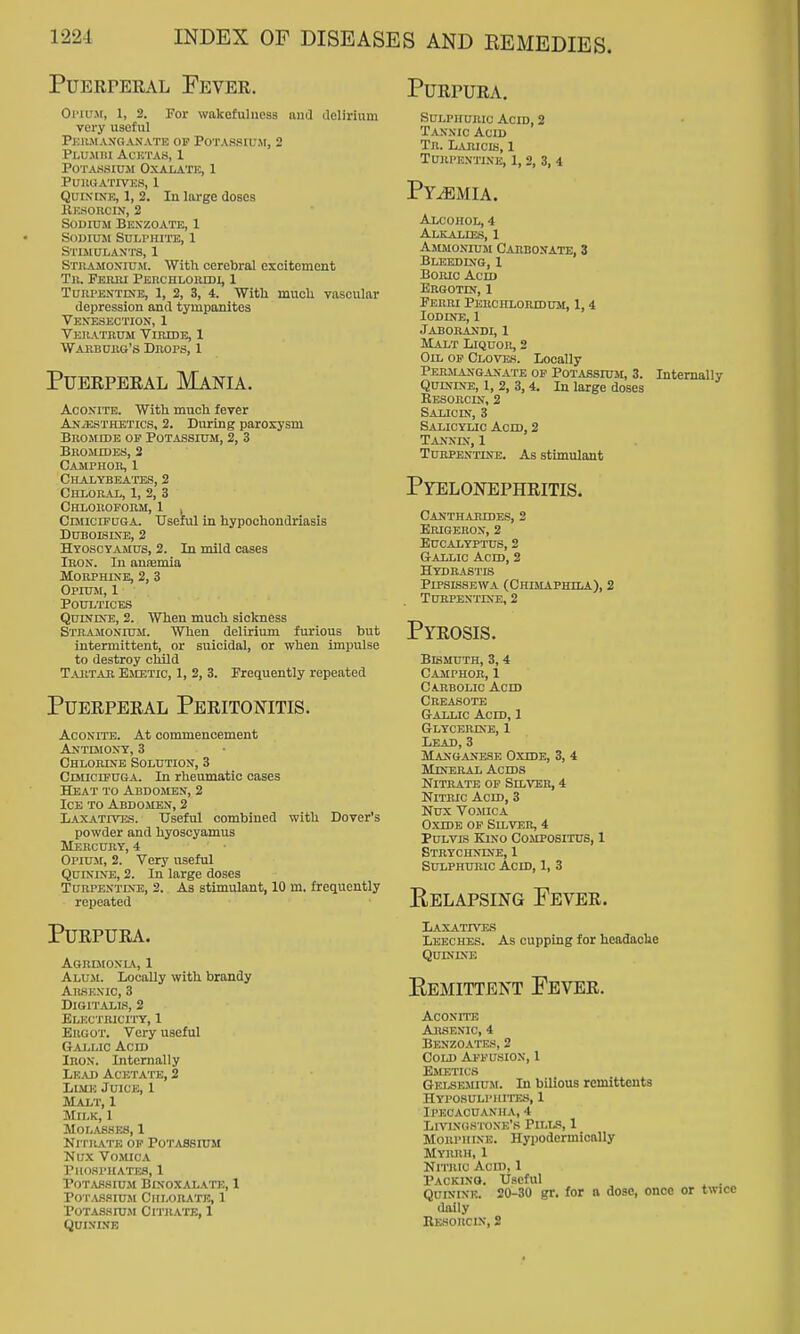 Puerperal Fever. Purpura. Oi'iujr, 1, 2. For wakefulness aud aelirium very useful PkILMAN'GANATE op POTAS.SIfJt, 2 PLU.Mm ACKTAS, 1 POTAKSICJI OXALATK, 1 PUllUATIVKS, 1 Qui.viNE, 1, 2. In large closes Kesorcin, 2 Sodium Bkxzoate, 1 SOWIUJl SULPHI'lTB, 1 Stimulants, 1 Stuamoxicm. With cerebral excitement Tu. Feriu Peuchlomdi, 1 TuRPEXTmB, 1, 2, 3, 4. Witli much vascular depression and tympanites Ven'esection, 1 Veiiathum Viiude, 1 Warburg's Drops, 1 Puerperal Mania. Aconite. With much fever ANiESTHETics, 2. During paroxysm BROMfflE OP PoTASsruM, 2, 3 Bromides, 3 CAilPHOR, 1 Chalybeates, 2 CHI.0B.4X, 1, 2, 3 Chloroform, 1 , CunciFUGA. Useful in hypochondriasis DUBOISIXB, 2 Hyoscyamus, 2. In mild cases Iron. In anremia Morphine, 2, 3 Opium, 1 Poultices Quinine, 2. When much sickness Stramonium. When delirium furious but intermittent, or suicidal, or when impulse to destroy child Tabtab Emetic, 1, 2, 3. Frequently repeated Puerperal Peritonitis. Aconite. At commencement Antemoxy, 3 Chlorine Solution, 3 CDticrpuGA. In rheumatic cases Heat to Abdomen, 2 Ice to Abdomen, 2 liAXATmss. Useful combined with Dover's powder and hyoscyamus Mercury, 4 Opium, 2. Very useful Quinine, 2. In large doses Turpentine, 2. As stimulant, 10 m. frequently repeated Purpura. Agrdionia, 1 Alum. LocaUy with brandy AlWENIC, 3 Digitalis, 2 Electricity, 1 Ergot. Very useful GaJjLic Acid Iron. Internally Lead Acetate, 2 Llvlh Juice, 1 Malt, 1 Milk, 1 M0L.\S.SES, 1 Nitrate op Potassium Mux Vomica I'llO-SPHATISS, 1 r0T,Ui.SIU.M BlNOXAL.VfK, 1 PoT;VS.siuji Chlorate, 1 P0TAS.SrU>I ClTJlATE, 1 QUINLNE Sulphuric Acid, 2 Tannic Acid Tr. Laricis, 1 Turpentine, 1, 2, 3, 4 Pyemia. Alcohol, 4 ALKALrE.S, 1 Ammonium Carbostate, 3 Bleeding, 1 Boric Acid Ergotin, 1 Perm Perchloiudum, 1,4 lODDJE, 1 Jaborandi, 1 Malt Liquor, 2 Oil op Cloves. Locally Permanganate op Potassium, 3. Internally Quinine, 1, 2, 3,4. In large doses Resorcin, 2 Salicin, 3 Salicylic Acid, 2 Tanndc, 1 Turpentine. As stimulant Pyelonephritis. Canthabides, 2 Erigeron, 2 Eucalyptus, 2 Gallic Acid, 2 Hydrastls PiPsissEWA (Chesiaphila), 2 Turpentine, 2 Pyrosis. Bismuth, 3,4 Camphor, 1 Carbolic Acid cueasote Gallic Acid, 1 Glyobrike, 1 Lead, 3 Manganese Oxide, 3, 4 Mineral Acids Nitrate of Silver, 4 Nitric Acid, 3 Nux Vomica Oxide op Silver, 4 PuLVis Kino Compositus, 1 Strychnine, 1 Sulphuric Acid, 1, 3 Relapsing Fever. Laxatr'^es Leeches. As cupping for headache Quinine Eemittent Fever. Aconite Arsenic, 4 Benzoates, 2 Cold Affu.sion, 1 Emetics GEi.SEMnJM. In bilious remittents Hyposulphites, 1 Ipecacuanha, 4 Livingstone's Pills, 1 Morphine. Hypodermicnlly Myrrh, 1 Nitric Acid, 1 Packing. Useful . Quinine. 20-30 gr. for a dose, once or twice tlaily BiaORCIN, S