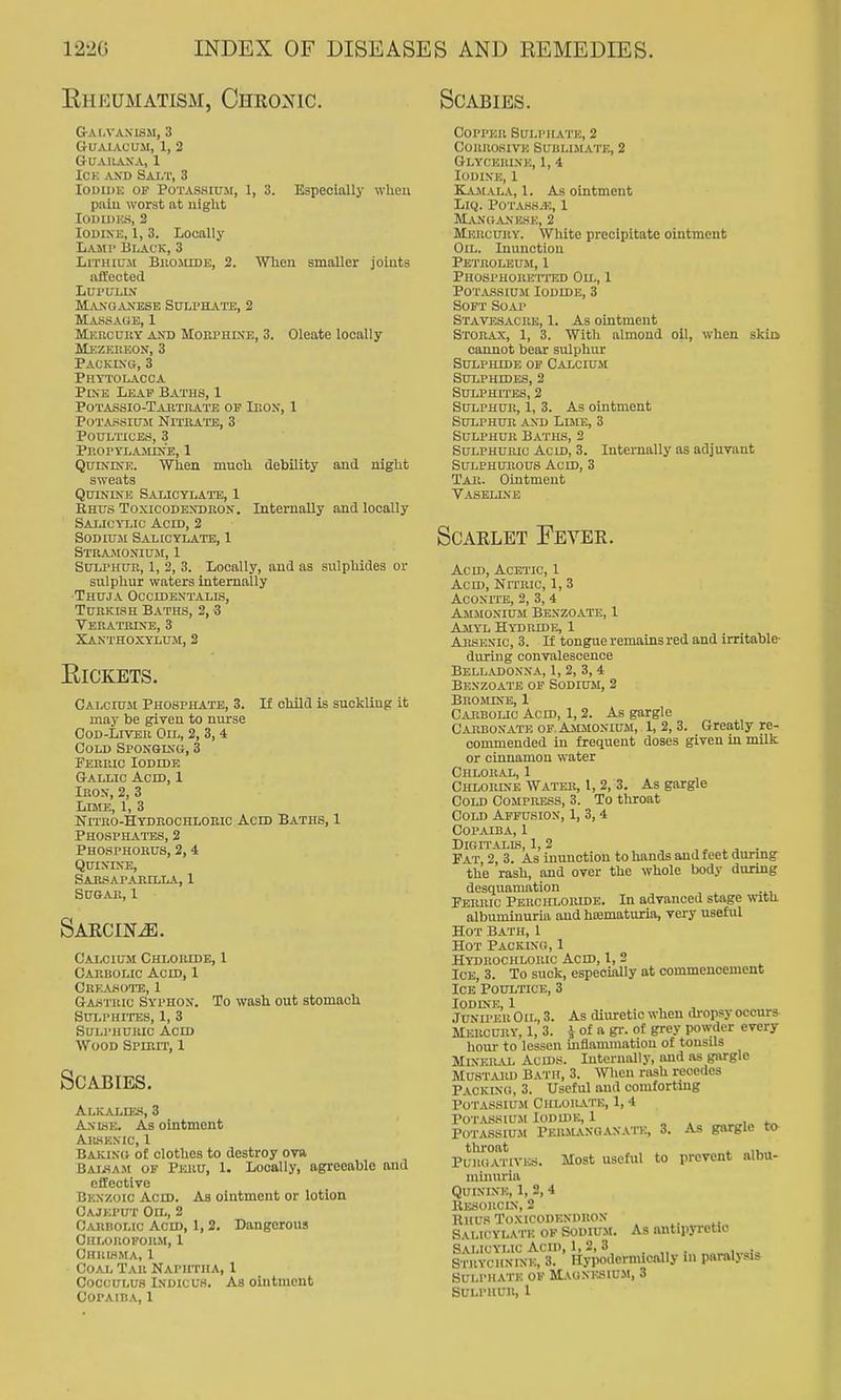 Eheumatism, Chkonic. GrAI-VANISM, 3 GUAIACUM, 1, 2 GUAllANA, 1 ICK AXD Salt, 3 loDiDK OP Potassium, 1, 3. Especially when piiiu worst at night lOJUDHS, 2 Iodine, 1, 3. Locally Lami' Black, 3 Lithium Biiojiide, 2. vnien smaller joints affected LUI'ULIN Manganese Sulphate, 2 Massage, 1 MicncuitY AND MoBPHiSE, 3. Oleate locally Mkzeheon, 3 Packing, 3 Phytolacca Pine Leap Baths, 1 Potassio-Tabtiiate op Ibon, 1 Potassium Nithate, 3 Poultices, 3 PROryiiAiiiNE, 1 Quinine. When much debility and night sweats Quinine Salicylate, 1 Rhus Toxicodenuhon. Internally and locally Salic^uc Acid, 2 Sodium Salicylate, 1 Stuaiionium, 1 Sulphub, 1, 2, 3. Locally, and as sulphides or sulphur waters internally •Thuja Occidentalis, Tuhkish Baths, 2, -3 Tebatbine, 3 Xanthoxylum, 2 ElCKETS. CalciuiM Phospilate, 3. If child is suckling- it may be given to nurse CoD-LiVEii Oil, 2, 3, 4 Cold Sponging, 3 Ferric Iodide Gtallic Acid, 1 Iron, 2, 3 Lime, 1, 3 Nitho-Hydrochlorio Acid Baths, 1 Phosphates, 2 Phosphorus, 2,4 Quinine, Sabsapabilla, 1 Sugar, 1 Scabies. SARCINiE. Calcium Chloride, 1 Carbolic Acid, 1 Ckf.asoto, 1 Gastuic Syphon. To wash out stomach Sui.i'hites, 1, 3 SuLi'HURic Acid Wood Spirit, 1 Scabies. Alkalies, 3 Anlsk. As ointment AlUSKXIC, 1 Baking of clothes to destroy ova BAL.SA.M OF Peru, 1. Locally, agreeable and effective Benzoic Aced. As ointment or lotion Oajeput Oil, 2 CAnnoLtc Acid, 1,2. Dangerous Ohlouopohm, 1 Chrihma, 1 Coal Tar NAriiTiiA, 1 CoccuLUS iNDicus. As oiiitmcnt COPAIHA, 1 Copper Sulphate, 2 Corrosive Sublimate, 2 Glycerine, 1, 4 Iodine, 1 Kaiiala, 1. As ointment LiQ. POTASH.H, 1 Manganese, 2 Mercury. White precipitate ointment Oil. Inunction PeTROLEUiM, 1 Phosphoret-itj) Oil, 1 Potassium Iodide, 3 SoPT Soap Stavesacbe, 1. As ointment Storax, 1, 3. With almond oil, when skio cannot bear sulphur Sulphide op Calcium Sulphides, 2 Sulphites, 2 Sulphur, 1, 3. As ointment Sulphur .and Lbie, 3 Sulphur B.aths, 2 Sulphuric Acid, 3. Internally as adjuvant SuLPHUitous Acid, 3 Tab. Ointment V.A.SELINE Scarlet Fevee. Acid, Acetic, 1 Acid, NrrRic, 1,3 AcoxriE, 2, 3,4 Ammonium Benzoate, 1 Amyl Hydride, 1 Arsenic, 3. If tongue remains red and irritable- during convalescence Belladonna, 1, 2, 3, 4 Benzoate op Sodium, 2 Brojune, 1 Carbolic Acm, 1,2. As gargle Carbonate of Ammonium, 1, 2, 3. Greatly re- commended in frequent doses given in milk or cinnamon water Chloral, 1 Chlobine Watee, 1, 2, 3. As gargle Cold Compress, 3. To throat Cold Affusion, 1, 3,4 Copaiba, 1 DiGITALLS, 1, 2 ,^ . Pat, 2, 3. As inunction to hands and feet during the rash, and over the whole body during desquamation . Febric Perohlobide. In advanced stage with albuminuria and hsematuria, very useful Hot Bath, I Hot Packing, 1 Hydrochloric Acid, I, 2 Ice, 3. To suck, especially at commencement Ice Poultice, 3 Iodine, 1 JuniperOil, 3. As diuretic when dropsy occurs Mercury. 1, 3. J of a gr. of grey powder every horn- to lessen uiflanimatiou of tonsils Mineral Acids. Internally, and as gargle Mustard Bath, 3. When rash recedes Packing, 3. Useful and comforting Po TAssiuM Chlorate, 1,4 Potassium Iodide, I PoTASSiu-M Permanqanatc, 3. As gargle tliroat . i. IK.. PuuuAiiVKS. Most useful to prevent albu- niinuria QuixiXH, 1, 2, 4 ItESOllClN, 2 Rhus Toxicodendron Salicylate op Sodium. As antipjTctic Salicylic Acii), 1, 2, 3 Strychnine, 3. Hypodernucally in paralysis SULPHATK OP Magnesium, 3