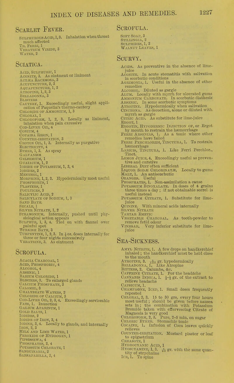Scarlet Fever. SL-Li'HUiiousAcid, 1,3. Inhalationwlienthroat uuicli iiileoted Til. Fuimi, 1 Vkuatkuji TnuDE, 3 WATKll, 2 Sciatica. Acid, Sulphuiuc, 1 AcoxiTE, 3. As ointment or liniment AcTJiA Bacemosa, 3 AcnrnxcxnnE, 2, 3 AQUAPCrXCTOIlE, 1, 2 AT110WNE, 1, 2, 3 Belladonna, 3 Blisters Oadteby, 1. Exceedingly useful, slight appli- cation of PaqueUn's thermo-cnutery CHLOlimE OF AsiMONniM, 1, 3 CHLOltAL, 1 CHLonoFoiisi, 1, 2, 3. Locally as liniment, inhalation when pain excessive CoD-Lmia Oil, 4 C'ONIffM, 4 Copaiba Eesix, 1 COTOnSll-IMUTATION, 3 CuoTox Oil, 1, 3. Internally as purgative Ex-ECTiiicrrr, 4 Etheu, 1, 3. As spray G.U,VANISM CtELSEMIUM, 1 GuAiActni, 1,2 Iodide of Potassium, 1, 3, 4 Iodides, 2 Menthol, 1 MoRPHCsE, 1,2, 3. Hypodennioally most useful Phosphorus, 1 Plasttsrs, 1 Poultices, 3 Salicylic Acid, 2 Salictlait! of Sodium, 1, 3 Sand Batil Secale, 1 Silver Nitrate, 1, 2 Strajmonium. Internally, pushed until phy- siological action appears Sulphur, 1, 3, 4. Tied on with flannel over painful spot Turkish Bath, 3 Turpentine, 1, 2,3. In i oz. doses internally for three or foiu- nights successively Veratrke, 3. As ointment Scrofula. Acacia Ch^vrcoal, I Acm, Phosphoric, 4 Alcohol, 4 Arsenic, 1 Barium Chloride, 1 Blisters, 3. To enlarged glands Calcium Phosphate, 3 Calomel, 3 C halybeate Watehs, 2 Chloride of Calcium, 3 Cod-Liver On,, 2, 3,4. Exceedingly serviceable Fats, 1. Inunction CrALIUM APARINUM, 1 CrOLD Salts, I Iodides, 2 Iodide of Iron, 3,4 Iodine, 3,4. Locally to glands, and internally litoN, 2, 3 Milk and Llvus Water, 1 Peiioxide of Htorogkn, 1 PiPSISSEWA, 4 Phompha'I'ks, 2, 4 Potassium CHr.onATu, 1 Sanoulnaiua, 2 s.uisaparii.la, 2, 4 Scrofula. Soft Soap, 3 Staling L\, 2 sui.phidhs, 1, 3 Walnut Lea'ntss, 1 Scurvy, Acids. As preventive in the absence of lime- juice Aconite. In acute stomatitis with salivation in scorbutic conditions Agrlmonia, 1. Useful in the absence of other remedies Alcohol. Diluted as gargle Alum. Locally with myrrh for ulcerated gums AmiMoniuji CARBONAni. In scorbutic diathesis Arsenic. In some scorbutic symptoms Atropine. Hypodermically when salivation Cinchona. As decoction, alone or diluted with, myrrh as gargle CiTiuc Acid. As substitute for lime-juice Ergot, 1 Ergotin, Hyi'Odermic Injection op, or Ergot by mouth to restrain the hiemorrhage Perki Arsenlvs, 1. As a tonic where other remedies have failed Perm Perchloridi, Tinctuha, 1. To restrain hiemorrhage L-VRicis, TixcTURA, 1. Like Eerri Perohlor., Tinct. Lemon Juice, 4. Exceedingly useful as preven- tive and curative LlBERAi Diet often sufficient Liquor Sod^e CHLORixATiE. Locally to gums Malt, 1. An antiscorbutic Granges. Useful Phosphates, 1. Non-assimilation a cause Potassium Bcnoxalate. In doses of 4 grains three times a day ; if not obtainable sorrel is useful Instead Potassium Citrate, 1. Substitute for lime- juice Quinine. With mineral acids internally Silver Nitraits Tartar Emetic Vegetable Chabcoal. As tooth-powder to remove fetid odoiu- Vinegar. Very inferior substitute for lime- juice Sea-Sickness. Amyl Nitiute, 1. A few di-ops on handkerchief inhaled ; the handkerchief must be held close to the mouth Atropine, 3. S^- hypodermically Belladonna, 1. Like Atropine Bitters, 2. Calumba, iSic. Caffeine Citrate, 1. For the headache Cannabis In-dica, 1. i-J gr. of the extract to relieve headache Capsicum, 1. Champagne, Iced, I. Small doses frequently repeated Chloral, 2, 3. 15 to 30 grs. every fom- hours most useful; should be given liefore nausea sets in; the combination with Potassium Bromide taken with effervescing Citrate of Magnesia is very good CiiLOUOFoitM, 2, 3. Piu-e, 2-5 min. on sugar Chloiuc Ether. Stomachic tonic Cocaine, 1. Infusion of Coca leaves quiolUy relieves Counter-irritation. Mustard plaster or leaf to epigastrium CllEASOT'E, 1 Hy'drocyanic Acid, 1 Hyoscyaminu, I, 3. J- gr. with the same quan- tity of strychnine ICK, 1. To spine