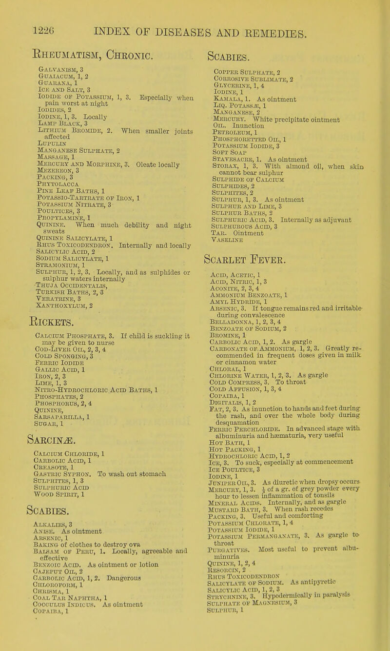 EhEUMATISM, CHR02fIC. SCABIES. Galvanism, 3 guaiacuji, 1, 2 GUAIiASA, 1 ICK AND Salt, 3 IODU)K OP Potassium, 1, 3. Especially when piilu worst at night Ioun)KS, 2 Iodine, 1, 3. Locally Lamp Black, 3 Lithium Buojiide, 2. When smaller joints iifiected LUPULIN Manoaxese Sdlphate, 2 Massage, 1 Mehcury and Morphine, 3. Oleate locally Mezeruon, 3 Packing, 3 Phytolacca Pine Leaf Baths, 1 Potassio-Tajithate of Ieon, 1 Potassium Niteatb, 3 Poultices, 3 PnOPTLAlUNE, 1 Quinine. When much debility and night sweats Quinine Salicylate, 1 Rhus Toxicodendron. Internally and locally Salicylic Acid, 2 Sodium Salicylate, 1 Stramonium, 1 Sulphur, 1, 2, 3. Locally, and as sulphides or sulphur waters internally Thuja Occidextalis, Turkish Baths, 2, 3 Vehatrine, 3 Xanthoxylum, 2 ElCKETS. Calcium Phosphate, 3. If child is suckling it may be given to nurse Cod-Liver Oil, 2, 3, 4 Cold Sponglvg, 3 Ferric Iodide Gallic Acid, 1 Iron, 2, 3 Lime, 1, 3 Nitbo-Hydrochloeic Acid Baths, 1 Phosphates, 2 Phosphorus, 2,4 Quinine, Sabsapaeilla, 1 SU&AR, I Sakcin^. Calcium Chloride, 1 Carbolic Acid, 1 Cbeasoto, 1 Gastric Syphon. To wash out stomach Sui.phites, 1, 3 Sulphuric Acid Wood Spirit, 1 Scabies. Alkalies, 3 Anlse. As ointment Arkexic, 1 Baking of clothes to destroy ova Bai^sam of Peru, 1. Locally, agreeable and effective Benzoic Acid. As ointment or lotion Cajeput Oil, 2 Cakbolic Acid, 1,2. Dangerous Chloroform, 1 Chrisma, 1 Coal Tar Naphtha, 1 Coccin>us iNDicus. As ointment Copper Sulpitate, 2 Corrosive Sublijiate, 2 Glycerine, 1, 4 Iodine, 1 Kamala, 1. As ointment LiQ. Potass.'E, I Manoaxese, 2 Mercury. White precipitate ointment Oil. Inunction Petroleum, 1 Phosphoreti'ed Oh-, 1 PoTAssiuiM Iodide, 3 Soft Soap Stavesacre, 1. As ointment Storax, 1, 3. With almond oil, when skiQ cannot bear sulphur Sulphide op Calcium Sulphides, 2 SULPHn'ES, 2 Sulphur, 1, 3. As ointment Sulphur and Lime, 3 Sulphur Baths, 2 Sulphuric Acid, 3. Internally as adjuvant Sulphurous Acid, 3 Tar. Ointment Vaseline Scaklet Eevek. Acid, Acetic, 1 Acid, Nmrio, 1, 3 Aconite, 2, 3, 4 Ammonium Benzoate, 1 Amyl Hydride, 1 Arsenic, 3. If tongue remains red and irritable- ditriug convalescence Belladonna, 1, 2, 3,4 Benzoate of Sodium, 2 Bromete, 1 Carbolic Acid, 1,2. As gargle Carbonate OF Ammonium, 1,2,3. Greatly re- commended in frequent doses given in milk or cinnamon water Chloral, 1 Chlorine Water, I, 2, 3. As gargle Cold Compress, 3. To throat Cold Apfusiox, 1, 3, 4 Copaiba, 1 Digitalis, 1, 2 Fat, 2, 3. As inunction to hands and feet during the rash, and over the whole body during desquamation Ferric Perchloride. In advanced stage with albuminuria and hematuria, very useful Hot Bath, 1 Hot Packing, 1 Hydrochloric Acid, 1, 2 Ice, 3. To suck, especially at commencement Ice Poultice, 3 Iodine, 1 Juniper 0 ih, 3. As diuretic when lU-opsy occurs Mercury, 1, 3. of a gr. of grey powder every houi- to lessen inflammation of tonsils Mineral Acids. Internally, and as gargle Mu-STARD Ba'I'H, 3. When rash recedes Packing, 3. XJ.scful and comforting Potassium Chlorate, 1,4 POTASSIU.M lODIDU, 1 Potassiu.m Perils.noan.\te, 3. As gargle to throat PuiiGATivics. Most useful to prevent albu- minuria Quinine, 1, 2,4 Besoroin, 2 Rhus Toxicodendron Salicylate op Sodium. As ontipyi'ctic Salicylic Acn), 1, 2, 3 Strychnine, 3. Hypodcrnucally m parolj-sis Sulphate of MAONKiiiUM, 3