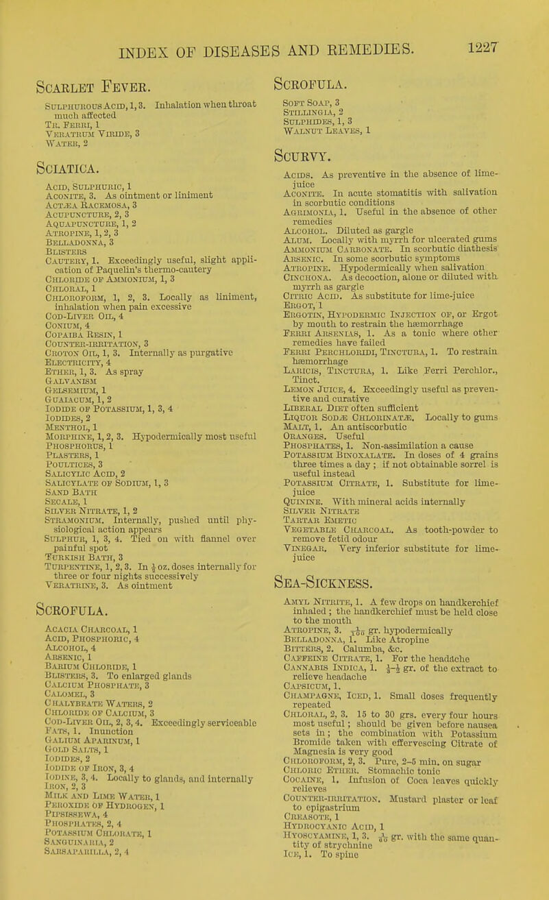 Scarlet Fever. Scrofula. SiTLPHUitousAcrD, 1,3. luUalationwlieii throat much iifleoted Til. Fehiii, 1 Vkuatuu.m Vlmde, 3 WATKlt, 2 Sciatica. Acid, SuLPHunic, 1 AcoxiTE, 3. As ointment or liniment AcTiUA KACEJIOSA, 3 AcnruxcTURE, 2, 3 AQnAPCTN-OTUnE, 1, 2 Atropine, 1,2, 3 Belladoxna, 3 Blisters Cautery, 1. Exceedingly useful, slight appli- cation of Paqueliu's thermo-cautery Chloride op Ajimoxiuji, 1, 3 Chloral, 1 Chloroform, 1, 2, 3. Locally as Unimeut, inhalation when pain excessive CoD-Ln-ER Oil, 4 CONIUM, 4 Copaiba Eesix, 1 couxttsk-irritatiox, 3 Croton Oil, 1, 3. Internally as purgative Electricity, 4 Ether, 1, 3. As spray G-VLVAXISM CtELSEIIIUM, 1 GUALiCUM, 1, 2 Iodide of Potassitim, 1, 3, 4 Iodides, 2 Mexthol, 1 MoRPHixE, 1,2, 3. Hypodermically most useful Phosphorus, 1 Plasters, 1 Poultices, 3 Salicylic Acid, 2 Salicylatts of Sodium, 1, 3 Sand Bath Secale, I SiL-STiR NITR.VTE, 1, 2 Stiuvmoxium. Internally, pushed until phy- siological action appears Sulphur, 1, 3, 4. Tied on with flannel over painful spot TuuKiKii Bath, 3 TURPEXTIXE, 1, 2,3. In ^ oz. doses internally for three or four nights successively VEaATiiixK, 3. As ointment Scrofula. Acacia Chajiooal, 1 Acm, Phosphoric, 4 Alcohol, 4 Arsexic, 1 BjUuum Chloride, 1 BLtSTTJiS, 3. To enlarged glands Calcium PnospHA'n:, 3 Cai.o.mel, 3 CHALYBEA'1-E WATEILS, 2 Chloride of Calcium, 3 CoD-Ln'ER Oil, 2, 3,4. Exceedingly serviceable rAT(<, 1. Inunction CrALIUM APARIXUJt, 1 IrOLD SAT.TS, 1 Iodide.'), 2 Iodide of Irox, 3, 4 Iodine, 3, 4. Locally to glands, and internally iKOX, 2, 3 Milk and Lime Wator, 1 Peroxide of Hydrooex, 1 PlP.SIS.SEWA, 4 PlIOHl'HATKS, 2, 4 P0TAS.HUM CHI.OHATE, 1 S.VNOULSAIIIA, 2 S.UiSAI'ARU.LA, 2, 4 Soft Soap, 3 Stillingla, 2 Sulphides, 1, 3 Walnut Leaves, 1 Scurvy. Acms. As preventive in the absence of lime- juice Aconite. In acute stomatitis with salivation in scorbutic conditions Agrdioxia, 1. Useful in the absence of other remedies Alcohol. Diluted as gargle Alum. Locally with myrrh for ulcerated gums Ajlmoxiuji Carbonate. In scorbutic diathesis Arsenic. In some scorbutic symptoms Atropix'e. Hypodermically when salivation CixoHOXA. As decoction, alone or diluted with myi-rh as gargle Citric Acid. As substitute for lime-juice Ergot, 1 Erqotix, Hypodermic Injection op, or Ergot by mouth to restrain the hiemorrhage Feiuii AiisENLVS, 1. As a tonic where other remedies have failed Ferri Perchloiudi, Tixctura, 1. To restrain htemorrhage Laricis, TixcTUEA, 1. Like Ferri Perchlor., Tinot. Lemon Juice, 4. Exceedingly useful as preven- tive and curative LxBERAL Diet often sufficient Liquor Sod^ CHLoniNATiB. Locally to gums JiLVLT, 1. An antiscorbutic Oeaxges. Useful PHOSPHATE.S, 1. Non-assimilation a cause Potassium Bkoxalate. In doses of 4 grains three times a day ; if not obtainable sorrel is useful instead Potassium Citbate, 1. Substitute for lime- juice Quinine. With mineral acids internally Silver Nitratts Tartar Emetic Vegetable Charcoal. As tooth-powder to remove fetid odour YiNEGAii. Very inferior substitute for lime- juice Sea-Sickxess. Amyl Nitrite, 1. A few drops on handkerchief inhaled ; the handkerchief must be held close to the mouth Atropine, 3. S^- hypodermically Belladon.va, 1. Like Atropine Bitters, 2. Calumba, &c. C.VPFEiXB Citrate, 1. For the hcadilche Cannabis Indica, 1. J-i gr. of the extract to relieve headache Capsicu.m, 1. Champagne, Iced, 1. Small doses frequently repeated Chlor.vl, 2, 3. 15 to 30 grs. every foui- hours most useful; should bo given before nausea sets in; the combination with Potassium Bromide taken with effervescing Citrate of Magnesia is very good Chloroform, 2, 3. Pure, 2-5 min. on sugar CiiLOiuc Ether. Stomachic tonic Cocaine, 1, Infusion of Coca leaves quicldy relieves Coux rEU-iRRiTATiON. Mustard plaster or leaf to epigastrium Creasotic, 1 Hydrocy.vxic ACU), 1 Hyoscyamine, 1, 3. gr. with the same quan- tity of strychnine Ice, 1. To spine