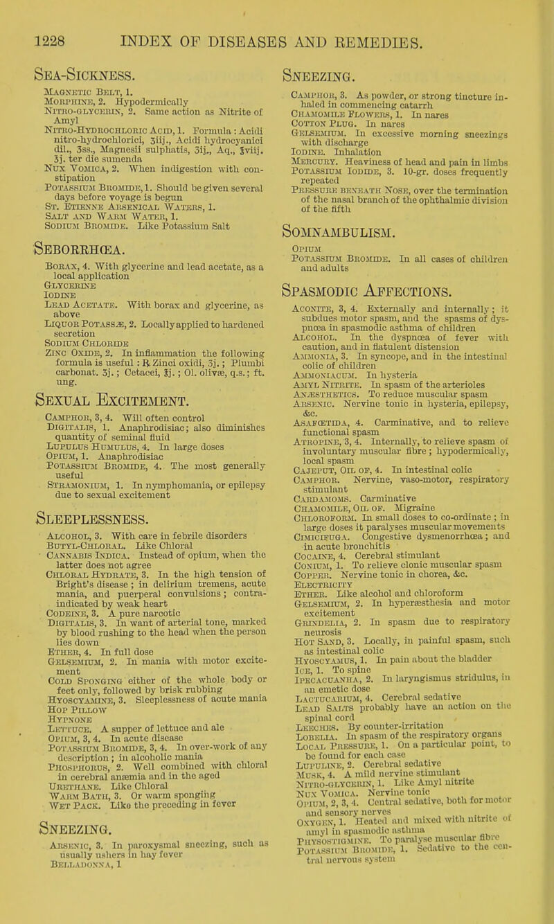 Sea-Sickness. Maqsktic Bklt, 1. Moiti'iiiXK, 2. Hypoderinically NiTno-OLYCKiUN-, 2. Same action as Nitrite of Amy] NiTiio-HYDiiocnLonic Acid, 1. Formula: Acitli nitro-Uydroclilorici, 3iij., Acirli hydrocyanioi dil., 3ss., Magnesii sulpliatis, 3ij., Aq., Jviij. 5j. ter die sumenda Nux VoxnuA, 2. When indigestion witli con- stipation PoTASsiu-M BuojiiDJS,!. Sliould be given scTcml days before voyage is begun St. Etiex.nk Ailsenical Watjjrs, 1. Salt and Waiim Watkh, 1. SoDicTM Brojiidb. Like Potassium Salt Seborehoea. BoKAX, 4. With glycerine and lead acetate, as a local application Glycebixe lODDJE Lead Acetatb. Witli borax and glycerine, as above Liquor Potass^, 2. Locally applied to hardened secretion Sodium Chloride ZiN'C OxiDB, 2. In inflammation the following formula is useful : R Zinoi oxidi, 3].; Plumbi carbonat. 3].; Cetacei, Sj.; 01. olivte, q.s.; ft. ung. Sexual Excitement. Camphor, 3, 4. Will often control Digitalis, 1. Anaphrodisiac; also diminishes quantity of seminal fluid LupULUs Hdmulus, 4. In large doses Opium, 1. Anaphrodisiac Potassium Bromide, 4. The most generally useful Stramonium, 1. In nymphomania, or epilepsy due to sexual excitement Sleeplessness. Alcohol, 3. With care in febrile disorders Butyl-Chloral. Like Chloral ■ Cannabis Indica. Instead of opium, when the latter does not agree Chloral Hydrate, 3. In the high tension of Bright's disease ; in delirium tremens, acute mania, and puerperal convulsions; contra- indicated by weak heart CoDEiXE, 3. A pure narcotic Digitalis, 3. In want of arterial tone, marked by blood rushing to the head when the person lies down Ether, 4. In full dose Gelsemium, 2. In mania with motor excite- ment Cold SpoNcrxtt either of the whole body or feet only, followed by brisk rubbing Hyoscyamine, 3. Sleeplessness of acute mania Hop Pillow Hypxone Lk'i'tuce. a supper of lettuce and ale Opium, 3,4. In acute disease POT.V.SSIU3I Bromide, 3, 4. In over-work of any description ; in alcoholic mania Phosphorus, 2. Well combined with chloral in cerebral anasmia and in the aged Urethaxe. Like Chloral Warm Bath, 3. Or warm spongiiig Wet Pack. Like the preceding in fever Sneezing. Arskxic, 3. In paroxysmal aneczing, such as usually ushers in hay fever Belladonna, 1 Sneezing. Camphor, 3. As powder, or strong tincture in- haled in conmieuctug catarrh CHAMo-MaE Floweils, 1. In nares Cotton Plug. In nares GELSE.MIUM. In excessive morning sneezings with discharge Iodine. Inhalation Mercury. Heaviness of head and pain in limbs PoT.vssiu.M Iodide, 3. 10-gr. doses frequently repeated Pressure bexeath Xose, over the termination of the nasal branch of the ophthalmic division of the fifth Somnambulism. Ol'IUM Potassium Bromide. and adults In all cases of children Spasmodic Affections. AcoxiTE, 3, 4. Externally and internally; it subdues motor spasm, and the spasms of dys- pnoea in spasmodic asthma of children Alcohol. In the dyspnoea of fever with caution, and in flatulent distension Ajimoxia, 3. In syncope, and in the intestinal colic of children A.MJI0XIACUM. In hysteria Amyl Nitrite. In spasm of the arterioles Anaesthetics. To reduce muscular spasm AnsEXic. Nervine tonic in hysteria, epilepsy, &c. Asafcexida, 4. Carminative, and to relieve functional spasm Atropine, 3, 4. Internally, to relieve spasm of involuntary muscular fibre ; hypodermically, local spasm Cajeput, Oil op, 4. In intestinal colic CASrPHOR. Nervine, vaso-motor, respiratory stimulant Cardajloms. Carminative Chamomile, Oil op. Migraine Chloroporji. In small doses to co-ordinate ; in large doses it paralyses musculai- movements CiMiciFUGA. Congestive dysmenorrhoea ; and in acute bronchitis CocAiXE, 4. Cerebral stimulant Coxiu-M, I. To relieve clonic muscular spasm Copper. Nervine tonic in chorea, &c. Blbctbicity Ether. Like alcohol and chloroform Gelsemium, 2. In hypertesthesia and motor excitement Grixdelia, 2. In spasm due to respiratory neurosis Hot Sand, 3. Locally, in painful spasm, such as intestinal colic HYOSCYA.MUS, 1. In pain about the bladder U e, 1. To spine IPBCACUAXHA, 2. In laryngismus stridulus, ni an emetic dose Lactucajiiuji, 4. Cerebral sedative Le.U) Salts probably have an action on the spinal cord Lkeches. By counter-irrit<ition Lobelia. In spasm of the respiratory organs Local Pressure, 1. On a particular point, to be foimd for each case Lupui.iXE, 2. Cerebral sedative Musk, 4. A mild nervine stimulant NiTRo-tiLYCEUix, 1. Like Amyl nitrite Nux VoJUCA. Nervuie tonic Opium, 2, 3, 4. Central seilntive, both for mot4ir and sensory nerves OxYUEX, 1. Heated and mixed with nitrite oi amyl in spasmodic asthma PilYSOSTloMiXK. To paralyse muscular fibre PoTASSiujt BiioMiDv:, 1. Sedative to the cen- tral nervous system
