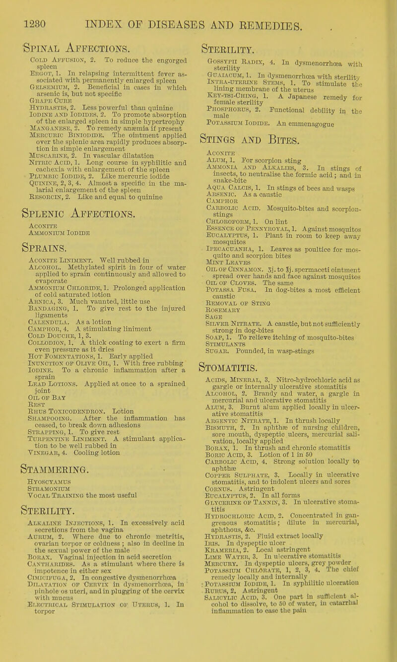 Spinal Affections. Cold Ai-'pusiox, 2. To reduce the engorged spleen ElKKvr, 1. In relapsing intermittent fever as- sociated with permanently enlarged spleen Gelkkmutm, 2. Beneficial in cases in which oi'senio is, but not specific Gii.vrE Cure HvmiASTl.s, 2. Less powerful than quinine lODiXE .\XD Iodides, 2. To promote absorption of the enlarged spleeu in simple hypertrophy Ma.noaxese, 2. To remedy anismia if present llKRCuiiic BixiODiDE. Tlie ointment api)lied over the splenic area rapidly produces absorp- tion in simple enlargement MuscAniXE, 2. In vascular dilatation Nitric Acid, 1. Long course in syphilitic and cachexia with enlargement of the spleen Plumbic Ioduie, 2. Like mercuric iodide QuixiXE, 2, 3, 4. Almost a specific in the ma- larial enlargement of the spleeu RESOncix, 2. Like and equal to quinine Splenic Affections. Aconite Ajlmoxiusi Iodide Speains. Aconite Lixijient. Well rubbed in Alcohol. Methylated spirit in foiu- of water applied to sprain continuously and allowed to evaporate AjiMoxrujr Chloeide, 1. Prolonged application of cold satiu'ated lotion AiixicA, 3. Much vaunted, little use Baxdagixo;, 1. To give rest to the injm-ed ligiiments Calexdula. As a lotion CAJU'Hon, 4. A stimulating liniment Cold Douche, 1, 3. Collodiox, 1. A thick coating to exert a firm even pressure as it dries Hot Fojiextatioxh, 1. Early applied IxuxcTiox of OLnn Oil, 1. \Vitli free rubbing Iodixe. To a chronic inflammation after a sprain Lead Lotioxs. Applied at once to a sprained joint Oil op Bat Rest Hhus Toxicodexdrox. Lotion Shajipooixg. After the Inflammation has ceased, to break down adhesions Strappixg, 1. To give rest TuiiPKXTiXE LlxuiEXT. A stimulaut applica- tion to be well rubbed in VlXEBAB, 4. Cooling lotion Stammeeing. HYOSCVAMUS Strasioxiuji Vocal Tn.uxixo the most useful Steeility. Alkalixe Ixjectiox.?, 1. In excessively acid secretions from the vagina AuRUil, 2. Where due to chronic metritis, ovarian torpor or coldness ; also in decline in the sexual jjower of the male Borax. Vaginal injection in acid secretion Cantiiar[De.'<. As a stimulant where there is impotence in either sex Ci.MiciruGA, 2. In congestive dysmenorrhcoa Dilatatiox of Ckiivix in dysmenorrhtca, in pinhole os uteri, and in plugging of the cervix with mucus Elkctuical Stimulation of Uteiius, 1. In torpor Steeility. OosHYPii IUdix, 4. In dysmenorrhoea with sterility GuAiAcuji, 1. In (lysmenorrhcea with stcrilitv Ixtua-uterixe S'ncMs, 1. To stimulate thf lining membrane of the uterus Key-tsi-Chixg, 1. A Japanese remedy for female sterility PiiospnoRU,s, 2. Functional debility in tb- male Potassiu.m Iodide. An emmenagogue Stings and Bites. AcoxrrE AiiTii, 1. Por scorpion sting Ajlmoxia axd Alkalies, 3. In stings of insects, to neutralise the formic acid ; and in snake-bite AijuA C-U-cis, 1. In stings of bees and wasps Arsexic. As a caustic Camphor Carbolic Acid. Mosquito-bites and scorpion- stings Chloroform, 1. On lint EssExcE OF Pexxyroyal, 1. Against mosquitos Eucalyptus, 1. Plant in room to keep away mosquitos Ipecacuanha, 1. Leaves as poultice for mos- quito and scorpion bites Mixt Leaves Oil of Cxxnajiox. 3j. to 3j. spermaceti ointment spread over hands and face against mosquitos Oil of Clo'STSS. The same PoTASSA PusA. In dog-bites a most efBclent caustic Removal of Stixg rosemajiy Sage Silver Nitrate. A caustic, but not sufSciently strong in dog-bites Soap, 1. To relieve itching of mosquito-bites Stimulants SUGAJi. Pounded, in wasp-stings Stomatitis. Acids, Mineral, 3. Nitro-hydrochloric acid as gargle or intern.ally ulcerative stomatitis Alcohol, 2. Brandy and water, a gargle in mercurial and ulcerative stomatitis Alum, 3. Burnt alum applied locally in ulcer- ative stomatitis Argentic Nitrate, 1. In thrush locally Bismuth, 2. In aphtha; of nursing children, sore mouth, dyspeptic ulcers, merciu'ial sali- vation, locally applied Borax, 1. In thrush and chronic stomatitis Boric Acid, 3. Lotion of 1 in 50 Cabbolic Acid, 4. Strong solution locally to aphthfe Copper Sulphate, 3. Locally in ulcerative stomatitis, and to indolent ulcers and sores CORXU.S. Astringent Eucalyptus, 2. In all forms Glycerixe op Taxnix, 3. In ulcerative stoma- titis Hyduochlouic Acid, 2. Concentrated in gan- gi-cnous stomatitis; ililute in mercurial, aphthous, &o. Hydr.\stis, 2. Fluid extract locally Iris. In dyspejitic ulcer Kjumeria, 2. Local astringent Llmk Water, 3. In ulcerative stomatitis Mercury. In dyspeptic ulcers, grey powder Potassium Cklora'I'b, 1, 2, 3, 4. The oUiof remedy locally and internally •Potassium Iodide, 1. In syphilitic ulceration Rui!U8, 2. Astringent Salicylic Acid, 3. One part in sufllcient al- cohol to di.ssolvc, to 50 of water, in catarrhal iniiamniatiou to ease the piviu