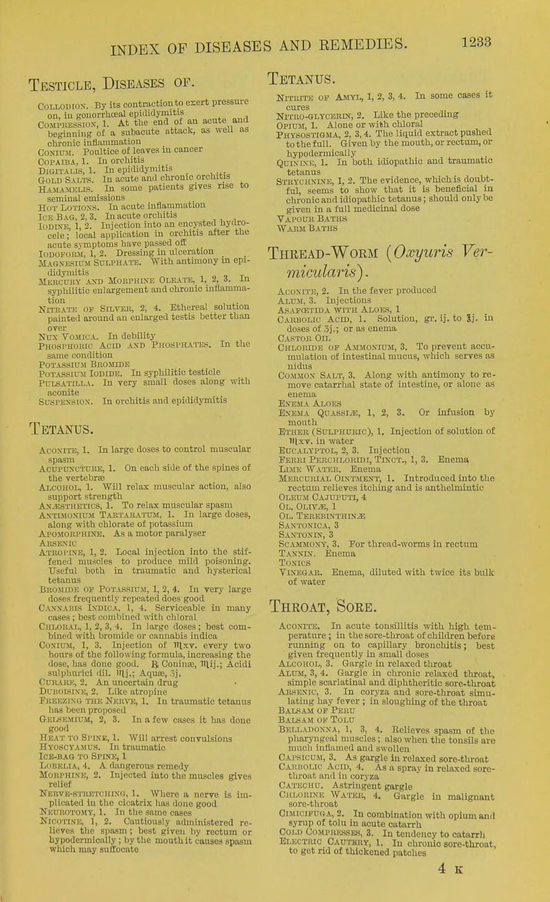 Testicle, Diseases of. COLLODIOX. By its contraction to e%ert pressure on, iu gonorrhcenl eplilidymitis CoMWiEssws, 1. At tlie end of an acute and beginning of a subacute attack, as well as chronic Infiammatiou CoNiuM. Poultice of leaves iu cancer Copaiba, 1. In orcUitis Digitalis, 1. In epiiUdynutis _ Gold S vlts. In acute and cliromo orchitis Ha.maaujus. In some patients gives rise to seminal emissions Hot Lotioxs. In acute iuflammatLOu IceBas, 2, 3. In acute orchitis lODiXE, 1, 2. Injection into an encysted hydro- cele ; local aijplication in orchitis after the acute symptoms have passed off loDOFOiui, 1, 2. Dressing iu ulceration _ Magxesiusi Sulphate. With antimony m epi- didymitis - „ O T JlEKCUUY AXD MonPHIXE OLEATE, 1, 2, i- iU syphilitic enlargement and chronic inflamma- tion , ,. NrriiATE OF SiL-STSK, 2, 4. Ethereal solution painted around au enlarged testis better than over Nux Vomica. In debility Phosphokic Acid axd Phosphates. In the same condition Potassium Bkomibe Potassium Iodide. In syphilitic testicle Pulsatilla. In very small doses along with aconite SusPEXSiox. In orchitis and epididymitis Tetanus. Acoxite, 1. In large doses to control muscular spasm Acupuxc'i'URE, 1. On each side of the spines of the vertebrae Alcohol, 1. Will relax muscular action, also support strength AX.ESTHETICS, 1. To relax muscular spasm AxTiMoxiUM Taktaratu.m, 1. lu large doses, along with chlorate of potassium Apojiouphixe. As a motor paralyser AnsEXic Atropine, 1, 2. Local injection into the stif- fened muscles to produce mild poisoning. Useful both in traumatic and hysterical tetanus Bromide op Potassium, 1,2,4. In very large doses frequently repeated does good Caxxacis Indica, 1, 4. Serviceable in many cases; best combined witli chloral Chloh.u, 1, 2, 3, 4. In large doses; best com- bined with bromide or cannabis indica CoNiUM, 1, 3. Injection of itlxv. every two hours of the following formula, increasing the dose, has done good. R Couinte, IHij.; Acidi sulphurici dil. l(lj.; Aqute, 5]. CuiuvRE, 2. An uncertain drug DuDOlsiXK, 2. Like atropine FiiEEZiXG the Nkhto, 1. In traumatic tetanus has been proposed Gelskmium, 2, 3. In a few cases it has done good Heat to Spine, 1. Will arrest convulsions Hyoscyamus. In traumatic Ice-bag to Spine, 1 LoBELLA., 4. A dangerous remedy MoRPHiXE, 2. Injected Into the muscles gives relief Nervb-stretchixo, 1. Where a nerve is im- plicated lu the cicatrix has done good Neurotomy, 1. In the same cases Nicotine, 1, 2. Cautiously administered re- lieves the spasm ; best given by rectum or hypodermlcally ; by the mouth it causes spasm which may suffocate Tetanus. Nitrite op Ajiyi, 1, 2, 3, 4. In some cases it Nmio-^GLYCERiM, 2. Like the preceding Opiu.m, 1. Alone or with chloral PhysoS'ITGMa, 2, 3,4. The liquid extract pushed to the full. Giveu by the mouth, or rectum, or hypoderniically QuixiNi;, 1. In both idiopathic and traumatic tetanus . Strychxixe, 1, 2. The evidence, which is doubt- ful, seems to show that it is beneficial in chronic and idiopathic tetanus; should only be given in a full medicinal dose Vapour Baths Warm Baths Thread-Worm [Oxyuris Ver- micularis). Acoxite, 2. In the fever produced Axmi, 3. Injections As.vfce'j-ida with Aloes, 1 Carbolic Acid, 1. Solution, gi-. ij. to Sj. in doses of 5].; or as enema Castor Oil Chlomde of Ammoxium, 3. To prevent accu- mulation of intestinal mucus, which serves as nidus Co.MMOX Salt, 3. Along with antimony to re- move catarrhal state of intestine, or alone as enema ExE-MA Aloes ExE.MA QuASsiiE, 1, 2, 3. Or infusion by mouth Ether (Sulphuiuc), 1. Injection of solution of lllxv. in water BucALYPTOL, 2, 3. Injection Perri Perculoridi, TixcT., 1, 3. Enema Lime Wat'er. Enema Mercurial Ointjient, 1. Introduced into the rectum relieves itching and is anthelmintic Oi.EU.M Cajuputi, 4 Ol. OLn'iE, 1 OL. TEREBIXTHIX.a; Saxtoxica, 3 Saxtoxin, 3 ScAJiMoxY', 3. Por thread-worms in rectum Taxxix. Enema Toxics ViNEGAii. Enema, diluted with twice its bulk of water Throat, Sore. AcoxiiTi:. In acute tonsillitis with high tem- perature ; in the sore-throat of children before running on to capillary bronchitis; best given frequently in small doses Alcohol, 3. Gargle in relaxed throat Alum, 3, 4. Gargle in chronic relaxed throat, simple scarlatinal and diphtheritic sore-throat AnsEXic, 3. In coryza and sore-throat simu- lating hay fever ; in sloughing of the throat Balsam of Peru Balsam of Tolu Bella doxxa, 1, 3, 4. Relieves spasm of the pharyngeal muscles; also when the tonsils are much inflamed and swollen Capsicum, 3. As gargle in relaxed sore-throat Oariiolic Acid, 4. As a spray in relaxed sore- throat and in coryza Catechu. Astringent gargle Chlorine Water, 4. Gargle iu malignant sore-throat CiMiciFUGA, 2. In combination with opium ami syrup of tolu in acute catarrh Cold Compuicsses, 3. In tendency to catarrh Electric Cautery, 1. in chronic sore-throat, to get rid of thickened patches 4 K