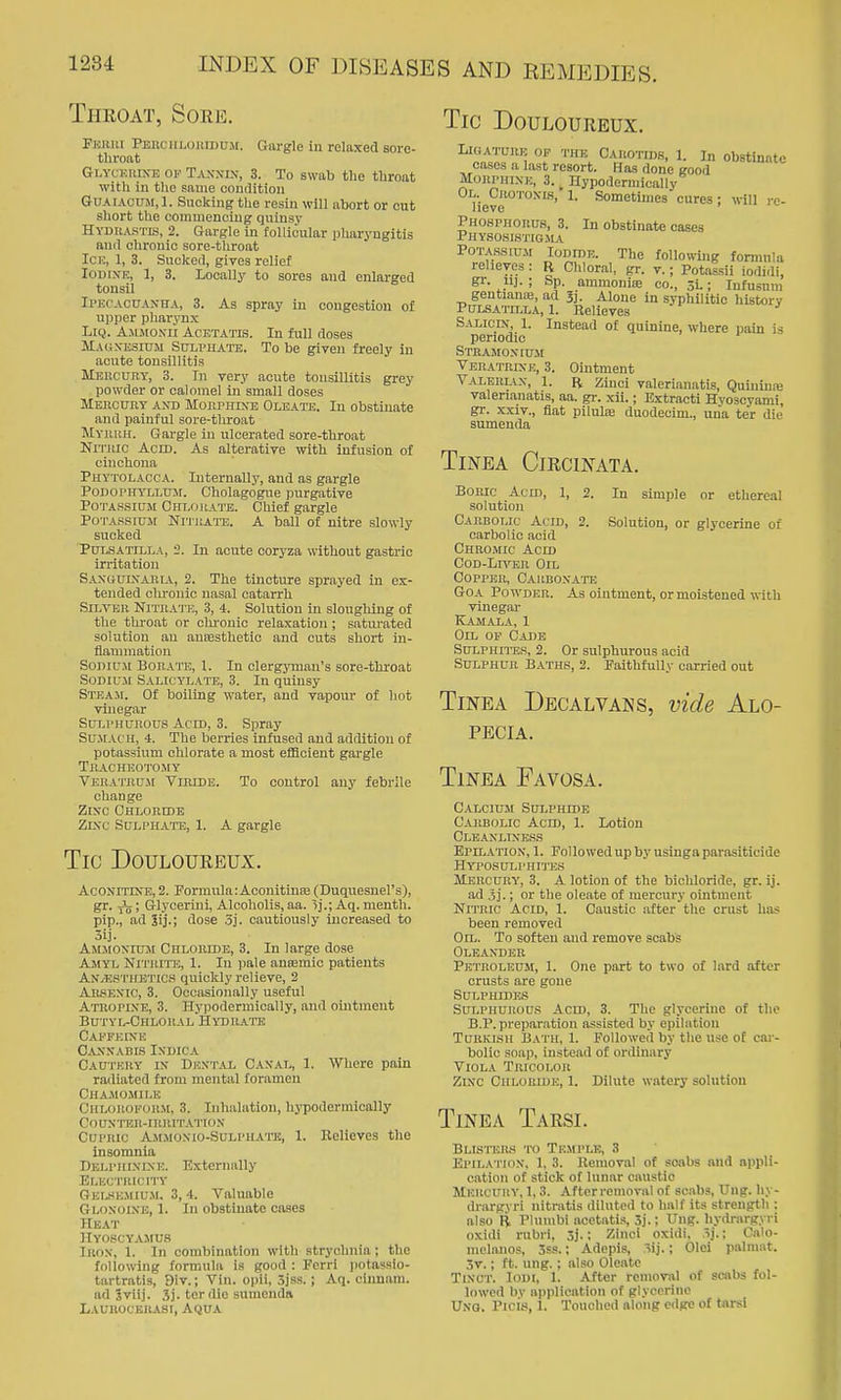 Throat, Sore. Fkhui PEiiciiLoiiinUiM. Gargle in relaxed sore- throat Glyckrixe of Tann-ix, 3. To swab the throat with in the same oomlition GuAiACtTM.l. Sucking the resin will abort or cut sliort the commencing quinsy Hydiiastis, 2. Gargle in follicular pliaryngitis and chronic sore-throat Ice, 1, 3. Sucked, gives relief Iodine, 1, 3. Locally to sores and enlarged tonsil Ipecacuanha, 3. As spray in congestion of upper pharynx LiQ. Amimoxii Acetatis. In full doses Makxesium Sulphate. To be given freely in acute tonsillitis MEiicuny, 3. In very acute tonsillitis grey powder or calomel in small doses MEiicnnY ANT) MoiiPHiXB Oleate. In obstinate and painful sore-tliroat Myuuh. Gargle in ulcerated sore-throat Nmiic Aom. As alterative with infusion of cinchona Phytolacca. Internally, and as gargle Podophyllum. Cholagogue purgative Potassium Chlokate. Chief gargle PoTASSiuji Ni-j'UAi-E. A ball of nitre slowly sucked Pulsatilla, -2. In acute coryza without gastric irritation SAxauLXAiHA, 2. The tincture sprayed in ex- tended chronic nasal catarrh Silver Nitba'I'e, 3, 4. Solution in slougliing of the throat or chronic relaxation; saturated solution an auEesthetic and cuts short in- flammation Sodium Bora-J'E, 1. In clergymtin's sore-throat Sodium Salicylate, 3. In quinsy Steam. Of boiling water, and vapour of hot vinegar SUT.PHUROUS Aero, 3. Spray SujrAcu, 4. The berries infused and addition of potassium chlorate a most efficient gargle Thacheoto.my TeiiA'I'IIU.m Vihide. To control any febrile change Zixc Chlohide Zixc Sulphatt!, 1. A gargle Tic Douloureux. Aconitixe, 2. Formula :AconitiniB(Duquesnel's), gr. ; Glycerini, Alcoholis, aa. ij.; Aq. menth. pip., ad lij.; dose 3j. cautiously increased to 3ij. Ammoxium Chloride, 3. In large dose Amyl Nitrite, 1. In pale anaemic patients AxvEsthbtics quickly relieve, 2 AiusEXic, 3. Occasionally useful Atoopixe, 3. Hyiiodermically, and ointment Butyl-ChloiialHydrate Capfeixe C.vxxabis Ixdica Cautery ix Dextal Caxal, 1. Where pain radiated from mental foramen Chajiomii.e Chlorofor.m, 3. Inhalation, hj-podermically COUXTRR-inRlTATIOX CupRic Ammoxio-Sulphate, 1. Believes the insomnia DELPiiixixE. Externally Er.KCTRicnT Gensemium. 3,4. Valuable Gloxoixe, 1. In obstinate cases riEAT Hyoscyamu.s Inox, 1. In combination with strychnia; the following formula is good : Ferrl i)ota9sio- tartratis, 9iv.; Vin. opii, 5jss. ; Aq. cinnam. ad Jviij. 3j. terdie sumenda Laubocboasi, Aqua Tic Douloureux. LitiATuiiE OP THE CAROTIDS, 1. In obstlnntc cases a last resort. Has done good Morphine, 3. ^ Hypodermically Ol. Crotonir, 1. Sometimes cures: will re- lieve Phosphorus, 3. In obstinate cases PHYS08IS'1TG.MA Potassium Iodide. The following formula relieves : R Chlor.il, gr. v.; Potassii iodidi, gr. 11]. ; Sp. ammonia; co., 3L; Infusnm gentianiE, ad 3], Alone in syphilitic history PuL.SATn,LA, 1. Relieves Salicix, 1. Instead of quinine, where pain is periodic Stramoxium Veratrixe, 3. Ointment Valerl\x, 1. R Zinci valerianatis, Quiniiiaj valerianatis, aa. gi-. xii.; Extracti Evoscyami, gr. xxiv., fiat pilulfe duodecim., una ter die sumenda Tijstea Circinata. Boric Acid, 1, 2. In simple or ethereal solution Carbolic Acid, 2. Solution, or glycerine of carbolic acid Chromic Acid CoD-Ln'^R Oil Copper, Oarboxato GOA Powder. As ointment, or moistened with vinegar Kamala, 1 Oil op Cadb Sulphites, 2. Or sulphurous acid Sulphur Baths, 2. Faithfully carried out Tinea Decalvans, vide Alo- pecia. Tinea Favosa. Calcium Sulphide Carbolic Acid, 1. Lotion Cleanliness Epn,ATiox, 1. Followed up by usinga parasiticide HYPOSULPHI'J'ES Mercury, 3. A lotion of the bichloride, gr. ij. ad .5].; or the oleate of mercury ointment Nitric Acid, 1. Caustic after the crust has been removed Oil. To soften and remove scabs Oleander Petroleum, 1. One part to two of lard after crusts are gone SULPHIDE.S Sulphurous Acid, 3. The glycerine of tlie B.P. preparation assisted by epilation TuRKJSH Bath, 1. Followed by the use of car- bolic soap, instead of ordinary Viola Tricolor Zixc Chloride, 1. Dilute watery solution Tinea Tarsi. Blisters to Temple, 3 Epila tiox. 1, 3. Kemoval of scibs and appli- cation of stick of lunar caustic Mercury, 1,3. Aftcrremoval of scabs, Ung. hy- drargyri nitratis diluted to half its strength : also B PUinibi aoetati.s 3j.; Ung. liydr.irgyri oxidi rubri. 3j.; Zinci oxidi, ij.; Cato- mehmos, 3ss.; Adcpis, 3ij.; Olei paltnat. 3v.; ft. ung.; also Oleate Tixct. loDi, 1. After removal of scabs fol- lowed by application of glycerine UNO. Picis, 1. Touched along edge of tarsi