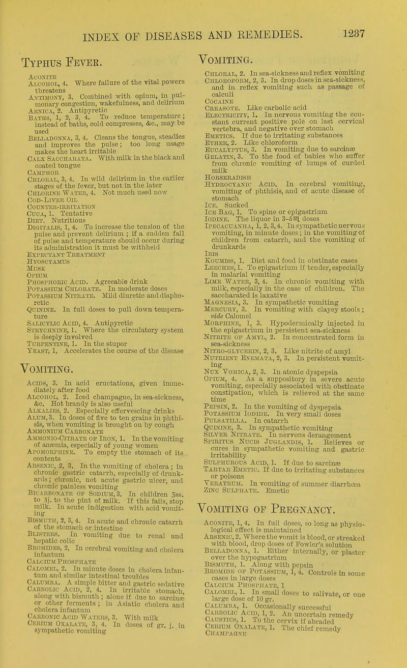 Typhus Fever. Vomiting. ACOXITE . , Alcohol, 4. Where failure of the vital powers threatens . AxTuioxY, 3. Coinhinea with opium, ui pul- monary congestion, wakefulness, and delirium AuxicA, 2. Antipyretic Batus, 1, 2, 3, 4. To reduce temperature; instead of haths, cold compresses, &c., may be used Belladonna, 3, 4. Cleans the tongue, steadies and improTCs the pulse; too long usage makes the heoi-t irritable Caix Saochailvta. Witli milk in the black and coated tongue Camphou Chloral, 3, 4. In wild delirium in tlie earlier stages of the fever, but not in the later Chloiune Waihh, 4. Not much used now CoD-Lnasn Oil COUKTEll-IIlMTATIOX CtJOA, 1. Tentative Diet. Nutritious Digitalis, 1, 4. To increase the tension of the pulse and prevent delirium ; if a sudden fall of pulse and temperature should occur during its administration it must be withheld EXl'ECTAXT TllEATJIENT Hyoscyamus Musk Orimi Phosphoeic Acid. Agreeable drink Potassium Culoea'I'B. In moderate doses Potassium Nituate. Mild diuretic and diapho- retic QuiNiNB. In full doses to pull down tempera- ture S-VLICYLIC Acid, 4. Antipyretic Stbychxdtb, 1. Where the circulatory system is deeply involved Turpentine, 1. In the stupor Yeast, 1, Accelerates the course of the disease Vomiting. Acids, 3. In acid eructations, given imme- diately after food Alcohol, 2. Iced champagne, in sea-sickness, &c. Hot brandy is also useful Alkalies, 2. Especially effervescing drinks Alum, 3. In doses of five to ten grains in phthi- sis, when vomiting is brought on by cough Ammonium Carbonate Ammonio-Citrate op Iron, 1. In the vomiting of anfemia, especially of young women Ai'OMOiU'umE. To empty the stomach of its contents Aii-SENic, 2, 3. In the vomiting of cholera ; in chronic gastric catarrli, especially of ilrunk- arils; chronic, not acute gastric ulcer, and chronic painless vomiting Bicarbonate op Sodium, 3. In children 3ss. to .5]. to the pint of milk. If this fails, stop mUk. In acute indigestion with acid vomit- ing Bismuth, 2, 3, 4. In acute and chronic catarrh of the stomach or intestine Busi-KM. In vomiting due to renal and hepatic colic BnoMiDKS, 2, In cerebral vomiting and cholera infantum Calcium Phosphate Calomel, 2. In minute doses in cholera infan- tum and similai- intestinal troubles Calumisa. a simple bitter and gastric sedative Carbolic Acid, 2, 4. In irritaljle stomach along with bismuth ; alone if due to sarcinsc or otlier ferments; in Asiatic cholera and cholera infantum CAiinoNic Acid Watehh, 3. Witli milk Cerium Oxalate, 3, 4. In doses of gr. j. in sympathetic vomiting Chloral, 2. In sea-sickness and reflex vomiting Chloroform, 2, 3. In di-op doses in sea-sickness, and in reflex vomiting such as passage of calculi COCAINB Crkasoits. Like carbolic acid Electricity, 1. In nervous vomiting the oon- stout current positive pole on last cervical vertebra, and negative over stomach Emetics. If due to irritating substances Ether, 2. Like chloroform Eucalyptus, 3. In vomiting due to sarcinsE Gelatin, 3. To the food of babies who suffer fi-om clu-onic vomiting of lumps of cui-ded milk Horseradish Hydrocyanic Acid. In cerebral vomiting, vomiting of phthisis, and of acute disease of stomach Ice. Sucked Ice Bag, 1. To spine or epigastrium Iodine. The liquor in 3-5111 doses Ipecacuanha, 1, 2, 3,4. In sympathetic nervous vomiting, in minute doses; in the vomiting of children from catarrh, and the vomiting of drunkards Iris Koumiss, 1. Diet and food in obstinate cases Leeches, 1. To epigastrium if tender, especially in malai-ial vomiting Lime Water, 3, 4. In chi-onic vomiting with milk, especially in the case of childi-eu. The saccliarated is laxative Magnesla., 3. In sympathetic yomiting Mercury, 3. In vomiting with clayey stools ; vide Calomel Morphine, 1, 3. Hypodermlcally injected in the epigastrium in persistent sea-sickness Nitrite op Amyj/, 2. In concentrated form in sea-sickness Nitro-glycerin, 2, 3. Like nitrite of amyl Nutrient Enejiata, 2, 3. In persistent vomit- ing Nnx Vomica, 2, 3. In atonic dyspepsia Opium, 4. As a suppository in severe acute vomitiag, especially associated with obstinate constipation, which is relieved at the same time Pepsin, 2. In the vomiting of dyspepsia Potassium Iodide. In very small doses PULSATttLA. In catai-rh Quinine, 3. In sympathetic vomiting Silver Nitrate. In nervous derangement SpmiTUS Nucis JuGLAXDis, 1. Believes or cures in sympathetic vomiting and gastric irritability Sulphurous Acid, 1. If due to sarcinte Tartar ExMetic. If due to irritating substances or poisons Veratruji. In vomiting of summer diarrhcea Zmc Sulphate. Emetic Vomiting of Pregnancy. Aconite, 1, 4. In full doses, so long as physio- logical elfect is maintained Arsenic, 2. Where the vomit is blood, or streaked with blood, drop doses of Fowler's solution Belladonna, 1. Either internally, or plaster over the hypogastrium Bismuth, 1. Along with pepsin Bromide op Potassium, 1, 4. Controls in some cases in large doses Calcium Phosphate, 1 Calomel, 1. In small doses to salivate, or one large dose of 10 gr. Calumba, 1. Occasionally successful Carbolic Acid, 1, 2. An uncertain remedy Caustics, 1. To the cervix if abraded Cerium Oxalath, 1. The chief remedy Champaqne '