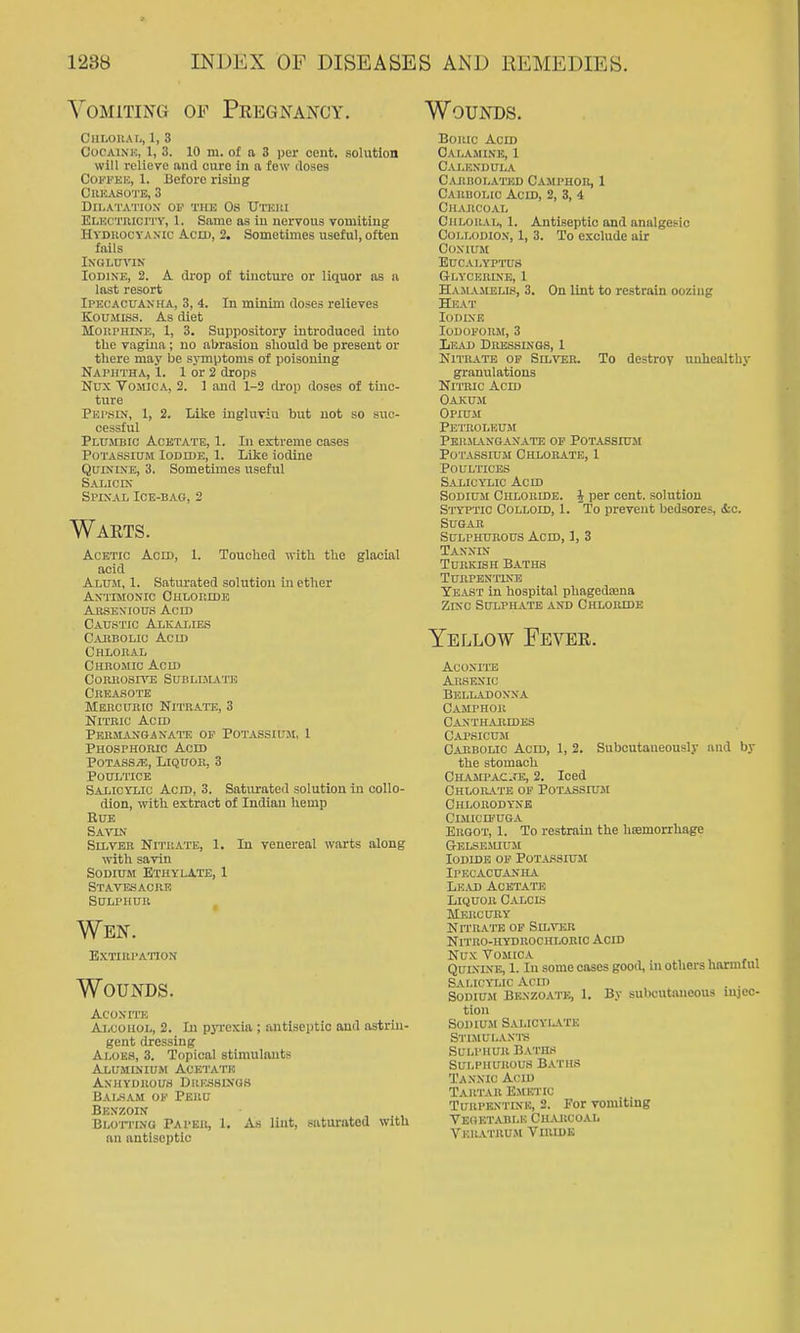 Vomiting of Peegnancy. Wounds. CllI.OUAL, 1, 3 CocAiNU, 1, 3. 10 m. of a 3 per cent, solution will relieve and cure in a few doses Coi'TKH, 1. Before rising CllHASOTB, 3 DllyATATIOX OV THE OS UTKUI ELKcmicn v, 1. Same as in nervous vomiting HvDiiocyAxic Acid, 2. Sometimes useful, often fails INGLUVIK Iodine, 2. A drop of tincture or liquor as ii last resort Ipecacuanha, 3, 4. In minim doses relieves Koumiss. As diet MOUPHINE, 1, 3. Suppository introduced into the vagina ; no abrasion should be present or there may be symptoms of poisoning Naphtha, 1. 1 or 2 drops Nux Vomica, 2. 1 and 1-2 drop doses of tinc- ture Pei'KIN, 1, 2. Like ingluvin but not so suc- cessful Plumbic Acetate, 1. In extreme oases Potassium Iodide, 1. Like iodine Quinine, 3. Sometimes useful Salic IX Spinal Ice-bag, 2 Warts. Acetic Acid, 1. Touched with the glacial acid Aluji, 1. Satiu'ated solution in ether Antimonic Chloeide Absexious Acid Caustic Alkalies C.uiBOLic Acid Chlokal Chromic Acid COEKOSIYE SUBLBLVTE Crbasote Mebcukic Nitrate, 3 Nitric Acid Permanganate of Potassium, 1 Phosphoric Acid Potass/E, Liquor, 3 Poultice Salicylic Acid, 3. Saturated solution in collo- dion, with extract of Indian hemp Rue Savlv Sllvek Nitrate, 1. In venereal warts along with savin Sodium Btiiylate, 1 Stavesacre Sulphur Wen. EXTIRl'ATION Wounds. Aconite AiiCOiioL, 2. In pyrexia ; antiseptic and astrin- gent dressing Aloes, 3. Topical stimulants Aluminium Acetato AXHYDROUrf DitESSlKUS Balsam of Peru Benzoin BLorriNQ Paper, 1. As lint, saturated with an antiseptic Boric Acid Calamine, 1 Calendula cariiolated camphor, 1 Carbolic Acid, 2, 3, 4 Charcoal Chloral, 1. Antiseptic and analgesic CoLLODlox, 1, 3. To exclude air CoXlUM Eucalyptus Glycerine, 1 Hailvmelis, 3. On lint to restrain oozing Heat Iodine Iodoform, 3 Lead Dressings, 1 Nitrate of SiL^rER. To destroy unhealthy granulations Nitric Acid Oaxum Opium Petroleum pknjl\ngaxate op potassiuji Po'CASsiuM Chlorate, 1 Poultices Salicylic Acid Sodium Chloride. J per cent, solution Si'YPTic Colloid, 1. To prevent bedsores, &c. Sugar Sulphurous Acid, ], 3 Taknin Turkish Baths Turpentine Yeast in hospital phagedaena Zinc Sulphate and Chloiudb Yellow Fever. Aconite AnsFAic Belladonna Camphor Caxthajiides Capsicum Carbolic Acid, 1, 2. Subcutaueously and by the stomach Chajipac:«'E, 2. Iced Chlorate of Potassium Chlorodyne CLMICQ'UGA Ergot, 1. To restrain the hEemorrhage Gelsejiium Iodide of Potassium Ipecacuanha Le.u) Acetate Liquor Calcis Mercury NrriUTE of Silver Nitro-hydrochlobic Acid Nux Vomica Quinine, 1. In some cases good, m others harmful Salicylic Ann . . S0UIU.M Benzoate, 1. By subcutaneous injeo- tion Sodium Salicyiate Stimulan'i-s Sulphur Baths Sulphurous Baths Tannic Acid Tartar Emetic TuHPEXTiNK, 2. For vomiting VEnET.VBLE Charcoal VKR.VTRUJ1 VlRIDE