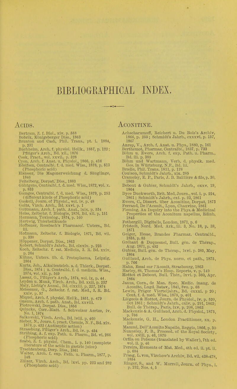 BIBLIOGEAPHICAL INDEX. »o« Acids. Bertram, Z. f. Biol., xiv. p. 553 Bobrik, Kiinigsberger Diss., 1863 Bniuton and Casli, Pliil. Trans., pt. i. 1884, p. 231 Buohlieim, Aroli. f. pliysiol. Heillc., 1857, p. 122; PflUger's Arch., Bd. xii., 187G Cook, Pract., vol. xxvii.. p. 328 Cyon, Arcli. f. Anat. u. Physiol., 1866, p. 416 Edelfseu, Ceutralbl. f. d. med. Wiss., 1878, p. 513 (Phosphoric acid) ElsHsser, Die Magenerweiohuug d. Siiiiglinge, 1846 Feitelberg, Dorpat.' Diss., 1883 Giilitgens, Centralbl. f. d. med. Wiss., 1872, vol. x. p. 833 G-amgee, Centralbl. f. d. med. Wiss., 1879, p. 253 (differentkinds of Pliosphoric acid) Gaskell, Journ. of Physiol., vol. iv. p. 48 Goltz, Virch. Arch., Bd. xxvi. p. 1 Giittniann, Arch. f. path. Aiiat., Ixix. p. 534 Heiss, Zeitschr. f. Biologie, 1876, Bd. xii. p. 151 Hermann, Toxicolog., 1874, p. 160 Hertwig, Thierheilkuude Hofb.auer, Rossbach's Pharmacol. Unters., Bd. iii. Hofmann, Zeitschr. f. Biologie, 1871, Bd. vii. p. 338 Hiippener, Dorpat. Diss., 1863 Robert, Schmidt's Jahrb., Bd. olxxix. p. 225 Koch, Zeitschr. f. rat. Mediciu, 3. R. Bd. xxiv p. 264 Kiihne, Unters. ilb. d. Protoplasma, Leipzig, 1864 Kurtz, Joh., AlkalientzieU. a.d. Thierk., Dorpat. Diss., 1874 ; u. Centralbl. f. d. mediciu. Wiss., 1874, vol. xii. p. 569 Lassar, 0., PflUger's Arch., 1874, vol. ix. p. 44. Leyden u. Munk, Virch. Arch., Bd. xxii. p. 237 Maly, Liebig's Anna]., Bd. clxxiii. p. 227, 1874 Meissener, G., Zeitschr. f. rat. Med., 3. R. Bd. xxiv. p. 97 Miquel, Arch. f. physiol. Heilk., 1851, p. 479 Onsiim, Arch. f. patli. Anat., Bil. xxvlii Piotvowski, Dorpat. Diss., 1866 Qnincke, Gorr.-Blatt. f. Schweizer Aertze, iv. No. 1, 1874 Salkowski, Virch. Arch., Bd. Iviii. p. 460 Sieber, N., Journ. f. pract. Chomio, N. F.,Bd.xix. 1879, p. 433 (Antiseptic action) Strassbnrg, PflUger's Arch., Bd. iv. p. 454 StrUbmg A. f. exp. Path. a. Pharni., Bd. vi. 266 (Phosphoric acid) Szabo, Z. f. physiol. Chem., i. p. MO (complete literature ot tlic aci.ls in gastric juice) Iraclitenberg, Dorp. Diss., 1861 WiiUer, Arch. f. exp. I'ath. u. Plmrm., 1877, p. ZUlzer, Virch. Arch., Bd. Ixvi. pp. 223 and 282 ACONITINE. Achscharumoff, Reichert u. Du Bois's Archiv, 1866, p. 258 ; Schmidt's Jahrb., oxxxvi. p. 157, 1867 Anrep, V., Arch. f. Anat. u. Phys., 1880, p. 161 Bcrthemot, Pharmaz. Centralbl., 1837, p. 733 Biihni u. Ewers, Arch. f. exp. Path. u. Pharm., Bd. iii. p. 385 Biihm und Wartnianii, Verli. d. physik. med. Ges. in Witrtzburg, N.F., Bd. iii. Brodie, Phil. Trans. 1811, p. 178 Coulsou, Schmidt's Jalu-b., xii. 285 Cramoisy, E. P., Paris, J. B. Bailliire i-.fils,p. 30, 1865 Debout & Gubler, Schmidt's Jahrb., cxxv. 19, 1864 Dyce Duckworth, Brit. Med. Journ., vol. i. p. 224, 1861; Schmidt's Jahrb., cxi. p. 23, 1861 Ewers, C, Dissert, liber Aconitiue, Dorpat, 1873 Eerrand, De I'Aconit., Lyon, Chauvine, 1861 Pleming, An Inquiry into the Phys.& Medicinal Properties of the Aconitum napellus, Edinb. 1845 Pothergill, Digitalis, London, 1871, p. 6 Fristedt, Nord. Med. Ai-k., iii. 3, No. 18, p. 38, 1871 Geiger, Hesse, Brandes Pharmaz. Centralbl., 1835, p. 85 Grehant & Duquesnel, Bull. gin. de Th^rap., Aug. 1871, p. 492 Gubler, Bull. g6n. de Th6rap., Ixvi. p. 385, May, 1864 Guillaud, Arch, de Phys. norm, et path., 1875, p. 766 Hahn, Essai sur I'Aconit, Strasbourg, 1863 Harley, St. Thomas's Hos)). Reports, v. p. 149 Hottot et Debout, Bull. Thor., Ixvi. p. 360, Apr. 1864 Janus, Corn., de Man. Spec. Medic, inaug. de Acouito, Lugd. Batav., 1841, 8vo. p. 68 Lewin, Priiger Vierteljahrs., Bd. cxxxi. p 20; Cent. f. d. med. Wiss., 1875, p. 401 Liegeois & Hottot, Journ. de Physiol., iv. p. 520, Oct 1861; Schmidt's Jahrb., cxiv. p. 291,1862; Bull, de Therap., Paris, Ixv. p. 208, 1863 Mackenzie & A. Guillaud, Arch. d. Physiol., 1875, p. 766 Mackenzie, G. H., Loudon Practitioner, xx. p 100 ' Mammi, DoU'AconitoNapello, Reggio, 1866, p. 30 Nuniieley, P. B., Proceed, of the Royal Society vol. xviii. p. 46, 1870 Orfila on Poisons (translated by Waller), 7tb ed. vol. ii. p. 46 Pereira, Elements of Mat. Med., 4tU ed. ii. pt ii ]). 684 I'nuig, L. von, Vircliow's Archiv, Bd. vii. 438-478, 1854 Ringer, S., and W. Murroll, Jouru. of Phvs i
