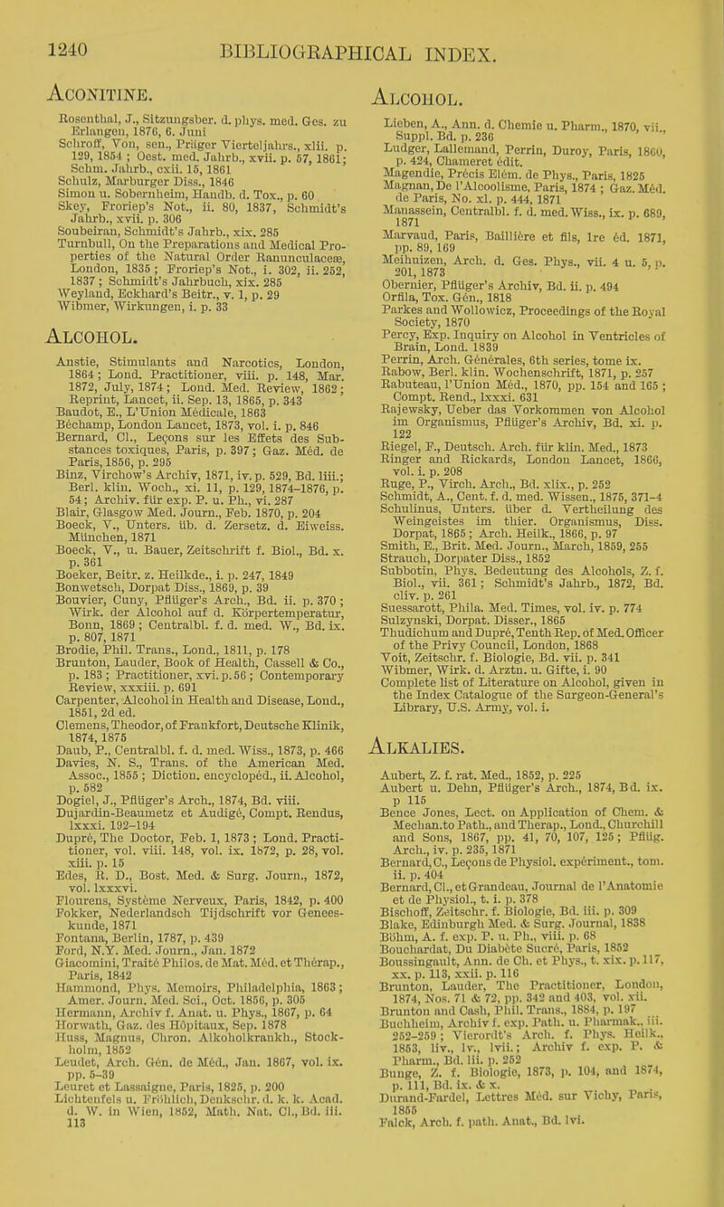 ACONITINE. Rosenthal, J., SitzuuBsber. d. pliys. med. Gos. zu Erliingeu, 1876, 6. Juiii Schroff, Von, sou., Priiger Viorteljiilu's., xlii. p. 129, 1854 ; Ocst. med. Jalirb., xvii. p. 67, 18G1; Sclim. Jahrb., cxii. 15,18G1 Sohulz, Marburger Diss., 1846 Simou u. Soberiiheim, Handb. d. Tox,, p. GO Skey, Froriep's Not., ii. 80, 1837, Schmidt's Jahrb., xvii. p. 306 Soubeiran, Schmidt's Jahrb., xix. 286 TurubuU, Ou the Preparations and Medical Pro- perties of the Natural Order Ranunculaceie, London, 1835 ; Froriep's Not., i. 302, ii. 252, 1837 ; Schmidt's Jahrbuch, xix. 285 Weylaud, Eckhard's Beitr., v. 1, p. 29 Wibmer, Wirkvmgen, i. p. 33 Alcohol. Anstie, Stimulants and Narcotics, London, 1864 ; Lond. Practitioner, viii. p. 148, Mar 1872, July, 1874 ; Loud. Med. Review, 1862 ; Reprint, Lancet, ii. Sep. 13, 1865, p. 343 Baudot, E., L'TJnion Medicale, 18G3 Bechamp, London Lancet, 1873, vol. i. p. 846 Bernard, CI., Legons sur les Effets des Sub- stances toxiques, Paris, p. 397; Gaz. M6d. de Paris, 1856, p. 295 Binz, Virchow's Archiv, 1871, iv. p. 529, Bd. liii.; Berl. kliu. Woch., xi. 11, p. 129, 1874-1876, p. 54; Archiv. filr exp. P. u. Ph., vi. 287 Blair, Glasgow Med. Jouru., Feb. 1870, p. 204 Boeck, v., TJuters. Ub. d. Zersetz. d. Eiweiss. MUuchen, 1871 Boeck, v., u. Bauer, Zeitschi-ift f. Biol., Bd. x. p. 361 Boeker, Beitr. z. Heilkde., i. p. 247, 1849 Bonwetsch, Dorpat Diss., 1869, p. 39 Bouvier, Cuny, Pflliger's Arch., Bd. ii. p. 370 ; Wii-k. der Alcohol auf d. Kbrpertemperatur, Bonn, 1869 ; Centralbl. f. d. med. \V., Bd. ix. p. 807, 1871 Brodie, Phil. Trans., Lond., 1811, p. 178 Bruuton, Lauder, Book of Health, Cassell & Co., p. 183; Practitioner, xvi. p. 66 ; Contemporai-y Review, xxxiii. p. 691 Carpenter, Alcohol in Health and Disease, Lond., 1851, 2d ed. Clemens, Theodor, of Frankfort, Deutsche Klinik, 1874, 1875 Daub, P., Centralbl. f. d. med. Wiss., 1873, p. 466 Davies, N. S., Trans, of the American Med. Assoc., 1855 ; Diction, encycloped., ii. Alcohol, p. 582 Dogiel, J., Pflliger's Arch., 1874, Bd. viii. Dujanlin-Beaumetz et Audige, Compt. Rendus, Ixxxi. 192-194 Dupre, The Doctor, Feb. 1, 1873 ; Lond. Practi- tioner, vol. viii. 148, vol. ix. 1872, p. 28, vol. xiii. p. 15 Edes, H. D., Bost. Med. & Surg. Journ., 1872, vol. Ixxxvi. Flourens, Systome Nerveux, Paris, 1842, p. 400 Fokker, Nederl.andsch Tijdsohrift vor Genees- kunde, 1871 Fontana, Berlin, 1787, p. 439 Ford, N.Y. Med. .lonrn., Jan. 1872 Giacomini, Trait6 Philos. de Mat. Mtd. et Thiirap., Paris, 1842 Hammond, Phys. Memoirs, Philadelphia, 1863 ; Amer. .Journ. Med. Sci., Oct. 185G, p. 306 Hermann, Archiv f. Aniit. u. Phys., 1867, p. 04 Horwath, Gaz. des HOpitaux, Sep. 1878 Huss, Magnus, CUron. Alkoholkrankh., Stock- holm, 1862 Leudet, Arch. Gin. de M6d., Jan. 1807, vol. ix. pp. 6-39 Leuret et Lassaigne, Paris, 1825, p. 200 Lichtenfels u. FriUilich.Denkachr. d. k. k. Acad. d. W. in Wien, 1852, Math. Nat. Cl.,Bd. ili. 113 Alcohol. Lieben, A., Ann. d. Chemio u. Pliarm., 1870, vii Suppl. Bd. I). 23G Ludger, Lallemand, Perrin, Duroy, Paris, ISGu, p. 424, Chameret (idit. Magendie, Pr6cis E16m. de Pliys., Paris, 1826 Magnan, De I'Alcoolisme, Paris, 1874 ; Gaz. U&i. de Paris, No. xl. p. 444, 1871 Manassein, Centralbl. f. d. med. Wiss., ix. p. 689, 1871 Marvaud, Paris, Baillitre et flls. Ire iid. 1871, pp. 89, 169 Meihuizen, Arch. d. Ges. Phys., vii. 4 u. 5, n. 201, 1873 Obernier, Pflilger's Archiv, Bd. ii. i). 494 Orflla, Tox. G(-n., 1818 Parkes and Wollowicz, Proceedings of the Royal Society, 1870 Percy, Exp. Inquiry on Alcohol in Ventricles of Brain, Lond. 1839 Perrin, Arch. Generales, 6th series, tome ix. Rabow, Berl. klin. Wochenschrift, 1871, p. 257 Rabuteau, I'Union Med., 1870, pp. 154 and 165 ; Compt. Rend., Ixxxi. 631 Rajewsky, Ueber das Vorkoramen von Alcohol im Organismus, Pflliger's Archiv, Bd. xi. p. 122 Eiegel, F., Deutsch. Arch, fur kiln. Med., 1873 Ringer and Rickards, London Lancet, 1860, vol. i. p. 208 Ruge, P., Virch. Arch., Bd. xILy., p. 252 Schmidt, A., Cent. f. d. med. Wissen., 1875, 371-4 Schulinus, TJnters. liber d. Vertlieilung des Weingeistes im thier. Organismus, Diss. Dorpat, 1865 ; Arch. Heilk., 186G, p. 97 Smith, B., Brit. Med. Journ., March, 1859, 255 Strauch, Dorpater Diss., 1852 Subbotin, Pliys. Bedeutung des Alcohols, Z. f. Biol., vii. 361; Schmidt's Jahrb., 1872, Bd. cliv. p. 261 Suessarott, Phila. Med. Times, vol. iv. p. 774 Sulzynski, Dorpat. Disser., 1866 Thudichum aud Duprfi, Tenth Rep. of Med. Oflicer of the Privy Council, London, 1868 Voit, Zeitschr. f. Biologic, Bd. vii. p. 341 Wibmer, Wirk. d. Arztn. u. Gifte, i. 90 Complete list of Literature on Alcohol, given in the Index Catalogue of the Surgeon-General's Library, U.S. Army, vol. i. Alkalies. Aubert, Z. f. rat. Med., 1862, p. 226 Aubert u. Dehn, Pflliger's Arch., 1874, Bd. ix. p 115 Bence Jones, Lect. ou Application of Cheni. & Mechan.to Path., and Therap., Lond., Chni-chil 1 aud Sons, 1867, pp. 41, 70, 107, 125 ; Pfllig. Arch., iv. p. 235,1871 Bernard, C, Le(,^onsde Physiol, expirimeut., toni. ii. p. 404 Bernard, CI., et Grandeau, .Tournal de I'Anatomie et de Physiol., t. i. p. 378 Bischoff, Zeitschr. f. Biologic, Bd. iii. ]). 309 Blake, Edinburgh Med. it Surg. Journal, 1838 Biihm, A. f. exp. P. u. Ph., viii. p. 68 Bouchardat, Du Diabiito Sucre, Paris, 1862 Boussingault, Ann. de Ch. et Phys., t. xix. p. 117, XX. p. 113, xxii. p. 116 Brunton, Lauder, The Practitioner, London, 1874, Nos. 71 & T2, pp. 342 aud 403, vol. xii. Brunton and Cash, Phil. Trans., 1884, p. 197 Buchheim, Archiv f. exp. Path. u. Phsu-mak.. m. 252-259 ; Vierordfs Arch. f. Phys. Heilk., 1853, liv., Iv., Ivii.; Archiv f. exp. P. & Pharm., Bd. lii. p. 252 Bunge, Z. f. IMologie, 1873, )>. 104, and 1874, p. Ill, Bd. Ik. & X. ^ . Durand-Fardel, Lettres M«id. sur Vichy, Pan.-, 1865 Fftlok, Arch. f. path. Anat., Bd. Ivi.