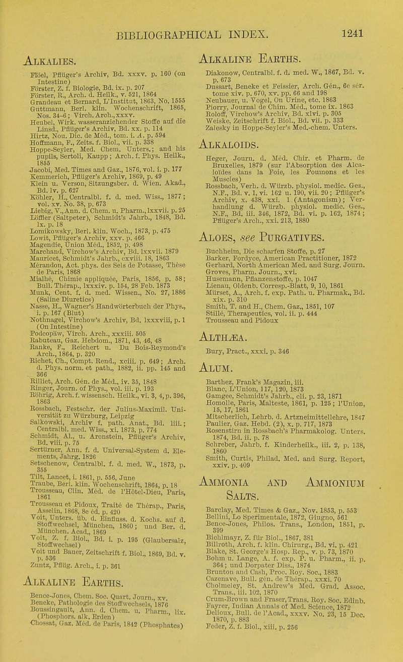 Alkalies. Fliiel, PflUger'a Archiv, Bd. xxxv. p. 160 (ou Intestine) Forster, Z. f. Biologie, Bd. ir. p. 207 Forster, R., Arch. d. HeUk., t. 521, 1804 Grandeau et Bernard, L'lustitiit, 1863, No. 1555 Guttmanu, Berl. klin. WocUensolu-ift, 1865, Nos. 34-6; Viroh. Arch., xxxT. Heubel, Wirk. wasseranziehender SfcofEe auf die Liiisd., Ptiuger's Archiv, Bd. xx. p. 114 Hirtz, Nou. Die. de Mud., torn. i. A.p. 594 Hoffmann, P., Zeits. f. Biol., vii. p. 338 Hoppe-Seyler, Med. Chein. TJnters.; ajid his pupils, Sertoli, Kaupp ; Arch. f. Phys. Heilk., 1855 Jacobi, Med. Times and Gaz., 1S76, vol. i. p. 177 Kemmerich, Pfluger's Archiv, 1869, p. 49 Klein u. Verson, Sitzungsber. d. Wien. Akad.. Bd. It. p. 627 Kbhler, H., Centralbl. f. d. med. Wiss., 1877 ; vol. XV. No. 38, p. 673 Liebig, V.,Ann. d. Chem. u. Pharm., Ixxvil. p. 25 Loffler (Saltpeter), Schmidt's Jahrb., 1848, Bd. Ix. p. 18 liOmikowsky, Berl. klin. Wooh., 1873, p. 475 lowit, PllUger's Archiv, xxv. p. 466 Magendie, Union Med., 1852, p. 498 Marchand, Virohow's Archiv, Bd. Ixxvii. 1879 Manricet, Schmidt's Jahrb., cxviii. 18, 1863 Mtraudon, Act. phys. des Sels de Potasse, Thfese de Paris, 1868 Mialhe, Chimie appliquee, Paris, 1856, p. 58; Bull. Therap., Ixxxiv. p. 154, 28 Feb. 1873 Munk, Cent. f. d. med. Wissen., No. 27, 1886 (Saline Diuretics) Nasse, H,, Wagner's Handwbrterbuch der Phys., i. p. 167 (Blut) Nothnagel, Virchow's Ai'oMv, Bd. Ixxxviii, p. 1 (On Intestine) Podcopiiw, Virch. Arch., xxxiii. 505 Eabuteau, Gaz. Hebdom., 1871, 43, 46, 48 Banke, P., Eeichert u. Du Bois-Reyniond's Ai-ch., 1864, p. 320 Bichet, Ch., Compt. Rend., xoiii. p. 649; Arch. d. Phys. norm, et path., 1882, ii. pp. 145 and 366 Eilliet, Arch. Gen. de Med., iv. 35, 1848 Ringer, Journ. of Phys., vol. iii. p. 193 Rolirig, Arch. f. wissensoh. Heilk., vi. 3, 4, p. 396, 1863 Rossbach, Festschr. der Julius-Maxlmil. TTni- versitiit zu WUrzburg, Leipzig Salkowski, Archiv f. path. Anat., Bd. liii.; Centralbl. med. Wiss., xi. 1873, p. 774 Schmidt, Al., u. Aronstein, PflUger's Archiv, Bd. viii. p. 75 Sertiirner, Ann. f. d. Universal-System d. Ele- ments, Jiihrg. 1826 Setschenow, Centralbl. f. d. med. W., 1873. n. 356 ' > 1 Tilt, Lancet, i. 1861, p. 556, June Traube, Berl. klin. Wochenschrift, 1864, p. 18 Trousseau, Clin. Mud. de I'HOtel-Dieu, Paris. 1861 ' Trousseau et Pidoux, Trait6 de Th6rap., Paris, Asselin, 1868, 8e 6d. p. 420 Voit, Unters. Ub. d. Einfluss. d. Kochs. auf d. Stoflwechsel, MUnchen, 1860 : und Bor. d Miinchen. Acad., 1869 ^J^'J {■ ■'^i'-' ^- P- (Glaubersalz, Stoflwechsel) Voit und Bauer, Zeltschrlft f. Biol., 1869, Bd. v. p. 536 Zuntz, PflUg. Arch., i. p. 361 Alkaline Earths. Bence-Jones, Chem. Soc. Qunrt. Journ., xv Benekc, Pathologic des Stoff\vechsels,'V876 Boussingault, Ann. d. Chem. u. Pliarm lix (Phosphors, alk. Erden) ' Chossat, Onz. Miid. de Paris, 1842 (Phosphates) Alkaline Earths. Diakonow, Centralbl. f. d. med. W., 1867, Bd. v, p. 673 Dussart, Beneke et Feissier, Arch. Gen., 6e sur. tome xiv. p. 670, xv. pp. 66 and 198 Neubauer, u. Vogel, Ou Urine, etc. 1863 Piorry, Journal de (jhim. Med., tome ix. 1863 Eoloff, Tirchow's Archiv, Bd. xlvi. p. 305 Weiske, Zeitschrift f. Biol., Bd. vii. p. 333 Zalesky in Hoppe-Seyler's Med.-chem. Unters. Alkaloids. Heger, Journ. d. Mud. Chir. et Pharm. de Bruxelles, 1879 (sur I'Absorption des Alca- loides dans la Foie, les Poumons et les Muscles) Eossbaoh, Verb. d. Wlirzb. physiol. medic. Ges., N.F., Bd. V. 1, vi. 162 u. 190, vii. 20 ; Pfluger's Archiv, x. 438, xxi. 1 (Antagonism); Ter- handlung d. Wlu-zb. physiol. medio. Ges., N.F., Bd. iii. 346, 1872, Bd. vi. p. 162, 1874; Pfluger's Ai-ch., xxi. 213, 1880 Aloes, see Purgatives. Buchheim, Die schai-fen Stoffe, p. 27 Barker, Fordyce, American Practitioner, 1872 Gerhard, North American Med. and Surg. Journ. Groves, Pharm. Journ., xvi. Husemann, Pflanzenstoffe, p. 1047 Lienau, Oldenb. Corresp.-Blatt, 9, 10, 1861 Miirset, A., Arch. f. exp. Path. u. Phaxmak., Bd. xix. p. 310 Smith, T. and H., Chem. Gaz., 1851, 107 Stille, Therapeutics, vol. ii. p. 444 Trousseau and Pidoux Alth.^. Bury, Pract., xxxi. p. 346 Alum. Barthez, Frank's Magazin, iii. Blanc, L'Uniou, 117, 120, 1873 Gamgee, Schmidt's Jahrb., cli. p. 23, 1871 Homolle, Paris, Malteste, 1861, p. 125; I'Union, 15, 17, 1861 Mitscherlich, Lehrb. d. Artzneimittellehi-e, 1847 Paulier, Gaz. Hebd. (2), x. p. 717, 1873 Eosenstiru in Rossbach's Pharmakolog. Unters. 1874, Bd. ii. p. 78 Schreber, Jalirb. f. Kinderheilk., iii. 2, p. 138, 1860 Smith, Curtis, Philad. Med. and Surg. Report, xxiv. p. 409 AND AMiMONIUJI Ammonia Salts. Barclay, Med. Times & Gaz., Nov. 1853, p. 553 Bellini, Lo Sperimeutale, 1872, Giugno, 561 Bence-Jones, Philos. Trans,, Loudon, 1851, p. 399 Bichlmayr, Z. fill- Biol., 1867, 381 Billroth, Arch. f. klin. Chirurg., Bd. vi. p. 421 Blake, St. G eorge's Hosp. Rep., v. p. 73, 1870 Bohm u. Lange, A. f. exp. P. u. Pharm., ii. p. 364; und Dorpater Diss., 1874 Brunton and Cash, Proc. Roy. Soc, 1883 Cazenave, Bull. gen. de Therap., xxxi. 70 Cholmeley, St. Andrew's Med. Grad. Assoc. Trans., iii. 102, 1870 Crum-Brown and Eraser, Trans. Eoy. Soc. Edinb. Eayrer, Indian Annals of Med. Science, 1872 Delioux, Bull, de I'Aoad., xxxv. No. 23, 15 Dec 1870, p. 883 Feder, Z. f. Biol., xili. p. 268