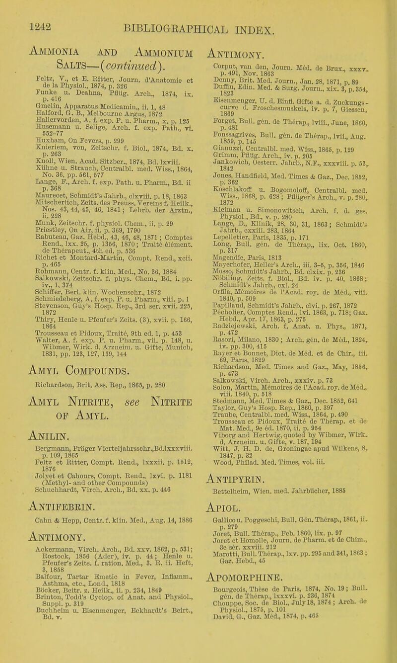 Ammonia and Ammonium Salts— (con tinued). Feltz, v., et E. Bitter, Joimi. d'Anntomio et de la Pliysiol., 1874, p. 320 Fuuke u. Deahna, PUiig. Arch., 1874, is. p. 416 Gmeliii, Apparatus MeiUcamin., ii. 1, 48 HalXord, G. B., Melbourne Argus, 1872 Hallervordeu, A. f. exp. P. u. Pharm., x. p. 126 Husemaim u. Selige, Arch. f. exp. Path., yi. 552-77 Huxham, Ou Fevers, p. 299 Kiiieriem, von, ZeitsoUr. f. Biol., 1874, Bd. x. p. 263 Kuoll, Wlen. Acad. Sitzber., 1874, Bd. Ixviii. Kllhue u. Strauoh, Centralbl. med. Wiss., 1864, No. 36, pp. 661, 577 Lauge, F., Arch. f. exp. Path. u. Pharm., Bd. u p. 368 Maurecet, Schmidt's Jahrb., clxviii. p. 18, 1863 iVIitsoherlioh, Zeits. des Preuss. Verems f. Heilk., Nos. 43, 44, 45, 46, 1841; Lelirb. der Arztn., ii. 228 Muiik, Zeitschr. f. physiol. Chem., ii. p. 29 Priestley, On Air, ii. p. 369, 1790 Rabuteau, Gaz. Hebd., 43, 46, 48, 1871 ; Comptes Rend., Ixx. 25, p. 1356, 1870; Traite Element. de Therapeut., 4th ed. p. 536 Eichet et Moutard-Martin, Compt. Rend., xoii. p. 466 Rohmaun, Centr. f. kliu. Med., No. 36, 1884 Salkowski, Zeitschr. f. phys. Chem., Bd. i. pp. iv., 1, 374 Schiffer, Berl. klin. Wochenschr., 1872 Schmiedeberg, A. f. exp. P. u. Pharm., Tiii. p. 1 Stevenson, Guy's Hosp. Hep., 3rd ser. xvii. 225, 1872 Thiry, Heule u. Pfeufer's Zeits. (3), xvii. p. 166, 1864 Trousseau et Pidoux, Traite, 9th ed. 1, p. 453 Walter, A. f. exp. P. u. I'liarm., vii. p. 148, u. Wibmer, Wirk. d. Arzueim. u. Gifte, Munich, 1831, pp. 123, 127, 139, 144 Amtl Compounds. Richardson, Brit. Ass. Rep., 1866, p. 280 Amyl Nitrite, see Nitrite OF Amyl. Anilin. Bergmann, Prager Viertel]ahrsschr.,Bd.lxxxviii. p. 109,1865 Feltz et Hitter, Compt. Rend., Ixxxii. p. 1512, 1876 Jolyet et Cahours, Compt. Rend., Ixvi. p. 1181 (Methyl- and other Compounds) Schuclihardt, Tii'ch. Arch., Bd. xx. p. 446 Antifebrin. Cahn <& Hepp, Centr. f. klin. Med., Aug. 14,188G Antimony. Aokermann, Virch. Arch., Bd. xxy. 1802, p. 531; Rostock, 1856 (Ader), iv. p. 44; Henle u. Pfeufer's Zeits. I. ration. Med., 3. R. ii. Heft, 3, 1858 Balfour, Tartar Emetic in Fever, Inflnmm., Asthma, etc., Lond., 1818 Biicker, Beitr. z. Heilk., ii. p. 234, 1849 Brinton, Todd's Cyclop, of Anat. and Physiol., Suppl. p. 319 Buchlieim ii. Eisenmengcr, Eckhardt's Beirt., Bd. v. Antimony. Corput, van den, Journ. Mid. do Brux., xxxy. p. 491, Nov. 1863 Denny, Brit. Med. Journ., Jan. 28, 1871, p. 89 * ^^'^S- Journ., xix. 3, p. 354, Eisenmengcr, U. d. Einfl. Gifte a. d. Zuckungs- curve d. Froschesnmskels, iv. p. 7, Giessen, 1869 ' 1 > , Forget, Bull. gun. de ThOrap., Iviii., June, 18G0, p. 481 Ponssagrives, Bull. gen. de Thd-rap., Ivii., Aug. 1859, p. 145 1 . . e Giamizzi, Centralbl. nied. Wiss., 1865, p. 129 Grimm, Pflug. Arch., iv. p. 205 Jankowich, Oesterr. Jahrb., N.F., xxxviii. p. 53, 1842 ^ ' Jones, Handfleld, Med. Times i Gaz., Dec. 1852, p. 362 Kosclilakoff u. Bogomoloff, Centralbl. med. Wiss., 1868, p. 628 ; Pliuger's Arch., v. p. 280, 1872 Kleiman u. Simonowitsch, Arch. f. d. ges. Physiol., Bd., v. p. 280 Lange, D., Klinik, 28, 30, 31, 1803; Schmidt's Jahrb., cxxiii. 283, 1864 Lepelletier, Paris, 1835, p. 171 Long, Bull. gen. de Therap., ILx. Oct. 1860, p. 317 Magendie, Paris, 1813 Mayerhofer, Heller's Arch., iii. 3-5, p. 356, 1846 Mosso, Schmidt's Jahrb., Bd. clxix. p. 236 Nobiling, Zeits. f. Biol., Bd. iv. p. 40, 1868; Schmidt's Jahrb., oxl. 24 Orflla, Memoires de I'Aoad. roy. de Med., viii. 1840, p. 509 Papillaud, Schmidt's Jahrb., clvi. p. 267, 1872 Piicholier, Comptes Rend., Ivi. 1863, p. 718; Gaz. Hebd., Apr. 17, 1863, p. 275 Radziejewski, Arch. f. Anat. u. Phys., 1871, p. 472 Rasori, Milano, 1830 ; Arch. gen. de Med., 1824, iv. pp. 300, 415 Rayer et Bonnet, Diet, de Mid. et de Chir., iii. 69, Paris, 1829 Richardson, Med. Times and Gaz., May, 1856, p. 473 Salkowski, Tirch. Arch., xxxiv. p. 73 Solon, Martin, Mimoires de I'Acad. roy. de Med., viii. 1840, p. 518 Stedmanu, Med. Times & Gaz., Dec. 1852, 641 Taylor, Guy's Hosp. Rep., 1860, p. 397 Traube, Centralbl. med. Wiss., 1864, p.490 Trousseau et Pidoux, Traiti de Therap. et de Mat. Med., 9e ed. 1870, ii. p. 954 Viborg and Hertwig, quoted by Wibmer, Wirk. d. Arzneim. u. Gifte, v. 187, 194 Witt, J. H. D. de, Groningae apud Wilkens, 8, 1847, p. 32 Wood, Pbilad. Med. Times, vol. iii. Antipyein. Bettelheim, Wien. med. JahrbUoher, 1886 Apiol. Gallioou. Poggesohi, Bull. Gin.Thirap., 1861, ii. p. 279 Joret, Bull. Thirap., Feb. 1860, lix. p. 97 Joret et Homolle, Journ. de Pharm. et de Chim., 3e sir. xxviii. 212 Marotti, Bull. Thirap., Ixv. i)p. 296 and 341,1863 ; Gaz. Hebd., 45 Apomorpiiine. Bourgeois, These de Paris, 1874, No. 19; Bull. gin. de Therap., Ixxxvi. j). 236, 1874 Chouppe, Soc. de Biol., July 18, 1874 ; Arch, de Physiol., 1875, )). 101 David, G., Gaz. Mid., 1874, p. 465
