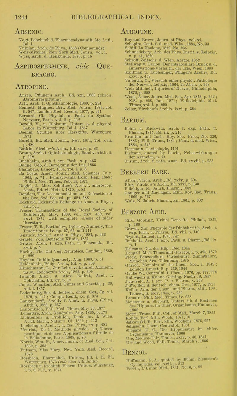 Aesenic. Vogt, Lehrbueh d. Plmnnacoilvnainik, 3te Aufl., B(l. i. Vulpian, Arch, rte Pliys., 1808 (Compouuds) Weir-Mitchell, New York Med. Journ., vol. i. Wyss, Arch. d. Heilkuiule, 1873, p. 15 AspiDOSPERMiNE, vide QUE- BEACIIO. Ateopine. Anrep, Pflilger's Arch., Bd. xxi. 1880 (chroii. Atropinvergiftimg) Ai-lt, Arch. 1. Ophthalmologie, 1869, p. 294 Bennett, Hughes, Brit. Med. Journ., 1874, vol. ii. 547; London Med. Record, 1877, p. 341 Bernard, 01., Physiol, u. Path, du Systeme Nerveux, Paris, vol. ii. p. 112 Bezold, v., u. Blobaum, XJuters. a. d. physiol. liibor. in Wiirtzburg, Bd. i., 1867 Boehm, Studien iiber Herzgifte, Wiirzburg, 1871 Borelli, Ed. Med. Journ., Nov. 1871, vol. xvii. p. 480 Botkin, Virchow's Aa-ch., Bd. .txiv. p. 83 Braun, Arch, f. Ophthalmologie, Bandv. Abtli. ii. p. 112 Buchheira, Arch. f. exp. Path., v. p. 463 Budge, Ueb. d. Beweguug der Iris, 1855 Chambers, Lancet, 1864, vol. i. p. 8 Da Costa, Amer. Journ. Med. Sciences, July, 1865, p. 71 ; Pennsylvania Hosp. Rep., 1858 ; Philad. Med. Times, Peb. 15, 1871 Dogiel, J., Max. Sohultze's Arch. f. mioroscop. Anat., Bd. vi. Heft i. 1870, p. 85 Bonders, The Accommodation aud Refraction of the Eye, Syd. Soc. ed., pp. 584, 588 Eckhard, Eckhai-d's Beitriige zu Anat. u. Phys., viii. p. 1 Eraser, Transactions of the Royal Society of Edinburgh, May, 1869, vol. xxv. 450, vol. xxvi. 1872, with complete ristani of older literature Eraser, T. B., Bartholow, Oglesby, Nuunely, The Practitioner, iv. pp. 27, 65, and 217 Gnauck, Arch. f. Aniit. u. Phys., 1881, p. 466 Graefe, Von, Deutsche KlinDc, 1851 eraser. Arch. f. exp. Path. u. Pharmak., Bd. xvii. p. 5 Harley, The Old Veg. Neurotics, London, 1869, p. 220 Hayden, Dublin Quarterly, Aug. 1863, p. 51 Heideuhaiu, PflUg. Arch., Bd. v. p. 309 Hirsclimann, L., Zur Lelire v. d. durch Arzneim. U.S.W., Reichert's Arch., 1863, p. 309 Iwanoff, Alex., u. Alex. RoUett, Arch. f. Ophthalm., Bd. xv. p. 17 Jones, Wharton, Med. Times aud Gazette, p. 28, vol. i. 1857 Ladeuburg, Bcr. d. doutsch. chcm. Ges., Jg. xii. 1879, p. 941; Compt. Rend., xc. p. 874 Laugcndorff, Arcliiv f. Anat. u. Phys. (Phys. Abth.), 1886, p. 267 Lautcnbach, Phil. Med. Times, May 26,1877 Lcnmttre, Arch. Generales, Aug. 1865, p. 173 Lichtenfels u. Friihlicli, Denkschr. d. Wien. Acad. Math., Naturw. CI., 1852, p. U3 Luchsinger, Arch. f. il. ges. Phys., xv. p. 482 JEeuriot, De la Methode physiol. en, Thora- peiitique et de scs Applications a I'Etudo do 111 Bclladonne, Paris, 1808, p. 73 Norris, Win. P., Amer. Jouru. of Mod. Sci., Oct. 1802, p. 395 Putnam, Miss Alary, New York Med. Record, 1873 Rossbach, Pharniakol. Untcrs., JJd. i. u. ni., Wiirtzburg. 1873 (m/c also Alkaloids) Rossbach u. Friihlich, I'harm. Untcrs. Wlh'zbiirp, i. p. 0, N.F., V. 1874 Atropine. Roy and Brown, Journ. of Phys., vol. vi. Scliapiro, Cent. f. d. med. Wiss., 1884, No. 33 Schiir, La Nazioue, 1872, No. 235 Sclnniedeberg, Arb. des Phys. Instlt. z. Leipzig, V. p. 41, 1871) Schrotf, Zeitschr. d. Wien. Aertze, 1852 Stelhvag v. Carion, Der intraoculare Druckn.d. Innervatioiis-Verhiiltu. der Iris, Wien, 1808 Szpilman u. Luchsinger, PflUger's Aiohiv, Bd. xxvi. p. 469 Valentin, Y., Versuch einer physiol. Pathologic der Nerven, Leipzig, 1864, 2e Abth. p. 308 Weir-Mitchell, Injuries of Nerves, Philadelphia, 1872, p. 258 Wood, Amer. Journ. Med. Sci., Apr. 1873, p. 332 ; N.S. p. 258, Jan. 1871; PhUadelphia Med. Times, vol. i. p. 290 Zeller, Virchow's Arohiv, Ixvi. p. 384 Baeium. Biihm u. Mickwitz, Arch. f. exp. Path. u. Pharm., 1875, Bd. iii. p. 216 Bnuiton and Cash, Roy. Soc. Proc, No. 226, 1883 ; Phil. Trans., 1884 ; Cent. d. med. Wiss., 1884, p. 546 Hermann, Toxicologic, 1191 Lisfi-anc, quoted by Lewin, Nebenwirkungen der Arzueien, p. 74 Onsum, Arch. f. path. Anat., Bd. xxviii. p. 233 Bbbeeeu Baek. Albers.Virch. Arch., Bd. xxiv. p. 304 Binz, Virchow's Arch., Bd. xlvi. p. 130 Fluekiger, N., Jahrb. Pharm., 1869 Gamgee and Maclagau, Edin. Roy. Soc. Trans., 1869, p. 507 Walz, N. Jahrb. Pharm., xii. 1801, p. 302 Benzoic Acid. Bird, Golding, Urinal Deposits, Philad., 1859, p. 160 Brown, Zur Therapie der Diphtheritis, Arch. /. exp. Path. u. Pharm., Bd. viii. p. 140 Bryant, Lancet, ii. 1870, 747 Bucholtz, Arch. f. exp. Path. u. Pharm., Bd. iv. p. 1 Delcours, Gaz des H6p., Dec. 1844 Dougall, Med. Times and Gazette, i. p. 495, 1872 Fleck, Benzoesiiure, Carbolsiiure, Zimmtsiiure, Munchen, 8vo. Oldenbiurg, 1875 Garrod, Memoirs of tlie Cliem. Soc, i. 1842 ; London Lancet, ii. p. 239, 1844 Grllbe W., Centralbl. f. Chem., 1876, pp. 777, 778 Hallwachs u. KUhue, Giittiug. Nachr., 8, 1857 Jaarsveld, A. f. exp. P. u. Pharm., x. 268 JafEe, Bcr. d. deutsch. chem. Ges., 1877, p. 192.1 Keller, Ann. der Chem. und Pharm., xliii. luS ; Lancet, ii. Nov. 1844, p. 239 Lamaire, Phil. Med. Times, iv. 638 Meissener u. Sliopard, Unters. iib. d. Ensteheu des Hippurs. im thier. Orgiuiismus, Hannover, Morri! Trans. Phil. Coll. of Med., March 7,1855 Rohde, Berl. klin. Woeh., 1871,10 Salkowski, E., Berl. klin. Wochens. 1876, 297 Seligsohn, Chem. Centralbl., 1861 Shepard, XJ. C, Der Hippursiiurc im thiov. Organismns, Hannover, 1866 Ure, Mctlico-Cliir. Trans., xxiv. p. 30, 1841 Urc and Wood, Phil. Trans., March 7,1850 Benzol. HofTmnnn, P. A., quoted by B'dhm, Ziemsscn's Cyclopredia, vol. xvii. p. 613 I'errin, L'Uiiion Mrd.. 1861, No. 0, p. 92