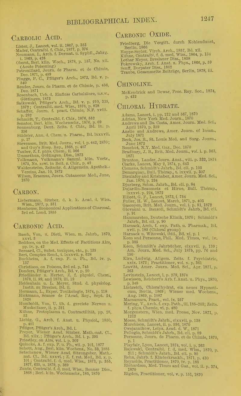 Oarbolic Acid. Carbonic Oxide. Lister, J., Lancet, vol. ii. 18G7, p. 353 Mader, Centralbl. f. Chir., 1877, p. 376 Nenmnnn, I., Arch. f. Dermat. u. Syphil., Jaliig. i. 1869, p. 425 „ Oberst, Berl. kliu. Woch., 1878, p. 157, No. xu. (Acute Poisouiug) , ^ - •„ PatroiiUlard, Jouru. rte Pharm. et ile Olumie, Dec. 1871, p. 459 Plugge, P. C, PflUger's Arch., 1872, Bd. v. p. Render, Jom-n. de Pharm. et de Cliimie, p. 456, Deo. 1871 Rosenbach, Ueb. d. Einfluss Carbolsaure, u.s.w., Gottingen, 1873 Salkowskl, PflUger's Arcli., Bd. v. p. 21U, Ho, 1872 ; Centralbl. med. Wiss., 1878, p. 818 Schaffer, Jonrn. f. pract. Chimie, N.F. xvui. p. 282 Schmidt, T., Centralbl. f. Chir., 1876, 552 Senator, Berl. Win. Wochensohr., 1876, p. G9 Sonnenburg, Dent. Zeits. f. Chir., Bd. ix. p. 356 Stiideler, Ann. d. Chem. u. Pharm., Bd. Ixxxvu. Stevenson, Brit. Med. Jouru., vol. i. p. 442, 1870; and Guy's Hosp. Rep., 1868, p. 407 Tauber, Z. f. phys. Chem., ii. 366 Ummethun, Gottingen. Diss., 1873 Volkmann, Volkmanu's Samml. Win. Tortr., 1875, No. xcvi. in Beit. z. Cliir., p. 42 Waldenstrom, Zeitschr. d. AUgemeiu. Apothek.- Vereins, Jan. 10, 1872 Wilson, Erasmus, Journ. Cutaneous Med., June, 1870 Carbon. Liebermann, Sitzber. d. k. k. Acad. d. Wiss, Wien., 1877, p. 331 Stenhouse. Economical Applications of Charooal, 3rd ed. Lond. 1855 Carbonic Acid. Basch, Von, u. Dietl, Wien. m. Jahrb., 1870, xxvi. 3 Beddoes, on the Med. Effects of Factitious Airs, pp. iv. p. 42 Bernard, CI., Subst. toxiques, etc., p. 135 Bert, Comptes Rend., t. Ixxxvii. p. 628 Buchheim, A. f. exp. P. u. Ph., Bd. iv. p. 137 Christison, on Poisons, 3rd ed. p. 745 Donders, PflUger's Arch., Bd. v. p. 20 Friedliinder u. Herter, Z. f. physiol. Chem., 1878, ii. 99, and 1879, iii. 19 Heidenhain u. L. Meyer, Stud. d. physiolog. Instit. zu Breslan, Bd. ii. Hermann, L., Exper. Toxikologie, 1874, p. 118 Hickmanu, Seance de I'Acad. Roy., Sept. 24, 1828 Humboldt, Von, TJ. Ub. d. gereizte Nerven u. Muskelfaser, ii. p. 321 KUlino, Protoplasina u. Contractilitiit, iip. 28, 53 Liebig, G., Arch. f. An.at. u. Pliysiol., 1850, p. 401 Pflllger, PflUger's Arch., Bd. i. Preycr, Wiener Acad. Sitzber. Math.-nnt. CI., Bd. x\ix.; PflUger's Arch., Bd. i. p. 395 Priestley, on Airs, vol. i. p. 302 Quincke, A. f. exp. P. u. Ph., vu. p. 101, 1877 Schott, Aug., Berl. klin. Woollens., No. 33, 1885 Setschenow, Wiener Acad. Sltznngsbcr. Matb.- n.at. CI., Bd. xxxvi.; Z. f. rat. Med., Bd. x. p. 101 ; Centralbl. f. d. med. Wiss., 1873, p. 355, 1877, 626, u. 1879, p. 369 Zuntz, Centralbl. f. d. med. Wiss., Bonner Diss., 1868 ; Berl. klin. Woclienschr., 185, 1870 Friedberg, Die Vergitt. durch Kohlendunst, Berlin, 1866 , .. Hoppe-Seyler, Virch. Arch., 1857, Bd. xu. KUhue, Centralbl. {. d. med. Wiss., 1864, p. 134 Lothar Meyer, Breslauer Diss., 1858 Pokrowsky, Arch. f. Anat. u. Phys., 1866, p. o9 Senfl=, Dorpater Diss., 1862 ,o,q — Traube, Gesammelte Beitriige, Berlin, 1878, iii. Chinoline. Soc, 1874, McKendrick and Dewar, Proc. Roy, p. 432 Chloral Hydrate. Adnms. L.ancet, i. pp. 212 and 567, 1870 Adrian, New York Med. Journ., 1870 Andrews and Da Costa, Amer. Jouru. Med. Sc.i., April 1870, p. 359 Anstie and Andrews, Amer. Journ. of Insan., July 1871 Beck, Jos. B., St. Louis Med. and Surg. Jouru., June 1872 Bouchut, N.Y. Med. Gaz., Dec. 1870 Bradbury, J. B., Brit. Med. Journ., vol. i. p. 363, 1871 Bnmtou, Lauder, Journ. Anat., viii. p. 332, 1874 Clarke, Lancet, May 2, 1874, p. 643 Clemens, Schmidt's Jahrb., Bd. cli. p. 105 Demarquay, Bull. Therap., t. Ixxvii. p. 307 Dieulafoy and Krishaber, Amer. Jouru. Med. Sci., Jan. 1870, p. 234 Djurberg, Schm. Jahrb., Bd. cli. p. 84 DujartUn-Beanmetz et Hirne, Bull. Therap., lx.xxvi. p. 224,1872 Elliott, G. P., Lancet, 1873, i. 754 Fuller, H. W., Lancet, March, 1871, p. 403 Gascoyen, Brit. Med. Journ., vol. i. p. 91,1872 Giovanni u. Bauzoli, Schmidt's Jahrb., Bd. cli. p. 91 Hammarsten, Deutsche Klinik, 1870; Schmidt's Jahrb., Bd. cli. p. 90 Haruack, Arch. f. exp. Path. u. Pharmak., Bd. xvii. p. 185 (Chloral group) Harnack u. Witowski, ibid., Bd. xi. p. 1 Keen and Persouiie, Phil. Med. Times, vol. iv. p. 385 Keen, Schmidt's Jahrbucher, clxxvii. p. 139; Am. Journ. Med. Sci., July 1875, pp. 76 ami 150 Kirn, Ludwig, Allgem. Zeits. f. Psychiatric, xxix. 1872; Practitioner, vol. x. p. 361 Leavitt, Amer. Journ. Med. Sci., Apr. 1871, ii. 363 Levinstein, Lancet, i. p. 279, 1874 Lewisson, Reichert's Arb. f. Anat. u. Phys., 1870, p. 348 Liebreich, Chloral by drat, ein neues Hypnoti- cum, Berlin, 1869; Wiener med. Wochens., Aug. 1869, p. 1087 Macuamara, Pract., vol. ix. 257 Mering, V.,Arch. f. exp.Path.,iii. 185-203; Zeits. f. phys. (3hemie, vi. p. 480 Morgensteni, Wien. med. Presse, Nov. 1871 p 1212 Mosso, Schmidt's Jahrb., clxxvii. p. 138 Murchison, Lancet, ii. p. 596, 1870 Owsjannikow, Leipz. Acad. d. W., 1871 Pellogio, Schmidt's Jahrb., Bd. cli. p. 89 Personne, Journ. de Pharm. et de Chimie. 1870 p.l ' ' Playfair, Lyon, Lancet, 1874, vol. i. p. 203 Rajewski, Centralbl. f. d. med. Wiss., 1870, p. 211; Schmidt's Jahrb., Bd. cli. p. 90 Rehn, .Tahrb. f. Kindcrkrankh., 1871, p. 430 Reynolds, Practitionor, 1870, iv. ]). 188 Richardson, Med. Times and Gaz., vol. ii. p. 374, 1870 Rigdeu, Practitioner, vol. v. p. 151,1870