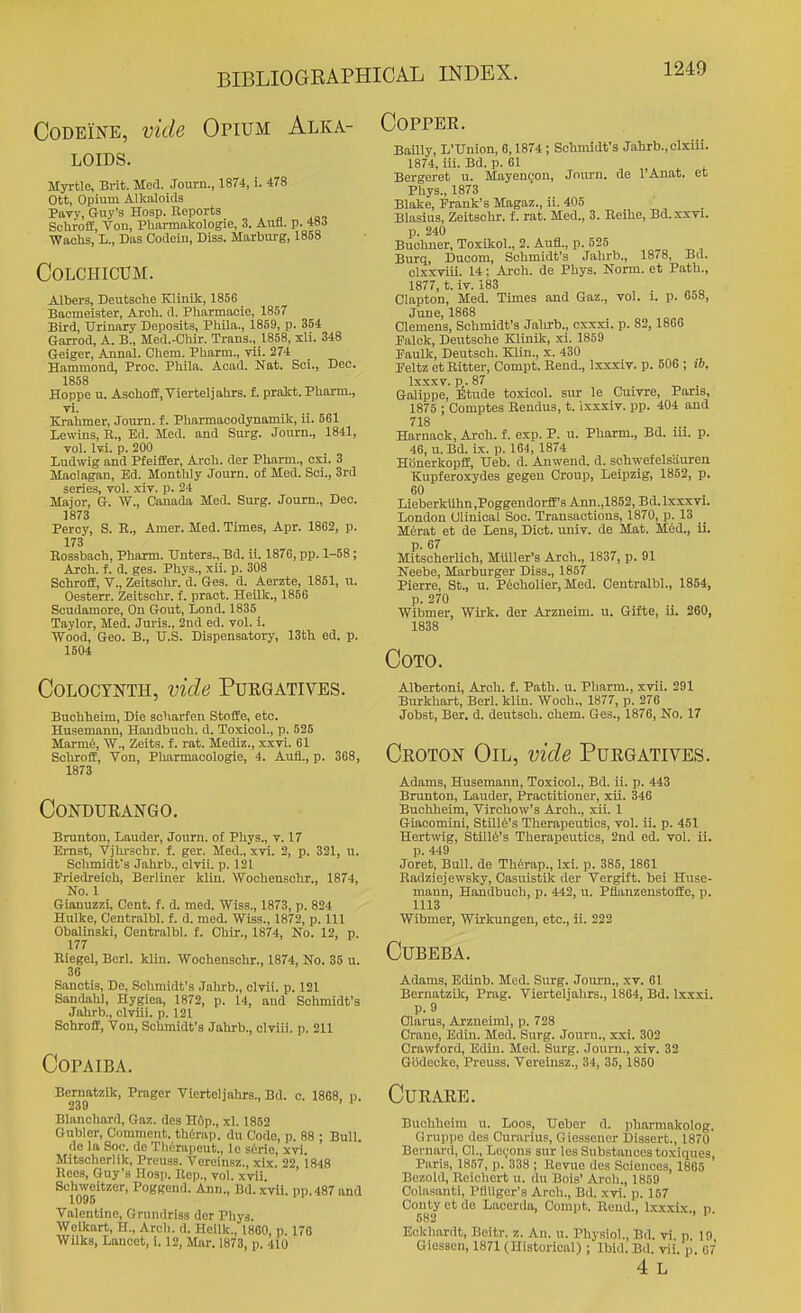 Codeine, vide Opium Alka- loids. Myrtle, Brit. Med. ,Toui-n., 1874, i. 478 Ott, Opium Alknloids Pavy, Guy's Hosp. Reports „ . ^ Schroff, Von, Pliarmakologie, 3. Aufl. p. 48J ■Waohs, L., Das Codein, Diss. Marbiu-g, 1858 COLCHICUM. Albers, Deutsche Kliuik, 1856 Baomeister, Arch. d. Pharmacie, 1857 Bird, Urinary Deposits, Phila., 1859, p. 354 Garrod, A. B., Med.-Chir. Trans., 1858, xli. 348 Geiger, Aunal. Chem. Pharm., vii. 274 Hammond, Proo. Phlla. Acad. Nat. Sci., Deo. 1858 Hoppe u. AschofE, Vierteljahrs. f. prakt. Pharm., vl. Krahmer, Journ. f. Pharmacodynamik, ii. 561 Lewins, R., Ed. Med. and Surg. Journ., 1841, vol. M. p. 200 Ludwig and PfeifEer, Arch, der Pharm., cxi. 3 Maolagan, Ed. Monthly Journ. of Med. Soi., Srd series, toI. xiv. p. 24 Major, G. W., Canada Med. Surg. Journ., Dec. 1873 Percy, S. E., Amer. Med. Times, Apr. 1862, p. 173 Rossbach, Pharm. TJnters., Bd. ii. 1876, pp. 1-58; Arch. f. d. ges. Phys., xii. p. 308 Schrofe, v., Zeitsclir. d. Ges. d. Aerzte, 1851, n. Oesterr. Zeitschr. f. pract. Heilk., 1856 Soudamore, On Gout, Lond. 1835 Taylor, Med. Juris., 2nd ed. vol. i. Wood, Geo. B., U.S. Dispensatory, 13th ed. p. 1504 COLOCYNTH, vide PUEGATIVES. Buchheim, Die scharfen StofEe, etc. Husemann, Haudbuch. d. Toxicol., p. 525 Marm6, W., Zeits. f. rat. Mediz., xxvi. 61 Schroff, Von, Pliarmacologie, i. Aufl., p. 368, 1873 CONDUEANGO. Brunton, Lauder, Journ. of Phys., v. 17 Ernst, Vjhi-sclir. f. ger. Med., xvi. 2, p. 321, u. Schmidt's Jahrb., clvii. p. 121 Friedreich, Berliner kiln. Wochensohr., 1874, No. 1 Gianuzzi, Cent. f. d. med. Wiss., 1873, p. 824 Hulke, Centralbl. f. d. med. Wiss., 1872, p. Ill Obalinski, Centralbl. f. Chir., 1874, No. 12, p. 177 Riegel, Berl. klin. Wochensohr., 1874, No. 35 u. 36 Sanctis, De, Schmidt's Jahrb., clvii. p. 121 Sandahl, Hygiea, 1872, p. 14, and Schmidt's Jahrb., clviii. p. 121 Schroff, Von, Schmidt's Jahrb., clviii. p. 211 Copaiba. Bematzik, Prager Vierteljahrs., Bd. c. 1868, p. 239 ' ' Blanchard, Gaz. des Hiip., xl. 1852 Gubler, Comment, thtrap. du Code, p. 88 ; Bull. de la Soc. de TlK'^rapout., le serio, xvi. Mitacherlik, Preuss. Vereinsz., xix. 22, 1848 Hees, Guy's Hosp. Rep., vol. xvii Schweitzer, Poggend. Ann., Bd. xvii. pp.487 and 1095 Valentine, Grundriss der Phys. Weikart, H., Arch. d. Heilk., 1860, p. 178 Wilks, Lancet, i. 12, Mar. 1873, p. 410 COPPEK, Bailly, L'Union, 6,1874 ; Schmidt's Jahrb., clxiii. 1874, iii. Bd. p. 61 , 4. * Bergeret u. MayenQou, Joiu-n. de 1 Anat. et Phys., 1873 Blake, Frank's Magaz., ii. 405 Blaslus, Zeitschr. f. rat. Med., 3. Reihe, Bd.xxvi. p. 240 Buchner, To.xikol., 2. Aufl., p. 525 Burq, Ducom, Schmidt's Jahrb., 1878, Bd. clxxviii. 14: Arch, de Phys. Norm, et Path., 1877, t. iv. 183 Clapton, Med. Times and Gaz., vol. 1. p. 658, June, 1868 Clemens, Schmidt's Jalirb., cxxxi. p. 82, 1866 Falck, Deutsche Klinik, xi. 1859 Faulk, Deutscli. Klin., x. 430 Feltz et Rltter, Compt. Rend., Ixxxiv. p. 506 ; ib, Ixxxv. p.87 Galippe, Etude toxicol. sur le Cuivre, Paris, 1875 ; Comptes Rendus, t. ixxxiv. pp. 404 and 718 Harnack, Arch. f. exp. P. u. Pharm., Bd. m. p. 46, u. Bd. ix. p. 164, 1874 Honerkopff, Ueb. d. Anwend. d. schwefelsiiuren Kupferoxydes gegen Croup, Leipzig, 1852, p. 60 Lieberkilhn,PoggendorfE'sAnn.,1852,Bd.lxxxvi. Loudon Clinical Soc. Transactions, 1870, p. 13 Merat et de Lens, Diet. univ. de Mat. Med., ii. p. 67 Mitscherlich, MUller's Arch., 1837, p. 91 Neebe, Marburger Diss., 1857 Pierre, St., u. P6cholier, Med. Centralbl., 1854, p. 270 Wibmer, Wirk. der Arzneim. u. Gifte, ii. 260, 1838 COTO. Albertoni, Arch. f. Path. u. Pharm., xvii. 291 Burkhart, Berl. klin. Woch., 1877, p. 276 Jobst, Bar. d. deutsch. chem. Ges., 1876, No. 17 Ckoton Oil, vide Purgatives. Adams, Husemann, Toxicol., Bd. ii. p. 443 Brunton, Lauder, Practitioner, xii. 346 Buchheim, Virchow's Arch., xii. 1 Giacomini, Stille's Therapeutics, vol. ii. p. 451 Hertwig, Still6's Therapeutics, 2nd ed. vol. ii. p. 449 Joret, Bull, de Th^rap., Ixi. p. 385, 1861 Eadziejewsky, Casuistik der Vergift. bei Huse- mann, Handbuch, p. 442, u. PflanzeustofEe, p. 1113 Wibmer, Wirkungen, etc., ii. 222 CUBEBA. Adams, Edinb. Med. Surg. Journ., xv. 61 Bernatzik, Prag. Vierteljahrs., 1864, Bd. Ixxxi. p. 9 Claras, Arzneiml, p. 728 Crane, Edin. Med. Surg. Journ., xxi. 302 Cra%vford, Edin. Med. Surg. Journ., xiv. 32 Gbdecko, Preusa. Vereinsz., 34, 35, 1850 Cue ARE. Buchheim u. Loos, Ueber d. pliarmakolog. Grupi)c dcs Curarius, Giessener Dissert., 1870 Bernard, CI., Levons sur los Substances toxiques, Paris, 1857, p. 338 ; Hcvue des Sciences, 1865 Bezold, Reichert u. du Bois' Arch., 1859 Colasanti, PtlUger's Arch., Bd. xvi. p. 157 Conty et de Lacerda, Compt. Rend., Ixxxlx.. n 582 > I 1• Eckhardt, Bcitr. z. An. u. Physiol., Bd. vi. p 19 Giessen, 1871 (Historical) ; Ibid. Bd. vii. p. 67 4 L