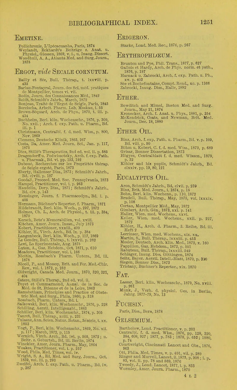 Emetine. PoUichronie, L'lpioacuanha, Paris, 1874 Weylandt, Eckhardt's Beitriige z. Anat. u. Physiol., Giessen, 1869, v. i., u. Inaug. Dissert. WoodhuU, A. A., Atlanta Med. and Surg. Journ., isrs Eegot, vide Secale coknutum. Bailly et S6e, Bull. Th6rap., t. IxxTiil. p. 435 Barlau-Fontayral, Journ. des Soi.med. pratiques do Montpellier, tomes vi. vii. Bodin, Jourii. des Connaissances M^d., 1842 Boldt, Schmidt's Jahrb., March, 1872 Bonjean, Traite de I'Ei-got de Seigle, Pai-is, 1845 Boreischa, Arbeit. Pharm. Lab. Moskau, i. 85 Brown-S6quard, Arch, de Phys., 1870, t. iii. p. 434 Buchheim, Berl. klin. Wochenschr., J 876, p. 309, Ho. xxii.; Arch. f. exp. Path. u. Pharm., Bd. iii. p. 1 Christmann, Centralbl. f. d. med. Wiss., p. 800, Nov. 1869 Clemens, Deutsche Klinik, 1865, 267 Costa, Da, Amer. Med. Journ, Soi., Jan. p. 117, 1875 Diez, Stille's Therapeutics, 2nd ed. vol. ii. p. 585 Dragendorlt u. Podwissotzky, Arch. £. e.xp. Path. u. Pharmak., Bd. vi. pp. 153,192 Duboue, Recherches sur les Proprietes thferap. de Seigle ergot6, Paris, 1873 Eberty, Hallenser Diss., 1873; Schmidt's Jahrb., Bd. olviii. p. 127 Goodall, Proceed. Med. Soo. Pennsylvania, 1873 Hampel, Practitioner, vol. i. p. 263 Haudelin, Dorp. Diss., 1871; Schmidt's Jahrb., Bd. civ. p. 143 Hensiuger, Journ. f. Pharmacodyn., Bd. i. p. 405 Hermann, BUchner's Repertor. f. Pharm., 1871 Hildebrandt, Berl. klin. Woch., p. 297, 1872 Holmes, Ch. L., Arch, de Physiol., t. iii. p. 384, 1870 Kersch, Betz's Memorabilien, vol. xviii. Kitchen, Amer. Journ. Insan., July 1873 Kobert, Practitioner, xxxiii., 409 Kdhler, H., Virch. Arch., Bd. Ix. p. 384 Langenbeck, Berl. klin. Woch., p. 117,1869 Le Geudre, Bull. Therap., t. Ixxvii. p. 282 Levi, Lo Sperimentale, Aug. 1875 Luton, A., Gaz. Hebdom., Oct. 1871, p. 610 Meadows, Practitioner, vol. i. 166 Nicitin, Rossbach's Pharm. Unters., Bd. iii. 1878 KicoU, P., and Mossop, Brit, and For. Med.-Chir. Rev., vol. i. 1872, p. 252 Oldwright, Canada Med. Journ., 1870, 320, 321, 404 Ostere, Stillt's Therap., 2nd ed. vol. ii. Poyet et Commarmond, Aimal. de la Soc. de M6d. de St. Etienne et de la Loire, 1863 Ramsbotham, Principles and Practice of Obste- tric Med. and Surg., Phila. 1860, p. 318 Rossbach, Pharm. TJnters., Bd. i. Salkowski, Berl. klin. 'Woohenschr., 1876, p. 228 Schilling, Aerztl. Intelligenzbl., 1883 SchUUer, Berl. klin. Wochenschr., 1874, p. 305 Tanret, Bull. Therap., xciii. p. 231 Tulasne, Ann. Scien. Natur. Botan., Seserie, t. xx. 1853 Vogt, P., Berl. klin. Wochenschr., 1869, No. xii. p. 117 ; March, 1872, p. 115 Wcrnich, Virch. Arch., Bd. Ivi. p. 505, 1872 ; u. Beitr. z. Geburtsh., Bd. iii. Berlin, 1874 Winckler, Amer. Journ. Pharm., May, 1864 Woake.s, Practitioner, vol. i. p. 257 Wood, Phila. Med. Times, vol. iv. Wright, S. A., Ed. Med. and Surg. Journ., Oct. 1839, vol. Hi. p. 293 Zweifel, Arch. 1. exp. Path. u. Pliarm., Bd. iv. p. 387 Erigeron. Starke, Lond. Med. Rec, 187C, p. 267 Erythrophlceum. Brunton and Pye, Phil. Trans., 1877, p. 627 Gallois et Hardy, Arch, de Phys. norm, et path., 1876, p. 197 Harnack u. Zabrocki, Arch. f. exp. Path. u. Ph., XV. p. 403 S6e etBochefontaine, Compt. Rend., xc. p. 1366 Zabrocki, Inaug. Diss., Halle, 1882 Ether. Bowditch and Mimol, Boston Med. and Surg. Journ., May 21,1874 Kronecker, Arch. f. Anat. n. Phys., 1881, p. 354 McKendrick, Coats, and Newman, Brit. Med. Journ., Dec. 18,1880 Ether Oil. Binz, Arch. f. exp. Path. u. Pharm., Bd. v. p. 109, Bd. viii. p. 60 Bbhm u. Kobert, C. f. d. med. Wiss., 1879, p. 689 Grisar, Bonner Dissertation, 1873 Hdgyes, Centralblatt f. d. med. Wissen., 1879, p. 32 Kbhler and his pupils, Schmidt's Jahrb., Bd. clxxiv. pp. 19, 80,121 Eucalyptus Oil. Aron, Schmidt's Jahi-b., Bd, clvii. p. 239 Binz, Brit. Med. Journ., i. 1874, p. 15 Bohn, Berl. klin. Wochens., p. 110, 1872 Brudell, Bull. Therap., May, 1876, vol. Ixxxix. p. 108 Cortau, Montpellier Med., May, 1872 Gimbert, Ai-ch. G6n., 1873, xxi. p. 141 Haller, Wien. med. Wochens., xxvi. Keller, Wien. med. Wochens., xxii. p. 227 1872 Kohler, H., Arch. d. Pharm., 3. Beihe, Bd. iii. Heft 2 Lorrinser, Wien. med. Wochens., xix. xx. Martin, S., Bull. Therap., Ixxxiii. p. 453 Mosler, Deutsoh. Arch. klin. Med., 1872, x. 160 PappiUon, Gaz. Hebdom., 1872, p. 501 Rabuteau, Bull. Therap., Ixxxiii. 549 Sohliiger, Inaug. Diss. Gbttingen, 1874 Seltz, Bayer. Aerztl. Intell.-Blatt, 1870, p. StO Siegen, Bonner Diss., 1873 Tristany, Buchner's Bepertor., xix. 1870 Fat. Lassar, Berl. klin, Wochenschr., 1879, No. xviii p. 261 Munk, J., Verb, d, physiol. Ges. in Berlin Jahrg. 1877-79, No. 13 FUCHSIX. Paris, Diss., Bern, 1878 Gelsemium. Bartholow, Lond. Practitioner, v. p. 203 Centralbl. f. d. med. Wiss., 1876, pp. 128 320 384, 008, 927 ; 1877, p. 783 ; 1878, p. 652: 1880* p. 74 ' Courtwright, Cincinnati Lancet and Oba., 1876, 963 Ott, Phila. Med. Times, v. p. 601, vii. p. 289 Riuger and Murrell, Lancet, ii. 1875, p. 908 • i n 83, vol. ii. pp. 78 and 569, 1870 ' Tweedy, J., Lond. Lancet, 1877, i. p. 833 Wormley, Amer. Journ. Pharm., 1870 4 L 2