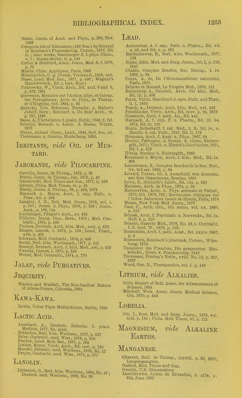 Blake, Jom-n. of Aunt, aud Phya., p. 280, Nov. 1868 Complete list of Literatm-c (228 Nos.) by Scherpf iu Eossbaoli'sPharmakolog. Unters., 1877, Bd. ii. ; later works. Hamburger Z. f. phys. Ohem., v. 1; Hoppe-Seyler, ii. p. 191 Cutler & Bradford, Amer. Journ. Med. S. f. 1878, p. 78 Mialhe, Chim. Appliqu6e, Paris, 1856 Mitscherlioh, C. g. Preuss. Vereins-Z., 1846, xxi. Nasse, Loud. Med. Rec., 1877, p. 498 ; Wagner's Haudworterb., Bd. i. (art. Blut) Podi-owsky, W., Virch. Arch., Bd. xxii. 5 and 6, p. 476,1861 Queveuue, Memoire sur I'Action pbys. et thfirap. des Perrugineus, Arch, de Phys., de Therap. et d'Hygifeue, Oct. 1854, p. 93 Quincke, TJeb. Siderosis, Pestschr. z. Haller's Jubelf. Bern ; Reichert u. Du Bois' Arch., vi. p. 757, 1868 Sasse, A.,Viertel jahrs. f. prakt. Heilk., 1866,2. Bd. Scherpf, Resorpt. u. Assim. d. Eisens, Wtirzb. 1878 Simou, Animal Chem., Lond., 1845, Syd. Soc. ed. Tiedemann u. Gmeliu, Heidelberg, 1820. Ieeitants, vide Oil of Mus- TAED. Jaboeandi, vide Pilocarpine. Carville, Journ. de Thirap., 1875, p. 81 Fer^ol, Journ. de Th6rap., Jan. 1875, p. 45 Galezowski, Med. Times and Gaz., 1877, ii. 558 Greene, Phila, Med. Times, vi. p. 66 Hardy, Journ. d. Th6rap., 88, p. 469, 1875 Harnack u. Mayer, Arch. f. exp. Path. u. Phar., xii. p. 366 Langley, J. N., Brit. Med. Journ., 1875, vol. i. p. 241; Journ. d. Phys., 1878, p. 339 ; Journ. Anat., X. 188,104 Luohsiuger, PfiUger's Arch., xv. 482 Pillioier, Inaug. Diss., Bern., 1876 ; Med. Cen- tralbl., 1876, p. 430 Puriesz,Deutsch. Arch. klin. Med., xvii. p. 633 Ringer, Lancet, i. 1875, p. 159; Lond. Pract., xvii. p. 401 Schwann, Med. Centralbl., 1874, p. 440 Scotti, Berl. klin. Wochensch., 1877, p. 141 Stumpf, Deutsch. Arch. f. kliu. Med., xTi. p. 255 Tweedy, Lancet, i. 1875, p. 159 Weber, Med. Centralbl., 1874, p. 770 Jalap, vide Purgatives. Jequirity. Warden and Waddell, The Non-baoillar Nature of Abms-Poison, Calcutta, 1884 Kawa-Kawa. Lewin, tfeber Piper Methysticum, Berlin, 1886 Lactic Acid. Auerbach, A Deutsch. Zeitschr. f. pract. Medicm, 1877, No. xlvii. Bbtticher, Berl. klin. Woohons., 1877 n 537 Erler, Centralbl. med. Wlss., 1876, p. 658 Fischer, Lond. Med. Rec, 1877, p 193 Lothar Meyer, Virch. Arch., Bd. Ixvi. p. 120 Mendel, Deutsch. med. Wochens., 1876 No 17 Preyer, Centralbl. med. Wiss., 1875, p. 577 Lanolin, . Liebreich, 0., Berl. klin. Woollens., 1885, No. 47 • Deutsch. med. Wochens., 1886, No. 28 ' Lead. Aiinuschat, A. f. exp. Path. u. Pharm., Bd. vii. p. 45, and Bd. x. p. 261 Bardeuhewer, E., Berl. klin. Wochensch., 1877. 126 Blake, Edin. Med. and Surg. Journ., Ivi. 1, p. 116, 1841 Chatin, Comptes Rendus, Soc. Biolog., t. ir. 1862, p. 84 Cours, A. de, De I'HemianestMsie saturnine, Paris, 1875 Debove et Renaut, Le Progrfes Med., 1876, 151 Eulenburg, A., Deustoh. Arch, filr klin. Med., Bd. iii. p. 506 Falck, Virch. Handbuch d. spec. Path, und Ther., ii. 1, 1855 Frank, A., Deutsch. Arch. klin. Med., xvi. 423 ■ Friedliinder, Virch. Arch., Bd. Ixxv. p. 24, 1879 Gusserow, Arch. f. path. An., Bd. xxi. Haruack, A. f. exp. P. u. Pharm., Bd. iii. 54, 1874, Bd. ix. 152 Henle, Zeitschrift f. rat. Med., 3. E. Bd. ir., u. Handb. d. rat. Path., 1847, Bd. ii. 179 Hermann, Arch. f. Anat. u. Phys., 1867, 64 Keubel, Pathogen, u. Sympt. d. oliron. Bleiver- gift., 1871; Virch. u. Hirsch's Jahrbucher, 1871, Bd. i. p. 316 Hitzig, Studien u. Bleivergift., 1868 Kussmaul u. Meyer, Arch. f. kliu. Med., Bd. ix. 283 Lancereaux, E., Comptes Rendus de la Soc. Biol., liv. 3rd ser. 1862, p. 84 Lewald, Unters. lib. d. Ausscheid. von Arzneim. aus dem Organismus, Breslau, 1861 Lewy, E., Schmidt's Jahrb., Bd. cUi. p. 250 Malassez, Arch, de Phys., 1874, p. 50 ManouTriez, Arch. d. Phys. uormale et Pathol., 1870,411, 1876, 762; Recheiches cliniques sur rintox. Saturnine locale et directe,Paris, 1874 Mason, New York Med. Journ., 1877 Paul, C, Arch. G6n., 5th series, vol. xv. 1860, p. 513 Remok, Arch. f. Psychiatr. u. Nervenkr., Bd. ix. Heft 3, p. 510 Renaut, Gazette M6d., 1878, No. 32, u. Centralbl f. d. med. W., 1879, p. 159. Eosenstein, Arch. f. path. Anat., Bd. vmriy, 1867, p. 4 Eosenstlm, Eossbach's pharmak. Unters., WUrz- burg, 1874 Tauquerel des Planches, Die gesammten Blei- krankh., ilbers. v. Frankeuberg, 1842 Trousseau, Froriep's Notiz., xviii. No. 13. p. 207 1827 . 1 . Wood, Geo. B., Therapeutics, vol. i. p. 158 Lithium, vide Alkalies. Gibb, Eeport of Brit. Assoc. for Advancement of Science, 1864 Mitchell, Weir, Amer. Journ. Medical Science Oct. 1870, p. 443 Lobelia. Ott, I., Bost. Med. and Surg. Joui-n., 1876, vol xcii. p. 124 ; Phila. Med. Times, vi. p. 121 Magnesium, vide Alkaline Eartus. Manganese. Charvet, Bull, de Therap., Ixxviii. p. 80, 1870 Lungengaiigriin. ' Garrod, Med. Times and Gaz. Gmelin, U.S. Dispensatory Laschkewitz, Journ. do BruxoUes, t. xliv n 634, June 1807 '