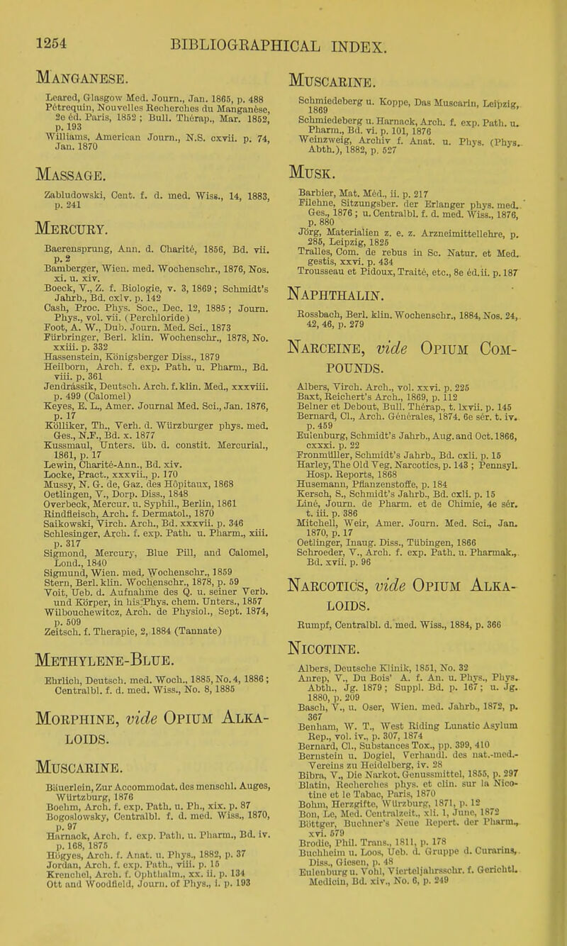 Manganese. Loarcd, Glasgow Med. Journ., Jan. 1885, p. 488 Pi'trequiii, Nouvelles Recliorclies du Mftngan6se, 20 Piu-is, 1852 ; Bull. Tlifirap., Mar. 1862, p. 193 Williams, American Journ., N.S. cxvii. p. 74. Jan.1870 Massage. Zabludowski, Cent. f. d. med. Wise., 14, 1883, p. 241 Mercury. Baerensprung, Ann. d. Charitt, 1856, Bd. vii. p. 2 Bamberger, Wien. med. 'WooliensoUr., 1876, Nos. xl. u. xiv. Boeck, v., Z. f. Biologie, v. 3, 1869; Schmidt's Jalirb., Bd. cxlv. j). 142 Cash, Proc. Phys. Soc, Dec. 12, 1885 ; Journ. Phys., vol. vii. (Perchloride) Foot, A. W., Dub. Journ. Med. Sci., 1873 Flirbringer, Berl. klin. Wochenschr., 1878, No. xxiii. p. 332 Hassenstein, Kbnigsberger Diss., 1879 Heilboru, Arch. f. exp. Path. u. Pharm., Bd. viii. p. 361 Jendrassik, Deutscli. Arch, f.klin. Med., xxxviii. p. 499 (Calomel) Keyes, B. L., Amer. Journal Med. Soi., Jan. 1876, p. 17 Kblliker, Th., Terh. d. 'VVurzbui-ger phys. med. Ges., N.F., Bd. x. 1877 Kussmaul, Unters. Ub. d. coustit. Mercurial., 1861, p. 17 Lewin, Charit6-Ann., Bd. xiv. Locke, Pract., xxxvii., p. 170 Mussy, N. G. de, Gaz. des Hopitaux, 1868 OetUugen, V., Dorp. Diss., 1848 Overbeck, Mercur. u. Syphil., BerUn, 1861 Bindfleisch, Arch. f. Dermatol., 1870 Saikowski, Tirch. Arch., Bd. xxxvii. p. 346 Schlesinger, Arch. f. exp. Path. u. Pharm., xiii. p. 317 Sigmond, Mercury, Blue Pill, and Calomel, Lond., 1840 Sigmund, Wien. med. Wochenschr., 1859 Stern, Berl. kUn. Wochenschr., 1878, p. 59 Voit, Ueb. d. Aufnahme des Q. u. seiuer Verb. und Kiirper, in hisrPhys. chem. Unters., 1867 Wilbouchewitoz, Arch, de Physiol., Sept. 1874, p. 509 Zeitsoh. f. Therapie, 2,1884 (Tannate) Methylene-Blue. EhrUch, Deutsch. med. Woch., 1886, No. 4, 1886; Centralbl. f. d. med. Wiss., No. 8,1885 Morphine, vide Opium Alka- loids. Muscarine. Muscarine. Biiuerlein, Zur Acoommodat. des menschl. Auges, WUrtzburg, 1876 Boehm, Arch. f. exp. Path. u. Ph., xix. p. 87 Bogoslowsky, Centralbl. f. d. med. Wiss., 1870, p. 97 Harnack, Arch, f. exp. Path. u. Pharm., Bd. iv. p. 168, 1876 niigyes, Arch. f. Anat. u. Phys., 1882, p. 37 .Tortlan, Arch. f. exj). Path., viii. p. 16 Krenchel, Arch. t. Ophtlialm., xx. ii. p. 134 Ott and AVoodfleld, Journ. of Pliys., i. p. 198 Schmiedeberg u. Koppe, Das Muscarin, LeibziK. 1869 ' Schmiedeberg u. Harnack, Arch. f. exp. Path. u. Pharm., Bd. vi. p. 101, 1876 Weinzweig, Arohiv f. Anat. u. Pliys. (Phys. Abth.), 1882, p. 527 ' ^ Musk. Barbier, Mat. ilia., ii. p. 217 Filehue, Sitzuugsber. rter Erlanger phys. med. Ges., 1876 ; u. Centralbl. f. d. med. Wiss., 1876, p. 880 Xdrg, Materialien z. e. z. Arzneimittellehre, p. 285, Leipzig, 1825 Tralles, Com. de rebus in So. Natur. et Med. gestis, xxvi. p. 434 Trousseau et Pidoux, Traite, etc., 8e 6d.ii. p. 187 Naphthalin. Rossbach, Berl. kliu. Wochenschr., 1884, Nos. 24, 42, 46, p. 279 Narceine, vide Opium Com- pounds. Albers, Virch. Arch., vol. xxvi. p. 225 Baxt, Reichert's Arch., 1869, p. 112 Belner et Debout, Bull. Therap., t. Lxvii. p. 146 Bernard, CI., Arch. Generales, 1874. 6e sdr. t. iv. p. 459 Eulenburg, Schmidt's Jahrb., Aug. and Oct. 1866, cxsxi. p. 22 Fronmiiller, Schmidt's Jahrb., Bd. cxli. p. 18 Harley,The Old Veg. Narcotics, p. 143 ; Peunsyl. Hosp. Reports, 1868 Husemanu, Pflanzenstoffe, p. 184 Kersoh, S., Schmidt's Jahrb., Bd. cxli. p. 15 Line, Journ. de Pharm. et de Chimie, 4e ser. t. iii. p. 386 Mitchell, Weir, Amer. Journ. Med. Sci., Jan. 1870, p. 17 Oetliiiger, luaug. Diss., Tilbingen, 1866 Schroeder, V., Arch, f. exp. Path. u. Pharmak., Bd. xvii. p. 96 Narcotics, vide Opium Alka- loids. Rumpf, Centralbl. d.med. Wiss., 1884, p. 366 Nicotine. Albers, Deutsche Klinik, 1851, No. 32 Aurep, v., Du Bois* A. f. An. u. Phys., Pliys. Abth., Jg. 1879 ; Suppl. Bd. p. 167; u. Jg. 1880, )). 209 Basch, v., u. Oser, Wien. med. Jahrb., 1872, p. 367 Benham, W. T., West Riding Lunatic Asylum Rep., vol. iv., p. 307, 1874 Bernard, CI., Substances Tox., pp. 399, 410 Bernstein u. Dogiel, Verliaudl. des nat.-med.- Vereins zu Heidelberg, iv. 28 Bibra, V., Die Narkot. Genussmittel, 1855, p. 297 Blatin, llechorches phys. ct clin. sur la Nico- tine ot lo Tabac, Paris, 1870 Bohm, Herzgifte, Wllrzburp, 1871, p. 12 Bon, Le, Med. Centralzcit., xli. 1, June, 1872 Biittgor, Buchner's Neue Kepert. der Pharm, xvi. 679 Brodie, Phil. Trans., 1811, p. 178 Bnchheim u. Loos, Ueb. d. Gruppe d. Curanns, Diss., Giesen, j). 48 Eulenburg u. Vohl, Ticrteljahrsschr. f. GenchtU Mcdioin, Bd. xiv., No. 6, p. 249