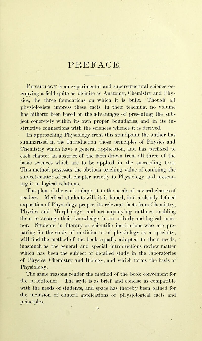 PREFACE. Physiology is an experimental and siiperstrnctural science oc- cupying a field quite as definite as Anatomy, Chemistry and Phy- sics, the three foundations on which it is built. Though all physiologists impress these facts in their teaching, no volume has hitherto been based on the advantages of presenting the sub- ject concretely within its own proper boundaries, and in its in- structive connections with the sciences whence it is derived. In approaching Physiology from this standpoint the author has summarized in the Introduction those principles of Physics and Chemistry which have a general application, and has prefixed to each chapter an abstract of the facts drawn from all three of the basic sciences which are to be applied in the succeeding text. This method possesses the obvious teaching value of confining the subject-matter of each chapter strictly to Physiology and present- ing it in logical relations. The plan of the work adapts it to the needs of several classes of readers. Medical students will, it is hoped, find a clearly defined exposition of Physiology proper, its relevant facts from Chemistry, Physics and Morphology, and accompanying outlines enabling them to arrange their knowledge in an orderly and logical man- ner. Students in literary or scientific institutions who are pre- paring for the study of medicine or of physiology as a specialty, will find the method of the book equally adapted to their needs, inasmuch as the general and special introductions review matter which has been the subject of detailed study in the laboratories of Physics, Chemistry and Biology, and which forms the basis of Physiology. The same reasons render the method of the book convenient for the practitioner. The style is as brief and concise as compatible with the needs of students, and space has thereby been gained for the inclusion of clinical applications of physiological facts and principles.