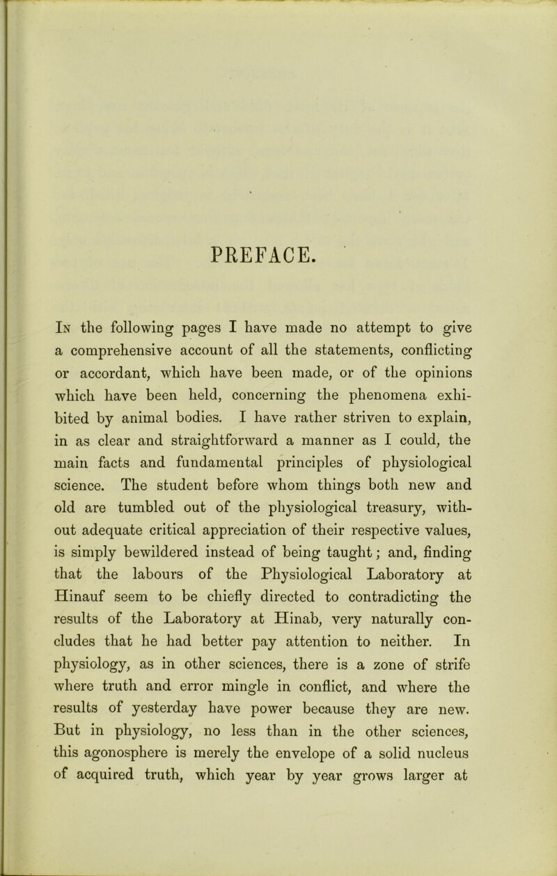 PREFACE. In the following pages I have made no attempt to give a comprehensive account of all the statements, conflicting or accordant, which have been made, or of the opinions which have been held, concerning the phenomena exhi- bited by animal bodies. I have rather striven to explain, in as clear and straightforward a manner as I could, the main facts and fundamental principles of physiological science. The student before whom things both new and old are tumbled out of the physiological treasury, with- out adequate critical appreciation of their respective values, is simply bewildered instead of being taught; and, finding that the labours of the Physiological Laboratory at Hinauf seem to be chiefly directed to contradicting the results of the Laboratory at Hinab, very naturally con- cludes that he had better pay attention to neither. In physiology, as in other sciences, there is a zone of strife where truth and error mingle in conflict, and where the results of yesterday have power because they are new. But in physiology, no less than in the other sciences, this agonosphere is merely the envelope of a solid nucleus of acquired truth, which year by year grows larger at