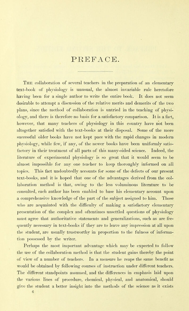 PREFACE. The collaboration of several teachers in the preparation of an elementary text-book of physiology is unnsual, the almost invariable rule heretofore having been for a single author to write the entire book. It does not seem desirable to attempt a discussion of the relative merits and demerits of the two plans, since the method of collaboration is untried in the teaching of physi- ology, and there is therefore no basis for a satisfactory comparison. It is a fact, however, that many teachers of physiology in this country have not been altogether satisfied with the text-books at their disposal. Some of the more successful older books have not kept pace with the rapid changes in modern physiology, while few, if any, of the newer books have been uniformly satis- factory in their treatment of all parts of this many-sided science. Indeed, the literature of experimental physiology is so great that it would seem to be almost impossible for any one teacher to keep thoroughly informed on all topics. This fact undoubtedly accounts for some of the defects of our present text-books, and it is ho])ed that one of the advantages derived from the col- laboration method is that, owing to the less voluminous literature to be consulted, each author has been enabled to base his elementary account upon a comprehensive knowledge of the part of the subject assigned to him. Those who are acquainted with the difficulty of making a satisfactory elementary presentation of the complex and oftentimes unsettled questions of physiology must agree that authoritative statements and generalizations, such as are fre- quently necessary in text-books if they are to leave any impi-essiou at all upon the student, are usually trustworthy in proportion to the fulness of informa- tion possessed by the writer. Perhaps the most important advantage which may be expected to follow the use of the collaboration method is that the student gains thereby the point of view of a number of teachers. In a measure he reaps the same benefit as would be obtained by following courses of instruction under different teachers. The different standpoints assumed, and the differences in emphasis laid upon the various lines of procedure, chemical, physical, and anatomical, should give the student a better insight into the methods of the science as it exists