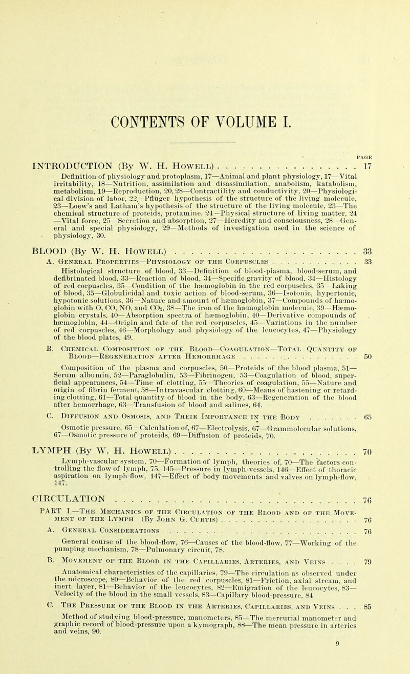 CONTENTS OF VOLUME 1. PAGE INTRODUCTION (By W. H. Howell) 17 Definition of physiology aud protoplasm, 17—Animal and plant physiology, 17—Vital irritability, 18—Nutrition, assimilation and disassimilation, anabolism, katabolism, metabolism, 19—Eeproduction, 20, 28—Contractility and conductivity, 20—Physiologi- cal division of labor, 22—Pfliiger hypothesis of the structure of the living molecule, 23—Loew's and Latham's hypothesis of the structure of the living molecule, 23—The chemical structure of proteids, protamine, 24—Physical structure of living matter, 24 —Vital force, 25—Secretion aud absorption, 27—Heredity and consciousness, 28—Gen- eral and special physiology, 29—Methods of investigation used in the science of physiology, 30. BLOOD (By W. H. Howell) 33 A. General Propekties—Physiology of the Corpuscles 33 Histological structure of blood, 33—Definition of blood-plasma, blood-serum, and defibrinated blood, 33—Reaction of blood, 34—Specific gravity of blood, 34—Histology of red corpuscles, 35—Condition of the hfemoglobin in the red coi'puscles, 35—Lakiug of blood, 35—Globulicidal and toxic action of blood-serum, 36—Isotonic, hypertonic, hypotonic solutions, 36—Nature and amount of ha;moglobin, 37—Compounds of hiemo- globiu with O, CO, NO, and CO2, 38—The iron of the hfemoglobin molecule, 39—Hsemo- globin crystals, 40—Absorption spectra of haemoglobin, 40—Derivative compounds of hiemoglobin, 44—Origin and fate of the red corpuscles, 45—Variations in the number of red corpuscles, 46—Morphology and physiologj' of the leucocytes, 47—Physiology of the blood plates, 49. B. Chemical Composition of the Blood—Coagulation—Total Quantity of Blood—Regeneration after Hemorrhage 50 Composition of the plasma and corpuscles, 50—Proteids of the blood plasma, 51—- Serum albumin, 52—Paraglobulin, 53—Fibrinogen, .53—Coagulation of blood, super- ficial appearances, 54—Time of clotting, 55—Theories of coagulation, 55—Nature and origin of fibrin ferment, 58—Intravascular clotting, 60—Means of hastening or retard- ing clotting, 61—Total quantity of blood in the body, 63—Regeneration of the blood. after hemorrhage, 63—Transfusion of blood and salines, 64. C. Diffusion and Osmosis, and Their Importance in the Body 65 Osmotic pressure, 65—Calculation of, 67—Electrolysis, 67—Grammolecular solutions, 67—Osmotic pressure of proteids, 69—Diffusion of proteids, 70. LYMPH (By W. H. Howell) 70 Lymph-vascular system, 70—Formation of lymph, theories of, 70—The factors con- trolling the flow of lymph, 75, 14.5—Pressure in lymph-vessels, 146—Effect of thoracic aspiration on lymph-flow, 147—Effect of body movements and valves on lymph-flow, 147. CIRCULATION 76 PART I.—The Mechanics of the Circulation of the Blood and of the Move- ment OF the Lymph (By John G. Curtis) 76 A. General Considerations 76 General course of the blood-flow, 76—Causes of the blood-flow, 77—Working of the pumping mechanism, 78—Pulmonary circuit, 78. B. Movement of the Blood in the Capillaries. Arteries, and Veins .... 79 Anatomical characteristics of the capillaries, 79—The circulation as observed under the microscope, 80—Behavior of the red corpuscles, 81—Friction, axial stream, and inert layer, 81—Behavior of the leucocytes, 82—Emigration of the leucocytes, 83— Velocity of the blood in the small vessels, 83—Capillary blood-pressure, 84. C. The Pressure of the Blood in the Arteries, Capillaries, and Veins ... 85 Metliod of studying blood-pressure, manometers, 8.5—The mercurial manometer and graphic record of blood-pressure upon a kymograph, 88—The mean pressure in arteries and veins, 90.