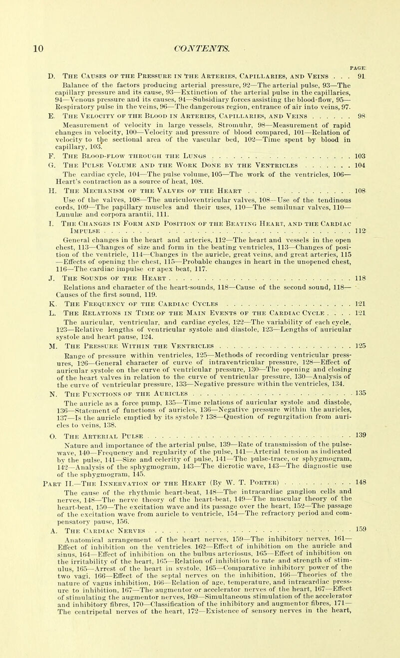 PAGE. D. The Causes of the Pressure in 'the Arteries, Capillaries, and Veins ... 91 Balance of the factors producing arterial pressure, 92—The arterial pulse, 93—The capillary pressure and its cause, 93—Extinction of the arterial pulse in the capillaries, 94—Venous pressure and its causes, 94—Subsidiary forces assisting the blood-flow, 95— Respiratory pulse in the veins, 96—The dangerous region, entrance of air into veins, 97. E. The Velocity of the Blood in Arteries, Capillaries, and Veins 98 Measurement of velocity in large vessels. Strouiuhr, 98—Measurement of rapid changes in velocity, 100—Velocity and pressure of blood compared, 101—Relation of velocity to the sectional area of the vascular bed, 102—Time spent by blood ia capillary, 103. F. The Blood-flow through the Lungs 103 G. The Pulse Volume and the Work Done by the Ventricles 104 The cardiac cycle, 104—The pulse volume, 105—The work of the ventricles, 106— Heart's contraction as a source of heat, 108. H. The Mechanism of the Valves of the Heart 108 Use of the valves, 108—The auriculoventricular valves, 108—Use of the tendinous cords, 109—The papillary muscles and their uses, 110—The semilunar valves, 110— Lunulse and corpora ai-antii, 111. I. The Changes in Form and Position of the Beating Heart, and the Cardiac Impulse 112 General changes in the heart and arteries, 112—The heart and vessels in the open chest, 113—Changes of size and form in the beating ventricles, 113—Changes of posi- tion of the ventricle, 114—Changes in the auricle, great veins, and great arteries, 115 —Efiects of opening the chest, 115—Probable changes in heart in the unopened chest, 116—The cardiac impulse or apex beat, 117. J. The Sounds of the Heart 118 Relations and character of the heart-sounds, 118—Cause of the second sound, 118— Causes of the first sound, 119. K. The Frequency of the Cardiac Cycles 121 L. The Relations in Time of the Main Events of the Cardiac Cycle .... 121 The auricular, ventricular, and cardiac cycles, 122—The variability of each cj'cle, 123—Relative lengths of ventricular systole and diastole, 123—Lengths of auricular systole and heart pause, 124. M. The Pressure Within the Ventricles 125 Range of pressure within ventricles, 125—Methods of recording ventricular press- ures, 126—General character of curve of intraventricular pressure, 128—Efleet of auricular systole on the curve of ventricular pressure, 130—The opening and closing of the heart valves in relation to the curve of ventricular pressure, 130—Analysis of the curve of ventricular pressure, 133—Negative pressure within the ventricles, 134. N. The Functions of the Auricles 135 The auricle as a force pump, 135—Time relations of auricular systole and diastole, 13fi—Statement of functions of auricles, 136—Negative pressure within the auricles, 137—Is the auricle emptied by its systole? 138—Question of regurgitation from auri- cles to veins, 138. O. The Arterial Pulse 139 Nature and importance of the arterial pulse, 139—Rate of transmission of tlie pulse- wave, 140—Frequency and regularity of the pulse, 141—Arterial tension as indicated by the pulse, 141—Size and celerity of pulse, 141—The pulse-trace, or sphygmogram, 142—Analysis of the sphygmogram, 143—The dicrotic wave, 143—The diagnostic use of the sphygmogram, 145. Part II.—The Innervation of the Heart (By W. T. Porter) 148 The cause of the rhvthmic heart-beat, 148—The intracardiac ganglion cells and nerves, 148—The nerve theory of the heart-beat, 149—The muscular theory of the heart-beat, 150—The excitation wave and its passage over the heart, 152—The passage of the excitation wave from auricle to ventricle, 154—The refractory period and com- pensatory pause, 156. A. The Cardiac Nerves 159 Anatomical arrangement of the heart nerves, 1,59—The inhibitory nerves. 161— Effect of inhibition on the ventricles. 162—Effect of inhibition on the auricle and sinus, 164—Effect of inhibition on the bulbus arteriosus, 165—Effect of inhibition on the irritability of the heart, 16.5—Relation of inhibition to rate and strength of stim- ulus, 165—Arrest of the heart in systole, 165—Comparative inhibitory power of the two vagi. 166—Effect of the septal nerves on the inhibition, 166—Theories of the nature of vagus inhibition, 166—Relation of age, temperature, and intracardiac press- ure to inhibition, 167—The augmentor or accelerator nerves of the heart, 167—Ett'ect of stimulating the augmentor nerves, 169—Simultaneous stimulation of the accelerator and inhibitory fibres, 170—Classification of the inhibitory and augmentor fibres, 171— The centripetal nerves of the heart, 172—Existence of sensory nerves in the heart,