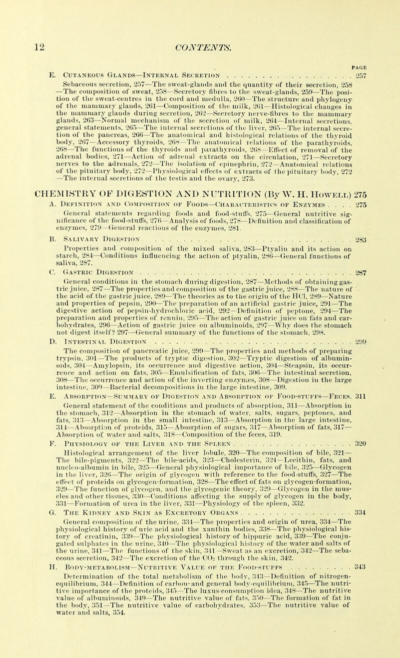 PAGE E. Cutaneous Glands—Internal Secretion :257 Sebaceous secretion, 257—The sweat-glands and the quantity of their secretion, 258 —The composition of sweat, 258—Secretory fi1)res to the sweat-glands, 259—The posi- tion of the sweat-centres in the cord and medulla, 260—The structure and phylogeny of the mammary glands, 261—Composition of the milk, 261—Histological changes in the mammary glands during secretion, 262—Secretory nerve-tibi-es to the mammary glands, 263—Normal mechanism of the secretion of milk, 264—Internal secretions, general statements, 265—The internal secretions of the liver, 265—The internal secre- tion of the pancreas, 266—The anatomical and histological relations of the thyroid body, 267—Accessory thyroids, 268—The anatomical relations of the parathyroids, 268—The functions of the thyroids and jiarathyroids, 268—Effect of removal of the adrenal bodies, 271—Action of adrenal extracts ou the circulation, 271—Secretory nerves to the adrenals, 272—The isolation of epiuephrin, 272—Anatomical relations of the pituitary body, 272—Physiological effects of extracts of the pituitary body, 272 —The internal secretions of the testis and the ovary, 273. CHEMISTRY OF DIGESTION AND NUTRITION (By W. H. Howell) 275 A. Definition and Coiniposition of Foods—Characteristics of Enzymes .... 275 General statements regarding foods and food-stuffs, 275—General nutritive sig- nificance of the food-stuffs, 276—Analysis of foods, 278—Definition and classification of enzymes, 279—General reactions of the enzymes, 281. B. Salivary Digestiox 283 Properties and composition of the mixed saliva, 283—Ptyalin and its action on starch, 284—Conditions influencing the action of ptyalin, 286—General functions of saliva, 287. C. Gastric Digestion 287 General conditions in the stomach during digestion, 287—Methods of obtaining gas- tric juice, 287—The properties and composition of the gastric juice, 288—The nature of the acid of the gastric juice, 289—The theories as to the origin of the HCl, 289—Nature and properties of pepsin, 290—The preparation of an artificial gastric juice, 291—The digestive action of pepsin-hydrochloric acid, 292—Definition of peptone, 294—The preparation and properties of rennin, 29.5—The action of gastric juice on fats and car- bohydrates, 296—Action of gastric juice on albuminoids, 297—Why does the stomach not digest itself? 297—General summary of the functions of the stomach. 298. D. Intestinal Digestion 299 The composition of pancreatic juice, 299—The properties and methods of preparing trypsin, 301—Tlie products of tryptic digestion. 302—Tryptic digestion of albumin- oids, 304—Amylopsin, its occurrence and digestive action, 304—Steapsin, its occur- rence and action on fats, 30.5—Emulsification of fats, 306—The intestinal secretion, 308—The occurrence and action of the inverting enzymes, 308—Digestion in the large intestine, 309—Bacterial decompositions in the large intestine, 309. E. Absorption—Summary' of Digestion and Absorption of Food-stuffs—Feces. 311 General statement of the conditions and products of absorption, 311—Absorption in the stomach, 312—Absorption in the stomach of water, salts, sugars, peptones, and fats, 313—Absorption in the small intestine, 313—Absorption in tlie large intestine, 314—Absorption of proteids. 31.5—Absorption of sugars, 317—Absorption of fats, 317— Absorption of water and salts, 318—Composition of the feces, 319. F. Physiology' of the Liver and the Spleen 320 Histological arrangement of the liver lobule, 320—The composition of bile, 321— The bile-pigments, 322—The bile-acid.s, 323—Cholesterin, 324—Lecithin, fats, and nncleo-albumin in bile, 325—General physiological importance of bile, 325—Glycogen in the liver, 326—The origin of glycogen with reference to the food-stuffs, 327—The effect of proteids on glycogen-formation, 328—The effect of fats on glycogen-formation, 329—The function of glycogen, and the glycogenic theory, .329—Glycogen in the mus- cles and other tissues, .330—Conditions affecting the supply of glycogen in the body, 331—Formation of urea in the liver, 331—Physiology of the spleen, 332. G. The Kidney and Skin as Excretory' Organs 334 General composition of the nrine, 334—The properties and origin of urea, 334—The physiological history of uric acid and the xanthin bodies, 338—The physiological his- tory of creatinin, 339—The physiological history of hippuric acid, 3.39—The conju- gated sulphates in the urine, 340—The physiological history of the water and salts of the urine, 341—The functions of the .skin, 341 —Sweat as an excretion, 342—The seba- ceous secretion, 34'2—The excretion of the COj through the skin, 342. H. Body-metabolism—Nutritive Value of the Food-stuffs 343 Determination of the total metabolism of the body, 343—Definition of nitrogen- eqnilibrium, 344—Definition of carbon-and general body-e(juilibriuni, 345—The nutri- tive importance of the proteids, 345—The luxus-consnmption idea, 348—The nutritive value of albuminoids, 349—The nutritive value of fats, 350—The formation of fat in the body, 351—The nutritive value of carbohydrates, 353—The nutritive value of water and salts, 354.