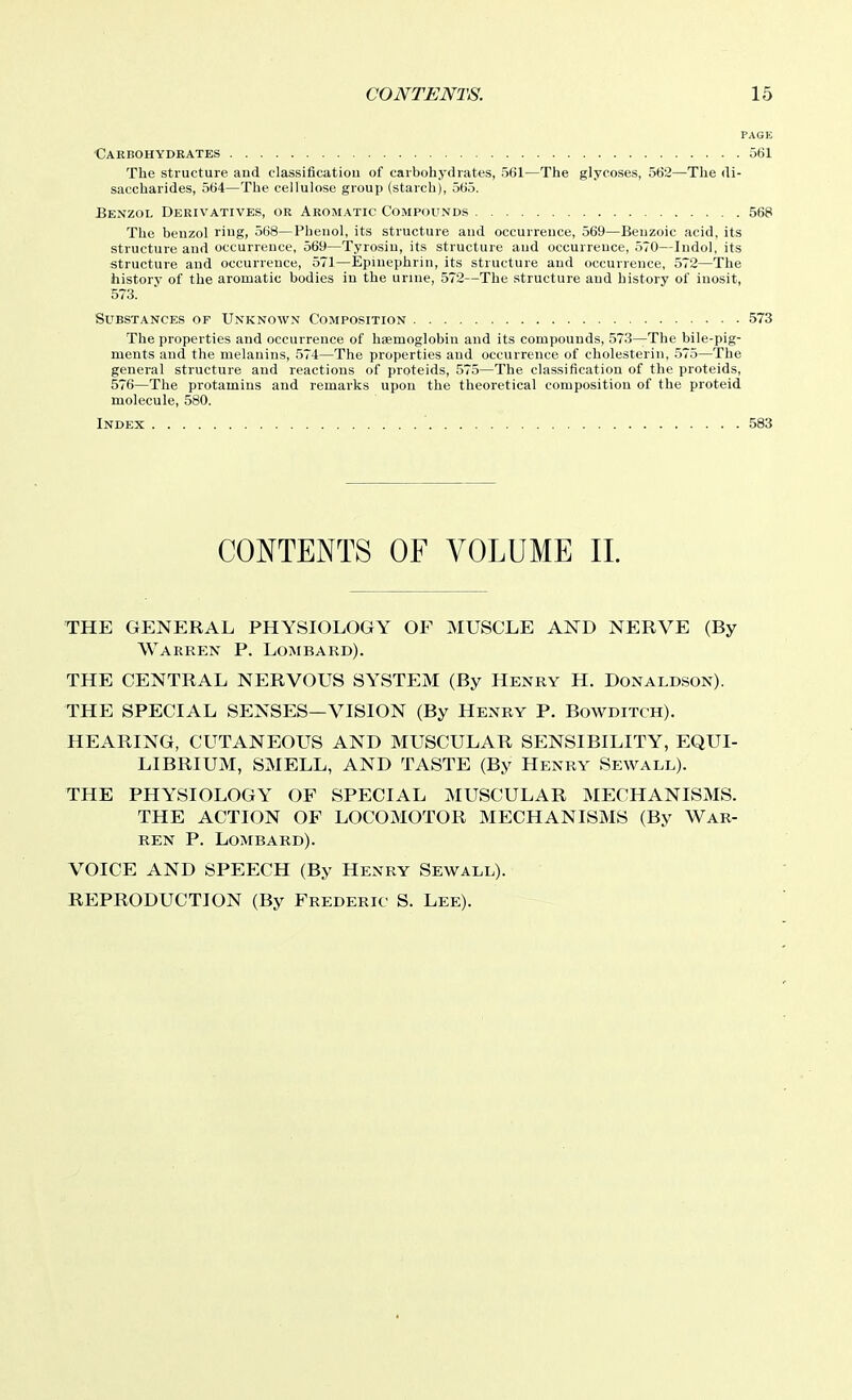 PAGE Caebohydrates 561 The structure and classificatiou of carbohydrates, 561—The glycoses, 562—The di- saccharides, 564—The cellulose group (starch), 565. Benzol Dekivatives, or Aromatic Compounds 568 The benzol ring, 568—Phenol, its structure and occurrence, 569—Benzoic acid, its structure and occurrence, 569—Tyrosin, its structure and occurrence, 570—Indol, its structure and occurrence, 571—Epinephrin, its structure and occurrence, 572—The history of the aromatic bodies in the urine, 572—The structure and history of inosit, 573. Substances of Unknown Composition 573 The properties and occurrence of haemoglobin and its compounds, 573—The bile-pig- ments and the melanins, 574—The properties and occurrence of cholesterin, 575—The general structure and reactions of proteids, 575—The classification of the proteids, 576—The protamins and remarks upon the theoretical composition of the proteid molecule, 580. Index 583 CONTENTS OF VOLUME IL THE GENERAL PHYSIOLOGY OF MUSCLE AND NERVE (By Warren P. Lombard). THE CENTRAL NERVOUS SYSTEM (By Henry H. Donaldson). THE SPECIAL SENSES—VISION (By Henry P. Bowditch). HEARING, CUTANEOUS AND MUSCULAR SENSIBILITY, EQUI- LIBRIUM, SMELL, AND TASTE (By Henry Sewall). THE PHYSIOLOGY OF SPECIAL MUSCULAR MECHANISMS. THE ACTION OF LOCOMOTOR MECHANISMS (By War- ren P. Lombard). VOICE AND SPEECH (By Henry Sew all). REPRODUCTION (By Frederic S. Lee).