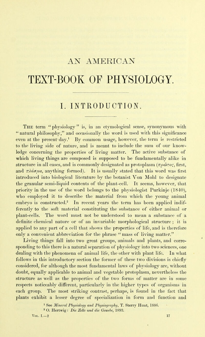 AN AMERICAN TEXT-BOOK OF PHYSIOLOGY. L INTRODUCTION. The term  physiology is, iu au etymological sense, synonymous with  natural philosophy, and occasionally the word is used with this significance even at the present'day.^ By common usage, however, the term is restricted to the living side of nature, and is meant to include the sum of our know- ledge concerning the properties of living matter. The active substance of which living things are composed is supposed to be fundamentally alike in structure in all cases, and is commonly designated as protoplasm (jipajvo:;, first, and rrMa/jia, anything formed). It is usually stated that this w^ord was first introduced into biological literature by the botanist Von Mohl to designate the granular semi-liquid contents of the plant-cell. It seems, however, that priority in the use of the word belongs to the physiologist Purkinje (1840), who employed it to describe the material from which the young animal embryo is constructed.^ In recent years the term has been applied indif- ferently to the soft material constituting the substance of either animal or plant-cells. The word must not be understood to mean a substance of a definite chemical nature or of an invariable morphological structure ; it is applied to any part of a cell that shows the properties of life, and is therefore only a convenient abbreviation for the phrase  mass of living matter. Living things fall into two great groups, animals and plants, and corre- sponding to this there is a natural separation of physiology into two sciences, one dealing with the phenomena of animal life, the other with plant life. In what follows in this introductory section the former of these two divisions is chiefly considered, for although the most fundamental laws of physiology are, without doubt, equally applicable to animal and vegetable protoplasm, nevertheless the structure as well as the properties of the two forms of matter are in some respects noticeably different, particularly in the higher types of organisms iu each group. The most striking contrast, perhaps, is found in the fact that plants exhibit a lesser degree of specialization in form and function and * See Mineral Physiology and Physiography, T. Sterry Hunt, 1886. ^ O. Hertwig: Die Zelle und die Gewebe, 1893.