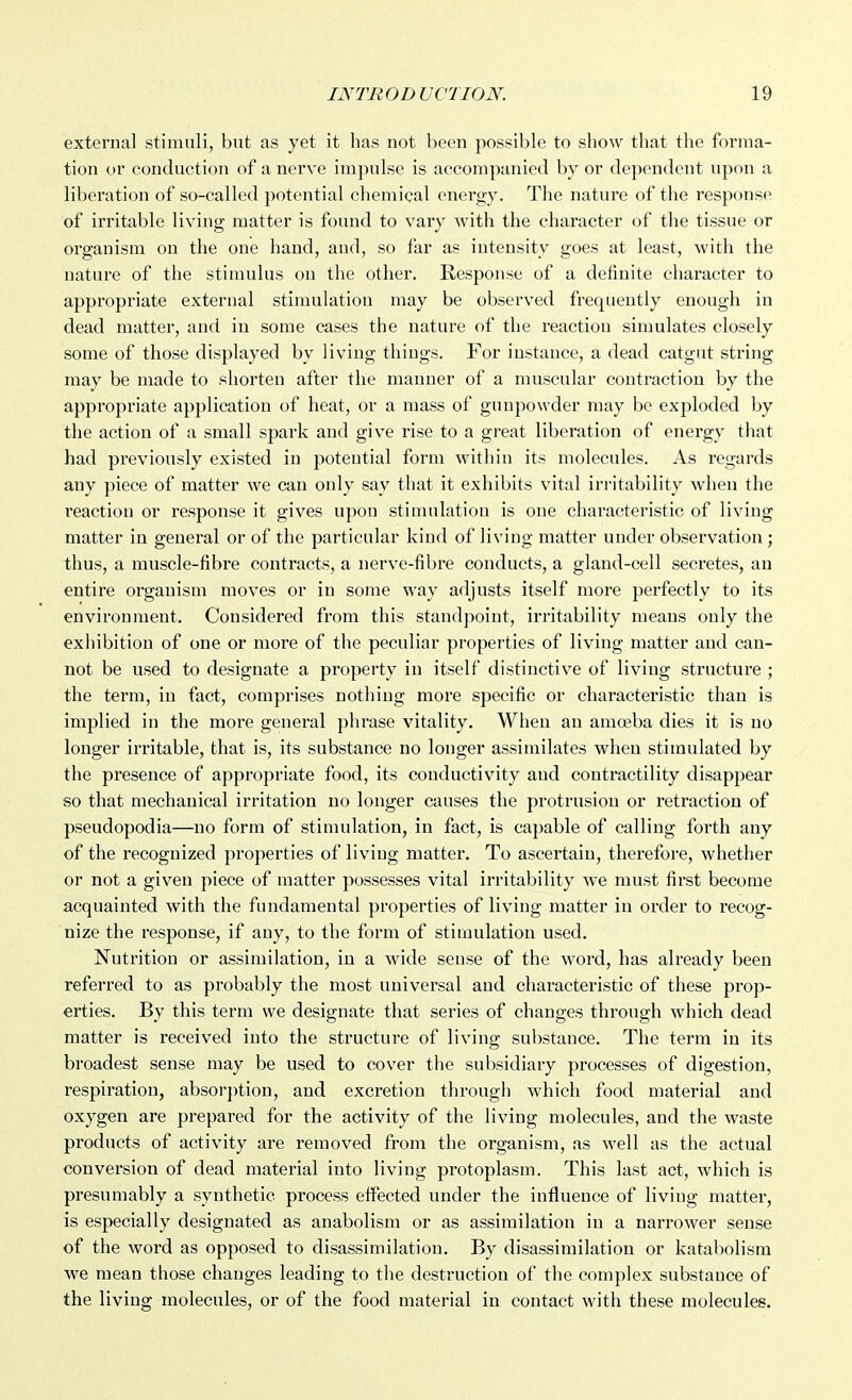 external stiniiiH, but as yet it has not been possible to show that the foriiia- tion or conduction of a nerve impulse is accompanied by or dependent upon a liberation of so-called potential chemical energy. The nature of the response of irritable living matter is found to vary with the character of the tissue or organism on the one hand, and, so far as intensity goes at least, with the nature of the stimulus on the other. Response of a definite character to appropriate external stimulation may be observed frequently enough in dead matter, and in some cases the nature of the reaction simulates closely some of those displayed by living things. For instance, a dead catgut string may be made to shorten after the manner of a muscular contraction by the appropriate application of heat, or a mass of gunpowder may be exploded by the action of a small spark and give rise to a great liberation of energy that had previously existed in potential form within its molecules. As regards any piece of matter we can only say that it exhibits vital irritability when the reaction or response it gives upon stimulation is one characteristic of living matter iu geueral or of the particular kind of living matter under observation; thus, a muscle-fibre contracts, a nerve-fibre conducts, a gland-cell secretes, an entire oi-gauism moves or in some way adjusts itself more perfectly to its environment. Considered from this standpoint, irritability means only the exhibition of one or more of the peculiar properties of living matter and can- not be used to designate a property in itself distinctive of living structure ; the term, iu fact, comprises nothing more specific or characteristic than is implied in the moi-e general phrase vitality. When an amoeba dies it is no longer irritable, that is, its substance no longer assimilates when stimulated by the presence of appropriate food, its conductivity and contractility disappear so that mechanical irritation no longer causes the protrusion or retraction of pseudopodia—no form of stimulation, in fact, is capable of calling forth any of the recognized properties of living matter. To ascertain, therefore, whether or not a given piece of matter possesses vital irritability we must first become acquainted with the fundamental properties of living matter iu order to recog- nize the response, if any, to the form of stimulation used. Nutrition or assimilation, in a wide sense of the word, has already been referred to as probably the most universal aud characteristic of these prop- erties. By this term we designate that series of changes through which dead matter is received into the structure of living substance. The term in its broadest sense may be used to cover the subsidiary processes of digestion, respiration, absor})tion, and excretion through which food material and oxygen are prepared for the activity of the living molecules, and the waste products of activity are removed from the organism, as well as the actual conversion of dead material into living protoplasm. This last act, which is presumably a synthetic process effected under the influence of living matter, is especially designated as anabolism or as assimilation in a narrower sense of the word as opposed to disassimilation. By disassimilation or katabolism we mean those changes leading to the destruction of the complex substance of the living molecules, or of the food material in contact with these molecules.